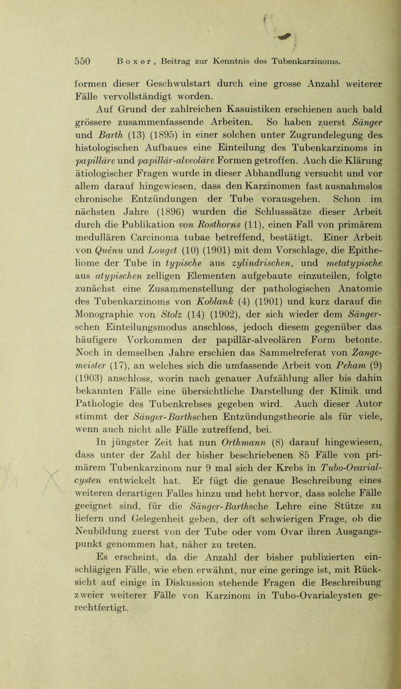 formen dieser Geschwulstart durch eine grosse Anzahl weiterer Fälle vervollständigt worden. Auf Grund der zahlreichen Kasuistiken erschienen auch bald grössere zusammenfassende Arbeiten. So haben zuerst Sänger und Barth (13) (1895) in einer solchen unter Zugrundelegung des histologischen Aufbaues eine Einteilung des Tubenkarzinoms in papilläre und papillär-alveoläre Formen getroffen. Auch die Klärung ätiologischer Fragen wurde in dieser Abhandlung versucht und vor allem darauf hingewiesen, dass den Karzinomen fast ausnahmslos chronische Entzündungen der Tube vorausgehen. Schon im nächsten Jahre (1896) wurden die Schlusssätze dieser Arbeit durch die Publikation von Rosthorns (11), einen Fall von primärem medullären Carcinoma tubae betreffend, bestätigt. Einer Arbeit \ von Quenu und Louget (10) (1901) mit dem Vorschläge, die Epithe- \ liome der Tube in typische aus zylindrischen, und metatypische aus atypischen zelligen Elementen aufgebaute einzuteilen, folgte zunächst eine Zusammenstellung der pathologischen Anatomie des Tubenkarzinoms von Kohlank (4) (1901) und kurz darauf die Monographie von Stolz (14) (1902), der sich wieder dem Sänger- schen Einteilungsmodus anscliloss, jedoch diesem gegenüber das häufigere Vorkommen der papillär-alveolären Form betonte. Noch in demselben Jahre erschien das Sammelreferat von Zange- meister (17), an welches sich die umfassende Arbeit von Peham (9) (1903) anschloss, worin nach genauer Aufzählung aller bis dahin bekannten Fälle eine übersichtliche Darstellung der Klinik und Pathologie des Tubenkrebses gegeben wird. Auch dieser Autor stimmt der Sänger-Barthschen Entzündungstheorie als für viele,, wenn auch nicht alle Fälle zutreffend, bei. In jüngster Zeit hat nun Orthmann (8) darauf hingewiesen, dass unter der Zahl der bisher beschriebenen 85 Fälle von pri- märem Tubenkarzinom nur 9 mal sich der Krebs in Tuho-Ovarial- cysten entwickelt hat. Er fügt die genaue Beschreibung eines weiteren derartigen Falles hinzu und hebt hervor, dass solche FäUe geeignet sind, für die Sänger-Barthsche Lehre eine Stütze zu liefern und Gelegenheit geben, der oft schwierigen Frage, ob die Neubildung zuerst von der Tube oder vom Ovar ihren Ausgangs- punkt genommen hat, näher zu treten. Es erscheint, da die Anzahl der bisher publizierten ein- schlägigen Fälle, wie eben erwähnt, nur eine geringe ist, mit Rück- sicht auf einige in Diskussion stehende Fragen die Beschreibung zweier weiterer Fälle von Karzinom in Tubo-Ovarialcysten ge- rechtfertigt.