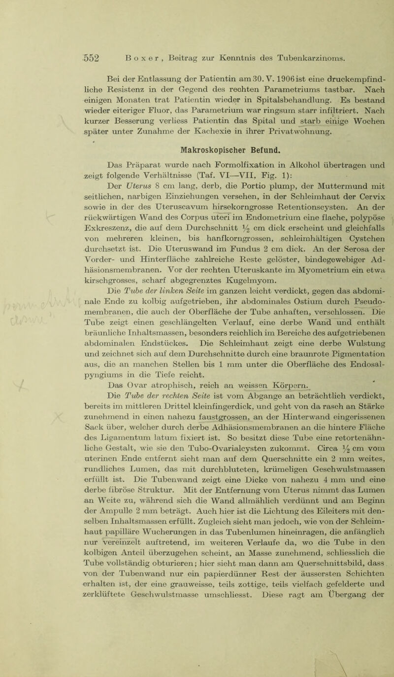 Bei der Entlassung der Patientin am.30. V. 1906 ist eine druckempfind- liche Resistenz in der Gegend des rechten Parametriums tastbar. Nach einigen Monaten trat Patientin wieder in Spitalsbehandlung. Es bestand wieder eiteriger Fluor, das Parametrium war ringsum starr infiltriert. Nach kurzer Besserung verliess Patientin das Spital und starb einige Wochen später unter Zunahme der Kachexie in ihrer Privatwohnung. Makroskopischer Befund. Das Präparat wurde nach Formolfixation in Alkohol übertragen und _zeigt folgende Verhältnisse (Taf. VI—VII, Fig. 1): Der Uterus 8 cm lang, derb, die Portio plump, der Muttermund mit seithchen, narbigen Einziehungen versehen, in der Schleimhaut der Cervix sowie in der des Uteruscavrun hirsekorngrosse Retentionscysten. An der rückwärtigen Wand des Corpus uteri im Endometrium eine flache, polypöse Exkreszenz, die auf dem Durchschnitt Vi cm dick erscheint und gleichfalls von mehreren kleinen, bis hanfkorngrossen, schleimhältigen Cystchen durchsetzt ist. Die Uteruswand im Fundus 2 cm dick. An der Serosa der Vorder- und Hinterfläche zahlreiche Reste gelöster, bindegewebiger Ad- häsionsmembranen. Vor der rechten Uteruskante im Myometrium ein etwa kü'schgrosses, scharf abgegrenztes Kugelmyom. Die Tuhe der linken Seite im ganzen leicht verdickt, gegen das abdomi- nale Ende zu kolbig aufgetrieben, ihr abdominales Ostium durch Pseudo- membranen, die auch der Oberfläche der Tube anhaften, verschlossen. Die Tube zeigt einen geschlängelten Verlauf, eine derbe Wand und enthält bräunliche Inlialtsmassen, besonders reichlich im Bereiche des auf getriebenen abdominalen Endstückes. Die Schleimhaut zeigt eine derbe Wulstung und zeichnet sich auf dem Durchschnitte durch eine braunrote Pigmentation aus, die an manchen Stellen bis 1 mm unter die Oberfläche des Endosal- pyiigimus in die Tiefe reicht. Das Ovar atrophisch, reich an weissen Körpern. Die Tribe der rechten Seite ist vom Abgänge an beträchtlich verdickt, bereits im mittleren Drittel kleinfingerdick, und geht von da rasch an Stärke zunehmend in einen nahezu faustgrossen, an der Hinterwand eingerissenen Sack über, welcher durch derbe Adhäsionsmembranen an die hintere Fläche des Ligamentum latum fixiert ist. So besitzt diese Tube eine retortenähn- liche Gestalt, wie sie den Tubo-Ovarialcysten zukommt. Circa 34 cm vom uterinen Ende entfernt sieht man auf dem Querschnitte ein 2 mm weites, rundliches Lumen, das mit durchbluteten, Icrümeligen Geschwulstmassen erfüllt ist. Die Tubenwand zeigt eine Dicke von nahezu 4 mm und eine derbe fibröse Struktur. Mit der Entfermmg vom Uterus nimmt das Lumen an Weite zu, während sich die Wand allmählich verdünnt und am Beginn der Ampulle 2 mm beträgt. Auch hier ist die Lichtung des Eileiters mit den- selben Inhaltsmassen erfüllt. Zugleich sieht man jedoch, wie von der Schleim- haut papilläre Wucherungen in das Tubenlmnen hineinragen, die anfänglich nur vereinzelt auftretend, im weiteren Verlaufe da, wo die Tube in den kolbigen Anteil überzugehen scheint, an Masse zunehmend, schliesslich die Tube vollständig obtmieren; hier sieht man dann am Querschnittsbild, dass von der Tubenwand nur ein papierdünner Rest der äussersten Schichten erhalten ist, der eine grauweisse, teils zottige, teils vielfach gefelderte und zerklüftete Geschwulstmasse umschliesst. Diese ragt am Übergang der