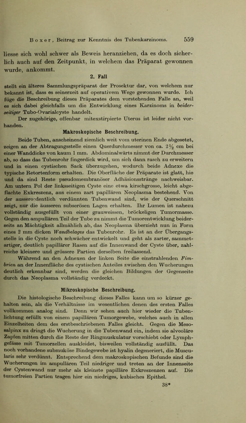 Hesse sich wohl schwer als Beweis heranziehen, da es doch sicher- lich auch auf den Zeitpunkt, in welchem das Präparat gewonnen wurde, ankommt. 2. Fall stellt ein älteres Sammlungspräparat der Prosektur dar, von welchem nur bekannt ist, dass es seinerzeit auf operativem Wege gewonnen wurde. Ich füge die Beschreibung dieses Präparates dem vorstehenden Falle an, weil es sich dabei gleichfalls um die Entwicklung eines Karzinoms in beider- seitiger Tubo-Ovarialcyste handelt. Der zugehörige, offenbar mitexstirpierte Uterus ist leider nicht vor- handen. Makroskopische Beschreibung. Beide Tuben, anscheinend ziemlich weit vom uterinen Ende abgesetzt, zeigen an der Abtragungsstelle einen Querdiwchmesser von ca. 2^ cm bei einer Wanddicke von kaum 1 mm. Abdominalwärts nimmt der Diwchmesser ab, so dass das Tubenrohr fingerdick wird, um sich dann rasch zu erweitern und in einen cystischen Sack überzugehen, wodurch beide Adnexe die typische Retortenform erhalten. Die Oberfläche der Präparate ist glatt, hie und da sind Reste pseudomembranöser Adhäsionsstränge nachweisbar. Am untern Pol der linksseitigen Cyste eine etwa kirschgrosse, leicht abge- flachte Exkreszenz, aus einem zart papillären Neoplasma bestehend. Von der aussero-dentlich verdünnten Tubenwand sind, wie der Querschnitt zeigt, nur die äusseren subserösen Lagen erhalten. Ihr Lumen ist nahezu vollständig ausgefüllt von einer grauweissen, bröckeligen Tumormasse. Gegen den ampuUären Teil der Tube zu nimmt die Tumorentwicklung beider- seits an Mächtigkeit allmählich ab, das Neoplasma überzieht nun in Form eines 2 mm dicken Wandbelages das Tubenrohr. Es ist an der Übergangs- stelle in die Cyste noch schwächer entwickelt und geht als zarter, sammet- artiger, deutlich papillärer Rasen auf die Innenwand der Cyste über, zahl- reiche kleinere und grössere Partien derselben freilassend. Während an den Adnexen der linken Seite die einstrahlenden Fim- brien an der Innenfläche des cystischen Anteiles zwischen den Wucherungen deutlich erkennbar sind, werden die gleichen Bildungen der Gegenseite durch das Neoplasma vollständig verdeckt. Mikroskopische Beschreibung. Die histologische Beschreibung dieses Falles kann um so kürzer ge- halten sein, als die Verhältnisse im wesentlichen denen des ersten Falles vollkommen analog sind. Denn wir sehen auch hier wieder die Tuben- lichtxmg erfüllt von einem papillären Tumorgewebe, welches auch in allen Einzelheiten dem des erstbeschriebenen Falles gleicht. Gegen die Meso- salpinx zu dringt die Wucherung in die Tubenwand ein, indem sie alveoläre Zapfen mitten durch die Reste der Ringmuskulatur vorschiebt oder Lymph- gefässe mit Tumorzellen auskleidet, bisweilen vollständig ausfüUt. Das noch vorhandene submuköse Bindegewebe ist hyalin degeneriert, die Muscu- laris sehr verdünnt. Entsprechend dem makroskopischen Befunde sind die Wucherungen im ampullären Teil niedriger und treten an der Innenseite der Cystenwand nur mehr als kleinste papilläre Exkreszenzen auf. Die tumorfreien Partien tragen hier ein niedriges, kubisches Epithel. 38*