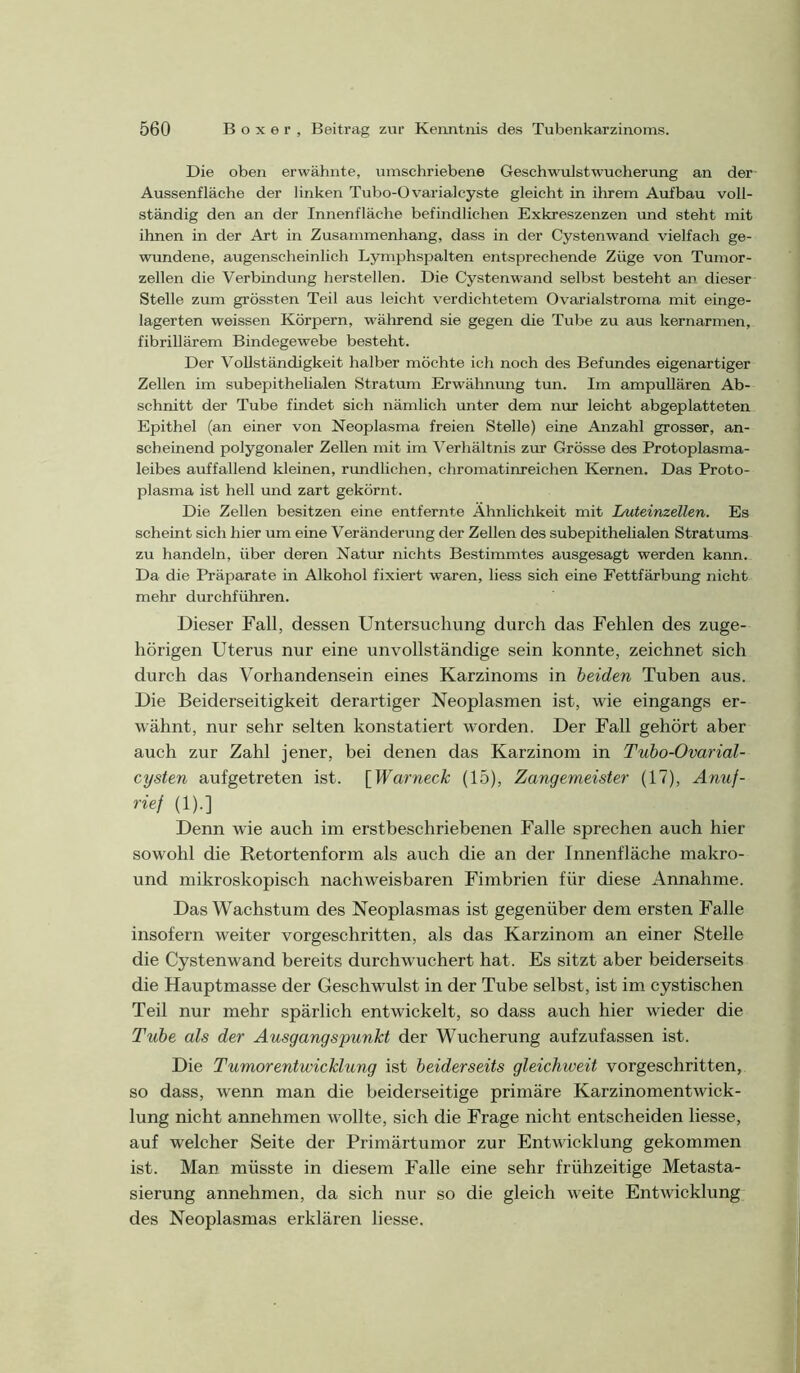 Die oben erwähnte, umschriebene Geschwulstwucherung an der Aussenfläche der linken Tubo-Ovarialcyste gleicht in ihrem Aufbau voll- ständig den an der Innenfläche befindlichen Exkreszenzen und steht mit ihnen in der Art in Zusammenhang, dass in der Cystenwand vielfach ge- wundene, augenscheinlich Lymphsjjalten entsprechende Züge von Tumor- zellen die Verbindung hersteilen. Die Cystenwand selbst besteht an dieser Stelle zum grössten Teil aus leicht verdichtetem Ovarialstroma mit einge- lagerten weissen Körpern, während sie gegen die Tube zu aus kernarmen, fibrillärem Bindegewebe besteht. Der Vollständigkeit halber möchte ich noch des Befundes eigenartiger Zellen im subepithelialen Stratum Erwähnung tun. Im ampullären Ab- schnitt der Tube findet sich nämlich unter dem nur leicht abgeplatteten Epithel (an einer von Neoplasma freien Stelle) eine Anzahl grosser, an- scheinend polygonaler Zellen mit im Verhältnis zur Grösse des Protoplasma- leibes auffallend kleinen, rundlichen, chromatinreichen Kernen. Das Proto- plasma ist hell und zart gekörnt. Die Zellen besitzen eine entfernte Ähnlichkeit mit Luteinzellen. Es scheint sich hier um eine Veränderung der Zellen des subepithelialen Stratums zu handeln, über deren Natur nichts Bestimmtes ausgesagt werden kann. Da die Präparate in Alkohol fixiert waren, liess sich eine Fettfärbung nicht mehr durchführen. Dieser Fall, dessen Untersuchung durch das Fehlen des zuge- hörigen Uterus nur eine unvollständige sein konnte, zeichnet sich durch das Vorhandensein eines Karzinoms in beiden Tuben aus. Die Beiderseitigkeit derartiger Neoplasmen ist, wie eingangs er- wähnt, nur sehr selten konstatiert worden. Der Fall gehört aber auch zur Zahl jener, bei denen das Karzinom in Tubo-Ovarial- cysten aufgetreten ist. [Warneck (15), Zangemeister (17), Anuf- rief (1).] Denn wie auch im erstbeschriebenen Falle sprechen auch hier sowohl die Retortenform als auch die an der Innenfläche makro- und mikroskopisch nachweisbaren Fimbrien für diese Annahme. Das Wachstum des Neoplasmas ist gegenüber dem ersten Falle insofern weiter vorgeschritten, als das Karzinom an einer Stelle die Cystenwand bereits durchwuchert hat. Es sitzt aber beiderseits die Hauptmasse der Geschwulst in der Tube selbst, ist im cystischen Teil nur mehr spärlich entwickelt, so dass auch hier wieder die Tube als der Ausgangspunkt der Wucherung aufzufassen ist. Die Tumorentwicklung ist beiderseits gleichweit vorgeschritten, so dass, wenn man die beiderseitige primäre Karzinomentwick- lung nicht annehmen wollte, sich die Frage nicht entscheiden liesse, auf welcher Seite der Primärtumor zur Entwicklung gekommen ist. Man müsste in diesem Falle eine sehr frühzeitige Metasta- sierung annehmen, da sich nur so die gleich weite Entwicklung des Neoplasmas erklären liesse.