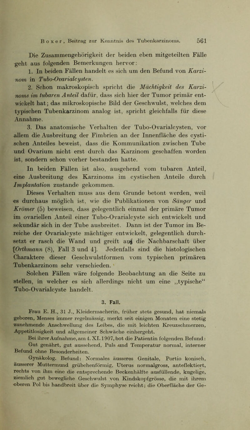 Die Zusammengehörigkeit der beiden eben mitgeteilten Fälle geht aus folgenden Bemerkungen hervor: 1. In beiden Fällen handelt es sich um den Befund von Karzi- nom in Tuho-Ovarialcysten. 2. Schon makroskopisch spricht die Mächtigkeit des Karzi- noms im tuharen Anteil dafür, dass sich hier der Tumor primär ent- wickelt hat; das mikroskopische Bild der Geschwulst, welches dem typischen Tubenkarzinom analog ist, spricht gleichfalls für diese Annahme. 3. Das anatomische Verhalten der Tuho-Ovarialcysten, vor allem die Ausbreitung der Fimbrien an der Innenfläche des cysti- schen Anteiles beweist, dass die Kommunikation zwischen Tube und Ovarium nicht erst durch das Karzinom geschaffen worden ist, sondern schon vorher bestanden hatte. In beiden Fällen ist also, ausgehend vom tuharen Anteil, eine Ausbreitung des Karzinoms im cystischen Anteile durch Implantation zustande gekommen. Dieses Verhalten muss aus dem Grunde betont werden, weil es durchaus möglich ist, wie die Publikationen von Sänger und Krämer (5) beweisen, dass gelegentlich einmal der primäre Tumor im ovariellen xlnteil einer Tubo-Ovarialcyste sich entwickelt und sekundär sich in der Tube ausbreitet. Dann ist der Tumor im Be- reiche der Ovarialcyste mächtiger entwickelt, gelegentlich durch- setzt er rasch die Wand und greift avi| die Nachbarschaft über \Orthmann (8), Fall 3 und 4]. Jedenfalls sind die histologischen Charaktere dieser Geschwulstformen vom typischen primären Tubenkarzinom sehr verschieden.' Solchen Fällen wäre folgende Beobachtung an die Seite zu stellen, in welcher es sich allerdings nicht um eine ,,typische“ Tubo-Ovarialcyste handelt. 3. Fall. Frau E. H., 31 J., Kleidermacherin, früher stets gesund, hat niemals geboren, Menses immer regelmässig, merkt seit einigen Monaten eine stetig zunehmende Anschwellung des Leibes, die mit leichten Kreuzschmerzen, Appetitlosigkeit und allgemeiner Schwäche einliergeht. Bei ihrer Aufnahme, am 4. XI. 1907, bot die Patientin folgenden Befund: Gut genährt, gut aussehend. Puls -und Temperatur normal, interner Befund ohne Besonderheiten. Gynäkolog. Befund: Normales äusseres Genitale, Portio konisch, äusserer Muttermund grübchenförmig, Uterus normalgross, anteflektiert, rechts von ihm eine die entsprechende Beckenhälfte ausfüllende, kugelige, ziemlich gut bewegliche Geschwulst von Kindskopfgrösse, die mit ihrem •oberen Pol bis handbreit über die Symphyse reicht; die Oberfläche der Ge-