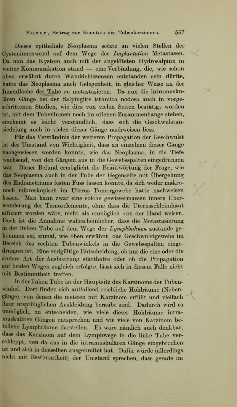 Dieses epitheliale Neoplasma setzte an vielen Stellen der Cysteninnenwand auf dem Wege der Implantation Metastasen. Da nun das Kystom auch mit der angelöteten Hydrosalpinx in weiter Kommunikation stand — eine Verbindung, die, wie schon oben erwähnt durch Wanddehiszenzen entstanden sein dürfte, hatte das Neoplasma auch Gelegenheit, in gleicher Weise an der Innenfläche der Tube zu metastasieren. Da nun die intramusku- lären Gänge bei der Salpingitis isthmica nodosa auch in vorge- schrittenen Stadien, wie dies von vielen Seiten bestätigt worden ist, mit dem Tubenlumen noch im offenen Zusammenhänge stehen, erscheint es leicht verständlich, dass sich die Geschwulstan- siedelung auch in vielen dieser Gänge nachweisen Hess. Für das Verständnis der weiteren Propagation der Geschwulst ist der Umstand von Wichtigkeit, dass an einzelnen dieser Gänge nachgewiesen werden konnte, wie das Neoplasma, in die Tiefe wachsend, von den Gängen aus in die Gewebsspalten eingedrungen war. Dieser Befund ermöglicht die Beantwortung der Frage, wie das Neoplasma auch in der Tube der Gegenseite mit Übergehung des Endometriums festen Fuss fassen konnte, da sich weder makro- noch mikroskopisch im Uterus Tumorgewebe hatte nachweisen lassen. Man kann zwar eine solche gewissermassen innere Über- wanderung der Tumorelemente, ohne dass die Uterusschleimhaut affiziert worden wäre, nicht als unmöglich von der Hand weisen. Doch ist die Annahme wahrscheinlicher, dass die Metastasierung in der linken Tube auf dem Wege der Lymphhahnen zustande ge- kommen sei, zumal, wie oben erwähnt, das Geschwulstgewebe im Bereich des rechten Tubenwinkels in die Gewebsspalten einge- drungen ist. Eine endgültige Entscheidung, ob nur die eine oder die andere Art der Ausbreitung statthatte oder ob die Propagation auf beiden Wegen zugleich erfolgte, lässt sich in diesem Falle nicht mit Bestimmtheit treffen. In der linken Tube ist der Hauptsitz des Karzinoms der Tuben- winkel. Dort finden sich auffallend reichliche Hohlräume (Neben- gänge), von denen die meisten mit Karzinom erfüllt und vielfach ihrer ursprünglichen Auskleidung beraubt sind. Dadurch wird es unmöglich, zu entscheiden, wie viele dieser Hohlräume intra- muskulären Gängen entsprechen und wie viele von Karzinom be- fallene Lymphräume darstellen. Es wäre nämlich auch denkbar, dass das Karzinom auf dem Lymphwege in die linke Tube ver- schleppt, von da aus in die intramuskulären Gänge eingebrochen ist und sich in denselben ausgebreitet hat. Dafür würde (allerdings nicht mit Bestimmtheit) der Umstand sprechen, dass gerade im