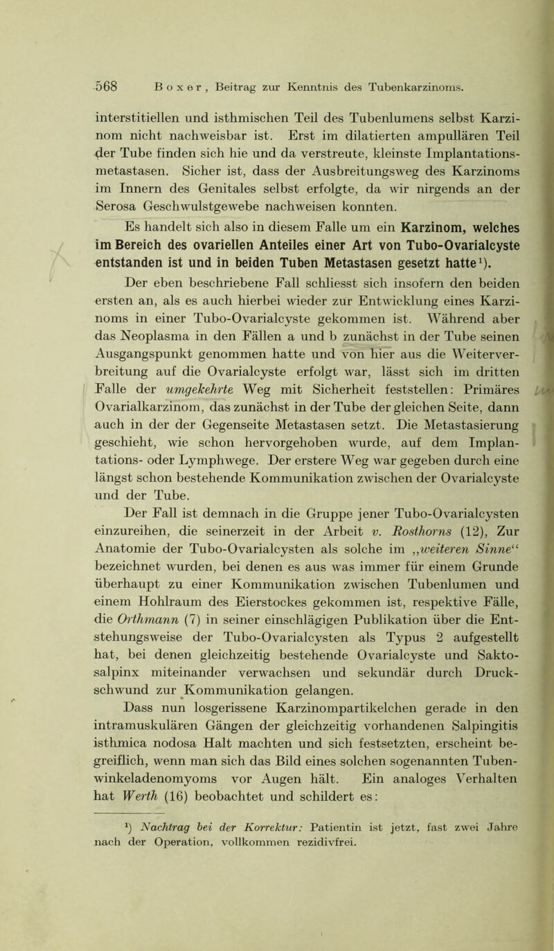 interstitiellen und isthmischen Teil des Tubenlumens selbst Karzi- nom nicht nachweisbar ist. Erst im dilatierten ampullären Teil 4er Tube finden sich hie und da verstreute, kleinste Implantations- metastasen. Sicher ist, dass der Ausbreitungsweg des Karzinoms im Innern des Genitales selbst erfolgte, da wir nirgends an der Serosa Geschwulstgewebe nachweisen konnten. Es handelt sich also in diesem Falle um ein Karzinom, welches im Bereich des ovariellen Anteiles einer Art von Tubo-Ovarialcyste entstanden ist und in beiden Tuben Metastasen gesetzt hatte ^). Der eben beschriebene Fall schliesst sich insofern den beiden ersten an, als es auch hierbei wieder zur Entwicklung eines Karzi- noms in einer Tubo-Ovarialcyste gekommen ist. Während aber das Neoplasma in den Fällen a und b zunächst in der Tube seinen Ausgangspunkt genommen hatte und von hier aus die Weiterver- breitung auf die Ovarialcyste erfolgt war, lässt sich im dritten Falle der umgekehrte Weg mit Sicherheit feststellen: Primäres Ovarialkarzinom, das zunächst in der Tube der gleichen Seite, dann auch in der der Gegenseite Metastasen setzt. Die Metastasierung geschieht, wie schon hervorgehoben wurde, auf dem Implan- tations- oder Lymphwege. Der erstere Weg war gegeben durch eine längst schon bestehende Kommunikation zwischen der Ovarialcyste und der Tube. Der Fall ist demnach in die Gruppe jener Tubo-Ovarialcysten einzureihen, die seinerzeit in der Arbeit v. Rosthorns (12), Zur Anatomie der Tubo-Ovarialcysten als solche im „weiteren Sinne“ bezeichnet wurden, bei denen es aus was immer für einem Grunde überhaupt zu einer Kommunikation zwischen Tubenlumen und einem Hohlraum des Eierstockes gekommen ist, respektive Fälle, die Orthmann (7) in seiner einschlägigen Publikation über die Ent- stehungsweise der Tubo-Ovarialcysten als Typus 2 aufgestellt hat, bei denen gleichzeitig bestehende Ovarialcyste und Sakto- salpinx miteinander verwachsen und sekundär durch Druck- schwund zur ^Kommunikation gelangen. Dass nun losgerissene Karzinompartikelchen gerade in den intramuskulären Gängen der gleichzeitig vorhandenen Salpingitis isthmica nodosa Halt machten und sich festsetzten, erscheint be- greiflich, wenn man sich das Bild eines solchen sogenannten Tuben- winkeladenomyoms vor Augen hält. Ein analoges Verhalten hat Werth (16) beobachtet und schildert es: *) Nachtrag bei der Korrektur: Patientin ist jetzt, fast zwei Jahre nach der Operation, vollkommen rezidivfrei.