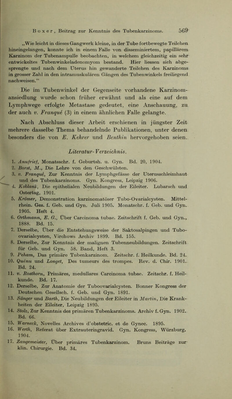 „Wie leicht in dieses Gangwerk kleine, in der Tube fortbewegte Teilchen hineingelangen, konnte ich in einem Falle von disseminiertem, papillärem Karzinom der Tubenampulle beobachten, in welchem gleichzeitig ein sehr entwickeltes Tubenwinkeladenomyom bestand. Hier Hessen sich abge- sprengte und nach dem Uterus hin gewanderte Teilchen des Karzinoms in grosser Zahl in den intramuskulären Gängen des Tubenwinkels freiliegend nach weisen.“ Die im Tubenwinkel der Gegenseite vorhandene Karzinom- ansiedlung wurde schon früher erwähnt und als eine auf dem Lymphwege erfolgte Metastase gedeutet, eine Anschauung, zu der auch v. Franque (3) in einem ähnlichen Falle gelangte. Nach Abschluss dieser Arbeit erschienen in jüngster Zeit mehrere dasselbe Thema behandelnde Publikationen, unter denen besonders die von E. Kehrer und Benthin hervorgehoben seien. Literatur- Verzeichnis. 1. Anujrief, Monatsschr. f. Geburtsh. u. Gyn. Bd. 20, 1904. 2. Borst, M., Die Lehre von den Geschwülsten. 3. V. Franque, Zur Kenntnis der Lymphgefässe der Uterusschleimhaut und des Tubenkarzinoms. Gyn. Kongress, Leipzig 1906. ■ 4. Koblank, Die epithelialen Neubildungen der Eileiter. Lubarsch und Oster tag, 1901. 5. Krämer, Demonstration karzinomatöser Tubo-Ovarialcysten. Mittel- rhein. Ges. f. Geb. und Gyn. Juli 1905. Monatschr. f. Geb. imd Gyn. 1905. Heft 4. 6. Orthmann, E. O., Über Carcinoma tubae. Zeitschrift f. Geb. und Gyn., 1888. Bd. 15. 7. Derselbe, Über die Entstehungsweise der Saktosalpingen und Tubo- ovarialcysten, Virchows Archiv 1899. Bd. 155. 8. Derselbe, Zur Kenntnis der malignen Tubenneubildungen. Zeitschrift für Geb. und Gyn. 58. Band, Heft 3. 9. Peham, Das primäre Tubenkarzinom. Zeitschr. f. Heilkunde. Bd. 24. 10. Quenu und Longet, Des tumeturs des trompes. Rev. d. Chir. 1901. Bd. 24. 11. V. Rosthorn, Primäres, medulläres Carcinoma tubae. Zeitschr. f. Heil- kunde. Bd. 17. 12. Derselbe, Zur Anatomie der Tuboovarialcysten. Bonner Kongress der Deutschen Gesellsch. f. Geb. und Gyn. 1891. 13. Sänger und Barth, Die Neubildungen der Eileiter in Martin, Die Krank- heiten der Eileiter, Leipzig 1895. 14. Stolz, Zur Kenntnis des primären Tubenkarzinoms. Archiv f. Gyn. 1902. Bd. 66. 15. Warneck, Noveiles Archives d’obstetric. et de Gynec. 1895. 16. Werth, Referat über Extrauteringravid. Gyn. Kongress, Würzburg. 1904. 17. Zangemeister, Über primäres Tubenkarzinom. Bruns Beiträge zur- klin. Chirurgie. Bd. 34.