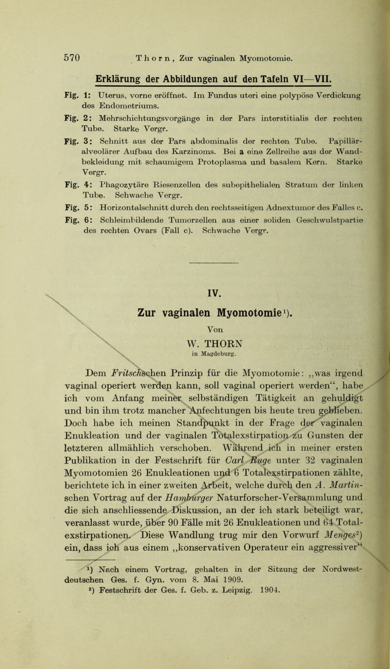 Erklärung der Abbildungen auf den Tafeln VI—VII. Fig. 1: Uterus, vorne eröffnet. Im Fimdus uteri eine polypöse Verdickung des Endometriums. Fig. 2: Mehrschichtungsvorgänge in der Pars interstitialis der rechten Tube. Starke Vergr. Fig. 3: Schnitt aus der Pars abdominalis der rechten Tube. Papillär- alveolärer Aufbau des Karzinoms. Bei a eine ZelLreihe aus der Wand- bekleidung mit schaumigem Protoplasma und basalem Kern. Starke Vergr. Fig. 4: Phagozytäre Riesenzellen des subepithelialen Stratum der linken Tube. Schwache Vergr. Fig. 5: Horizontalschnitt durch den rechtsseitigen Adnextumor des Falles c. Fig. 6 : Schleimbildende TumorzeUen aus einer sohden Geschwulstpartie des rechten Ovars (Fall c). Schwache Vergr. IV. Zur vaginalen Myomotomie ^). Von W. THORN in Magdeburg. Dem Fritschäoihen Prinzip für die Myomotomie: ,,was irgend vaginal operiert werden kann, soll vaginal operiert werden“, habe ich vom Anfang meiner selbständigen Tätigkeit an gehuldigt und bin ihm trotz mancher Anfechtungen bis heute treu geblieben. Doch habe ich meinen StandJ>nnkt in der Frage d&F vaginalen Enukleation und der vaginalen Tötalexstirpation zu Gunsten der letzteren allmählich verschoben. Wältrend ich in meiner ersten Publikation in der Festschrift für Carl Buge unter 32 vaginalen Myomotomien 26 Enukleationen upd 6 Totalexstirpationen zählte, berichtete ich in einer zweiten Arbeit, welche durch den A. Martin- schen Vortrag auf der Hambiirger Naturforscher-Versammlung und die sich anschliessende Diskussion, an der ich stark beteiligt war, veranlasst wurde, über 90 Fälle mit 26 Enukleationen und 64 Total- exstirpationen. Diese Wandlung trug mir den Vorwurf Menges'^) ein, dass ich aus einem „konservativen Operateur ein aggressiver“ *) Nach einem Vortrag, gehalten in der Sitzung der Nordwest- deutschen Ges. f. Gyn. vom 8. Mai 1909. *) Festschrift der Ges. f. Geb. z. Leipzig. 1904.