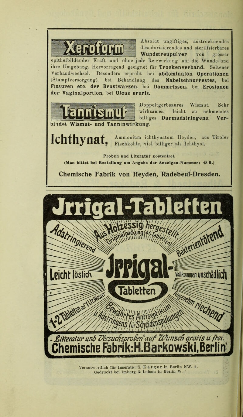 Absolut ungiftiges, austrocknendes desodorisierendes und sterilisierbares WundstreupulveP von grosser epithelbildender Kraft und ohne jede lleizwirkung auf die Wunde und ihre Umgebung. Hervorragend geeignet für Tpoekenverband. Seltener Verbandwechsel. Besonders erprobt bei abdominalen Operationen I Stumpfversorgung), bei Behandlung des Nabelsehnurrestes, bei Fissuren ete. der Brustwarzen, bei Dammrissen, bei Erosionen der Vaginalportion, bei üleus cruris. Doppeltgerbsaures Wismut. Sehr wirksames, leicht zu nehmendes billiges Darmadstringens. Ver- bildet Wismut- und Tanninwirkung. Ichthynat, Ammonium ichthynatum Heyden, aus Tiroler Fischkohle, viel billiger als Ichthyol. Proben und Literatur kostenfrei. (Man bittet bei Bestellung um Angabe der Anzeigen.Nummer; 48 B.) Chemische Fabrik von Heyden, Radebeul-Dresden. «Jrrigal-TaUetten ,£iiteraturunö Z^ersuchproknauf Ti/unscß gratis u. frei. Chemische Fabrik-.H.Barkowski.Berlirf Verantwortlich für Inserate: S. Karger in Berlin NW. 6. Gedruckt bei Imberg Lefson in Berlin W.