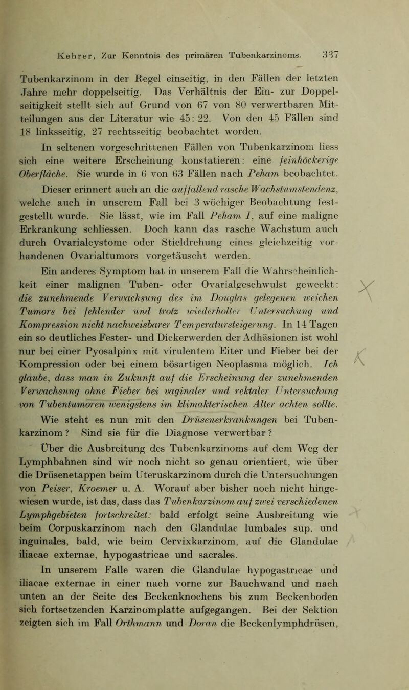 Tubenkarzinom in der Regel einseitig, in den Fällen der letzten Jahre mehr doppelseitig. Das Verhältnis der Ein- zur Doppel- seitigkeit stellt sich auf Grund von 67 von 80 verwertbaren Mit- teilungen aus der Literatur wie 45: 22. Von den 45 Fällen sind 18 linksseitig, 27 rechtsseitig beobachtet worden. ln seltenen vorgeschrittenen Fällen von Tubenkarzinom liess sich eine weitere Erscheinung konstatieren: eine feinhöckerige Oberfläche. Sie wurde in 6 von 63 Fällen nach Peham beobachtet. Dieser erinnert auch an die auffallend rasche Wachstumstendenz, welche auch in unserem Fall bei 3 wöchiger Beobachtung fest- gestellt wurde. Sie lässt, wie im Fall Peham I, auf eine maligne Erkrankung schliessen. Doch kann das rasche Wachstum auch durch Ovarialcystome oder Stieldrehung eines gleichzeitig vor- handenen Ovarialtumors vorgetäuscht werden. Ein anderes Symptom hat in unserem Fall die Wahrscheinlich- keit einer malignen Tuben- oder Ovarialgeschwulst geweckt: die zunehmende Verwachsung des im Douglas gelegenen weichen Tumors bei fehlender und trotz wiederholter Untersuchung und Kompression nicht nachweisbarer Temperatur Steigerung. In 14 Tagen ein so deutliches Fester- und Dickerwerden der Adhäsionen ist wohl nur bei einer Pyosalpinx mit virulentem Eiter und Fieber bei der Kompression oder bei einem bösartigen Neoplasma möglich. Ich glaube, dass man in Zukunft auf die Erscheinung der zunehmenden Verwachsung ohne Fieber bei vaginaler und rektaler Untersuchung von Tubentumoren wenigstens im klimakterischen Alter achten sollte. Wie steht es nun mit den Drüsenerkramkungen bei Tuben- karzinom ? Sind sie für die Diagnose verwertbar ? Über die Ausbreitung des Tubenkarzinoms auf dem Weg der Lymphbahnen sind wir noch nicht so genau orientiert, wie über die Drüsenetappen beim Uteruskarzinom durch die Untersuchungen von Peiser, Kroemer u. A. Worauf aber bisher noch nicht hinge- wiesen wurde, ist das, dass das Tubenkarzinom auf zwei verschiedenen Lymphgebieten fortschreitet: bald erfolgt seine Ausbreitung wie beim Corpuskarzinom nach den Glandulae lumbales sup. und inguinales, bald, wie beim Cervixkarzinom, auf die Glandulae iliacae externae, hypogastricae und sacrales. ln unserem Falle waren die Glandulae hypogastncae und iliacae externae in einer nach vorne zur Bauchwand und nach unten an der Seite des Beckenknochens bis zum Becken boden sich fortsetzenden Karzinomplatte aufgegangen. Bei der Sektion zeigten sieh im Fall Orthmann und Daran die Beckenlvmphdriisen,