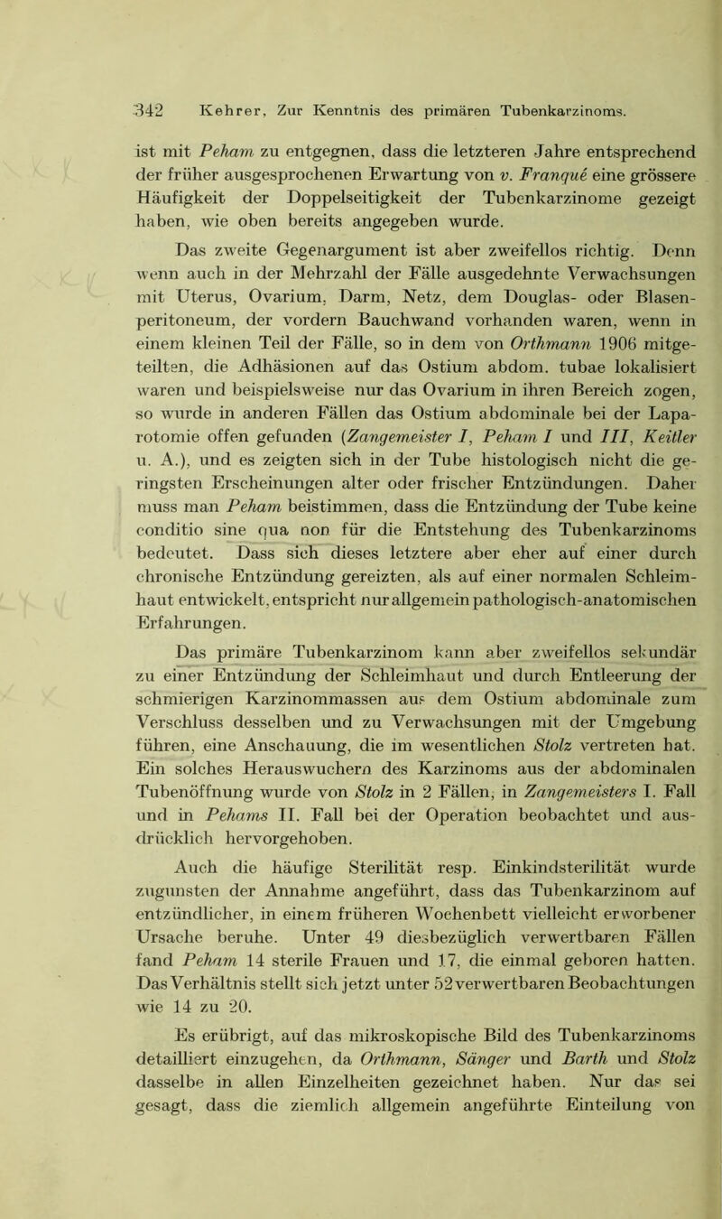 ist mit Peham zu entgegnen, dass die letzteren Jahre entsprechend der früher ausgesprochenen Erwartung von v. Franque eine grössere Häufigkeit der Doppelseitigkeit der Tubenkarzinome gezeigt haben, wie oben bereits angegeben wurde. Das zweite Gegenargument ist aber zweifellos richtig. Denn wenn auch in der Mehrzahl der Fälle ausgedehnte Verwachsungen mit Uterus, Ovarium. Darm, Netz, dem Douglas- oder Blasen- peritoneum, der vordem Bauchwand vorhanden waren, wenn in einem kleinen Teil der Fälle, so in dem von Orthmann 1906 mitge- teilten, die Adhäsionen auf das Ostium abdom. tubae lokalisiert waren und beispielsweise nur das Ovarium in ihren Bereich zogen, so wurde in anderen Fällen das Ostium abdominale bei der Lapa- rotomie offen gefunden (Zangemeister I, Peham I und III, Keitler u. A.), und es zeigten sich in der Tube histologisch nicht die ge- ringsten Erscheinungen alter oder frischer Entzündungen. Daher muss man Peham beistimmen, dass die Entzündung der Tube keine conditio sine qua non für die Entstehung des Tubenkarzinoms bedeutet. Dass sich dieses letztere aber eher auf einer durch chronische Entzündung gereizten, als auf einer normalen Schleim- haut entwickelt, entspricht nur allgemein pathologisch-anatomischen Erfahrungen. Das primäre Tubenkarzinom kann aber zweifellos sekundär zu einer Entzündung der Schleimhaut und durch Entleerung der schmierigen Karzinommassen aus dem Ostium abdondnale zum Verschluss desselben und zu Verwachsungen mit der Umgebung führen, eine Anschauung, die im wesentlichen Stolz vertreten hat. Ein solches Herauswuchern des Karzinoms aus der abdominalen Tubenöffnung wurde von Stolz in 2 Fällen, in Zangemeisters I. Fall und in Pehams II. Fall bei der Operation beobachtet und aus- drücklich hervorgehoben. Auch die häufige Sterilität resp. Einkindsterilität wurde zugunsten der Annahme angeführt, dass das Tubenkarzinom auf entzündlicher, in einem früheren Wochenbett vielleicht erworbener Ursache beruhe. Unter 49 diesbezüglich verwertbaren Fällen fand Peham 14 sterile Frauen und 17, die einmal geboren hatten. Das Verhältnis stellt sich jetzt unter 52 verwertbaren Beobachtungen wie 14 zu 20. Es erübrigt, auf das mikroskopische Bild des Tubenkarzinoms detailliert einzugehen, da Orthmann, Sänger und Barth und Stolz dasselbe in allen Einzelheiten gezeichnet haben. Nur das sei gesagt, dass die ziemlich allgemein angeführte Einteilung von