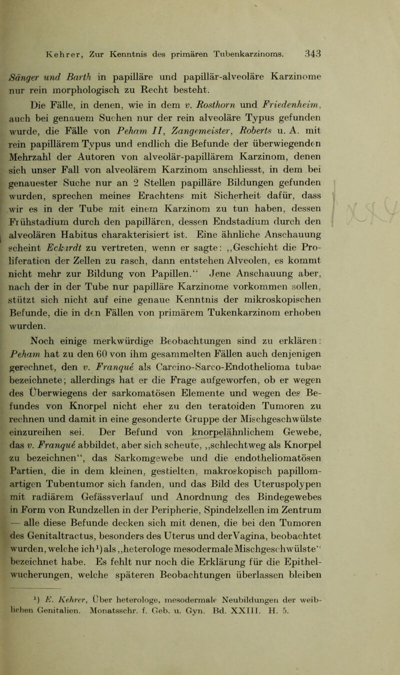 Sänger und Barth in papilläre und papillär-alveoläre Karzinome nur rein morphologisch zu Recht besteht. Die Fälle, in denen, wie in dem v. Rosthorn und Friedenheim. auch bei genauem Suchen nur der rein alveoläre Typus gefunden wurde, die Fälle von Peham II, Zangemeister, Roberts u. A. mit rein papillärem Typus und endlich die Befunde der überwiegenden Mehrzahl der Autoren von alveolär-papillärem Karzinom, denen sich unser Fall von alveolärem Karzinom anschliesst, in dem bei genauester Suche nur an 2 Stellen papilläre Bildungen gefunden wurden, sprechen meines Erachtens mit Sicherheit dafür, dass wir es in der Tube mit einem Karzinom zu tun haben, dessen Frühstadium durch den papillären, dessen Endstadium durch den alveolären Habitus charakterisiert ist. Eine ähnliche Anschauung scheint Eckirdt zu vertreten, wenn er sagte: „Geschieht die Pro- liferation der Zellen zu rasch, dann entstehen Alveolen, es kommt nicht mehr zur Bildung von Papillen.“ Jene Anschauung aber, nach der in der Tube nur papilläre Karzinome Vorkommen sollen, stützt sich nicht auf eine genaue Kenntnis der mikroskopischen Befunde, die in den Fällen von primärem Tukenkarzinom erhoben wurden. Noch einige merkwürdige Beobachtungen sind zu erklären: Peham hat zu den 60 von ihm gesammelten Fällen auch denjenigen gerechnet, den v. Franque als Carcino-Sarco-Endothelioma tubae bezeichnete; allerdings hat er die Frage aufgeworfen, ob er wegen des Überwiegens der sarkomatösen Elemente und wegen des Be- fundes von Knorpel nicht eher zu den teratoiden Tumoren zu rechnen und damit in eine gesonderte Gruppe der Mischgeschwülste einzureihen sei. Der Befund von knorpelähnlichem Gewebe, das v. Franque abbildet, aber sich scheute, „schlechtweg als Knorpel zu bezeichnen“, das Sarkomgewebe und die endotheliomatösen Partien, die in dem kleinen, gestielten, makroskopisch papillom- artigen Tubentumor sich fanden, und das Bild des Uteruspolypen mit radiärem Gefässverlauf und Anordnung des Bindegewebes in Form von Rundzellen in der Peripherie, Spindelzellen im Zentrum — alle diese Befunde decken sich mit denen, die bei den Tumoren des Genitaltractus, besonders des Uterus und derVagina, beobachtet wurden, welche ich1) als „heterologe mesodermaleMischgeschwülstet£ bezeichnet habe. Es fehlt nur noch die Erklärung für die Epithel- wucherungen, welche späteren Beobachtungen überlassen bleiben 1) K. Kehrer, Über heterologe, mesodermale Neubildungen der weib- lichen Genitalien. Monatsschr. f. Geb. u. Gyn. Bd. XXIII. H. 5.