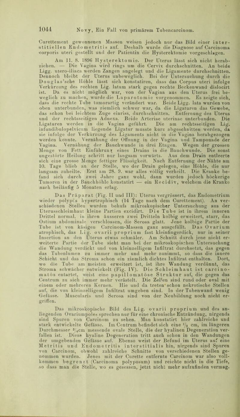 Curettement gewonnenen Massen weisen jedoch nur das Bild einer inter- stitiellen Endometritis auf. Deshalb wurde die Diagnose auf Carcinoma ■corporis uteri gestellt und der Patientin die Hysterektomie vorgeschlagen. Am 11. 8. 1896 Hysterektomie. Der Uterus lasst sich nieht herab- ziehen. — Die Vagina wird rings urn die Cervix durchschnitten. An beide Ligg. utero-iliaca werden Zangen angelegt und die Ligamente durchschnitten. Dennoch bleibt der Uterus unbeweglich. Bei der Untersuchung durch die Douglas’sche Hohle lasst sich konstatiren, dass das Corpus uteri infolge Verkiirzung des rechten Lig. latum stark gegen rechte Beckenwand dislocirt ist. Da es nicht moglich war, von der Vagina aus den Uterus frei be- weglich zu machen, wurde die Laparotomie vorgenommen. Es zeigte sich, dass die rechte Tube tumorartig verandert war. Beide Ligg. lata wurden von oben unterbunden, was ziemlich schwer war, da die Ligaturen das Gewebe, das schon bei leichtem Zuge einriss, durchschnitten. Entfernung des Uterus und der rechtsseitigen Adnexa. Beide Arteriae uterinae unterbunden. Die Ligaturen werden in die Vagina gefiihrt. Die am rechtsseitigen Lig. infundibulopelvicum liegende Ligatur musste kurz abgeschnitten werden, da sie infolge der Verkiirzung des Ligaments nicht in die Vagina herabgezogen werden konnte. Vernahung der Offnung in der Vagina und Tamponade der Vagina. Vernahung der Bauchwunde in drei Etagen. Wegen der grossen Menge von Fett Einfiihrun* eines Drains in die Bauchwunde. Die sonst ungestorte Heilung schritt nur langsam vorwarts. Aus dem Drain entleerte sich eine grosse Menge fettiger Fliissigkeit. Nach Entfernung der Nahte am 10. Tage blieb an der Stelle, wo der Drain gelegen, eine Hohle, die nur langsam zuheilte. Erst am 28. 9. war alles vollig verheilt. Die Kranke be- fand sich durch zwei Jahre ganz wohl, dann wurden jedoch hockerige Tumoren in der Bauchhohle konstatirt — ein Recidiv, welchem die Kranke nach beilaufig 5 Monaten erlag. Das Priiparat (Fig. II und III): Uterus vergrossert, das Endometrium wieder polypes hypertrophisch (14 Tage nach dem Curettement). An ver- schiedenen Stelleu wurden behufs mikroskopischer Untersuchung aus der Uterussehleimhaut kleine Partien excidirt. Die Tube ist in ihrein inneren Drittel normal, in iliren ausseren zwei Dritteln kolbig erweitert, starr, das Ostium abdominale verschlossen, die Serosa glatt. Jene kolbige Partie der Tube ist von kilsigen Carcinom-Massen ganz ausgefullt. Das Ovarium atrophisch, das Lig. ovarii proprium fast kleinfingerdick, nur in seiner Insertion an den Uterus etwas schmaler. Am Schnitt durch jene nicht er- weiterte Partie der Tube sieht man bei der mikroskopischen Untersuchung die Wandung verdickt und von kleinzelligem Infiltrat durchsetzt, das gegen das Tubenlumen zu immer mehr und mehr zunimmt, so dass die ionere Schicht und das Stroma schon ein ziemlich dichtes Infiltrat enthalten. Dort, ■wo die Tube am meisten erweitert ist, ist ihre Wandung verdiinnt, das Stroma schwiicher entwickelt (Fig. IV). Die Schleimhaut ist carcino- matos entartet, weist eine papil 1 omatose Struktur auf, die gegen das Centrum zu sich immer mehr verastelt. Die Zel'en sind rund oder oval mit einein oder mehreren Kernen. Hie und da treten'schon nekrotische Stellen auf, die von kleinzelligem Infiltrat umgeben sind. In der Tubenwand wenig Gefasse. Muscularis und Serosa sind von der Neubildung noch nicht er- griffen. Das mikroskopische Bild des Lig. ovarii proprium und des an- liegenden Ovariumpoles sprechen nur fiir eine chronische Entziindung, nirgends sind Spuren von Carcinom zu sehen. Man konstatirt hier zahlreiche und stark entwickelte Gefasse. Im Centrum befindet sich eine 1/3 cm, im langeren Durchmesser J/4cm messende ovale Stelle, die der hyalinen Degeneration ver- fallen ist. Diese hyaline Degeneration tritt auch schon in den Wandungen der umgebenden Gefasse auf. Ebenso weist der Befund im Uterus auf eine Metritis und Endometritis interstitialis hin, nirgends sind Spuren von Carcinom, obwohl zahlreiche Schnitte von verschiedenen Stellen ge- nommen wurden. Jenes mit der Curette entfernte Carcinom war also voll- kommen begrenzt (Carcinoma polyposum) und reichte nicht in die Tiefe, so dass man die Stelle, wo es gesessen, jetzt nicht mehr aufzufinden vermag.