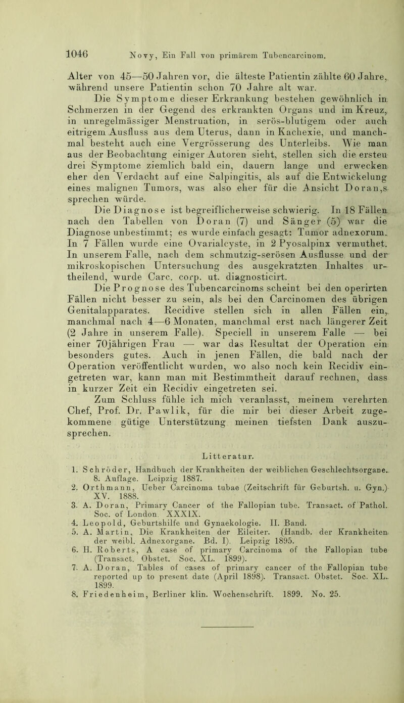 Alter von 45—50 Jahren vor, die alteste Patientin zahlte 60 Jalire, wahrend unsere Patientin schon 70 Jalire alt war. Die Symptome dieser Erkrankung bestelien gewohnlich in Sckmerzen in der Gegend des erkrankten Organs und irn Kreuz, in unregelmassiger Menstruation, in seros-blutigem oder auch eitrigem Ausfluss aus dem Uterus, dann in Kachexie, und manch- mal besteht auch eine Yergrbsserung des Unterleibs. Wie man aus der Beobaclitung einiger Autoren sielit, stellen sick die ersteu drei Symptome ziemlicli bald ein, dauern lange und erwecken eher den Yerdacht auf eine Salpingitis, als auf die Entwickelung eines malignen Tumors, was also eher fur die Ansicht Doran,s- sprechen wurde. DieDiagnose ist begreiflicherweise schwierig. Inl8Fallen nach den Tabellen von Doran (7) und Sanger (5) war die Diagnose unbestimmt; es wurde einfack gesagt: Tumor adnexorum. In 7 Fallen wurde eine Ovarialcyste, in 2 Pyosalpinx vermuthet. In unserem Falle, nach dem schmutzig-serbsen Ausflusse und der mikroskopischen Untersuchung des ausgekratzten Inhaltes ur- theilend, wurde Care. corp. ut. diagnosticirt. Die Prognose des Tubencarcinoms scheint bei den operirten Fallen nicht besser zu sein, als bei den Carcinomen des iibrigen Genitalapparates. Recidive stellen sich in alien Fallen einr. manchmal nach 4—6 Monaten, manchmal erst nach langerer Zeit (2 Jalire in unserem Falle). Speciell in unserem Falle —- bei einer 70jahrigen Frau — war das Resultat der Operation ein besonders gutes. Auch in jenen Fallen, die bald nach der Operation verbffentlicht wurden, wo also nock kein Recidiv ein- getreten war, kann man mit Bestimmtheit darauf rechnen, dass in kurzer Zeit ein Recidiv eingetreten sei. Zum Schluss fiihle ich mich veranlasst, meinem verehrten Chef, Prof. Dr. Pawlik, fiir die mir bei dieser Arbeit zuge- kommene giitige Unterstiitzung meinen tiefsten Dank auszu- sprechen. Litteratur. 1. Schroder, Handbuch der Krankheiten der weiblichen Gesohlechtsorgane.. 8. Auflage. Leipzig 1887. 2. Orthmann, Ueber Carcinoma tubae (Zeitschrift fur Geburtsh. u. Gvn.) XV. 1888. 3. A. Doran, Primary Cancer of the Fallopian tube. Transact, of Pathol. Soc. of London, XXXIX. 4. Leopold, Geburtshilfe und Gynaekologie. II. Band. 5. A. Martin, Die Krankheiten der Eileiter. (Handb. der Krankheiten der weibl. Adnexorgane. Bd. I). Leipzig 1895. 6. H. Roberts, A case of primary Carcinoma of the Fallopian tube (Transact. Obstet. Soc. XL. 1899). 7. A. Doran, Tables of cases of primary cancer of the Fallopian tube reported up to present date (April 1898). Transact. Obstet. Soc. XL- 1899. 8. Friedenheim, Berliner klin. Wochenschrift. 1899. No. 25.