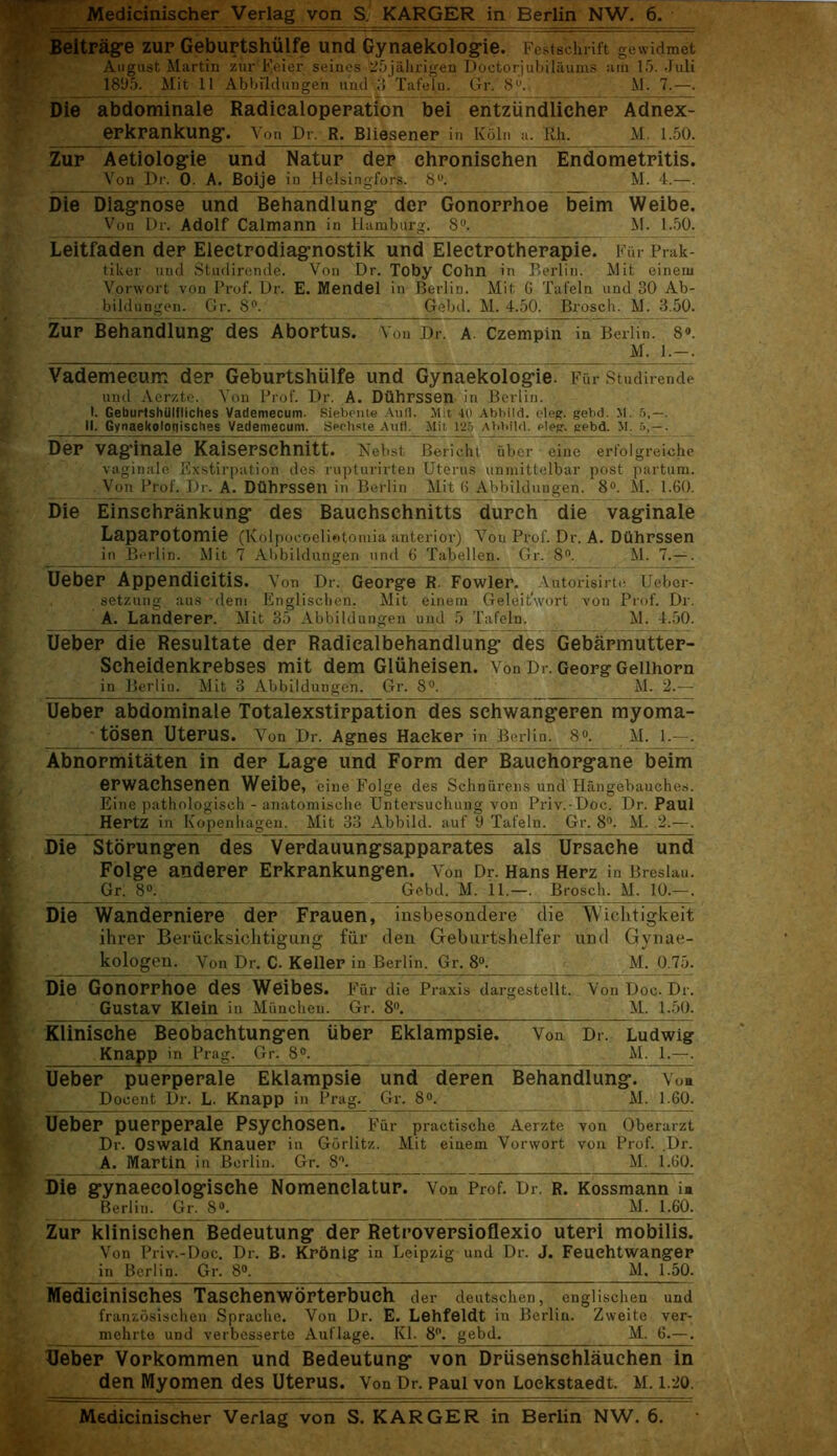 Beitrage zur Geburtshiilfe und Gynaekologie. Festschrift gewidmet August Martin zur Feier seines 25jahrigen Doctorjubilaums am 15. Juli 1895. Mit 11 Abbildungen und 3 Tafeln. Gr. 8°. M. 7.—. Die abdominale Radicaloperation bei entziindlicher Adnex- erkrankung. Yon Dr. R. Bliesener in K51n a. Kh. M. 1.50. Zur Aetiologie und Natup dep ehponischen Endometritis. Von Dr. 0. A. Boije in Helsingfors. 8°. M. 4.—. Die Diagnose und Behandlung dep Gonoprhoe beim Weibe. Von Dr. Adolf Calmann in Hamburg. 8°. M. 1.50. Leitfaden dep Electrodiagnostik und Eleetrotherapie. Fur Prak- tiker uud Studirende. Von Dr. Toby Cohn in Perlin. Mit eineiu Vorwort von Prof. Dr. E. Mendel in Berlin. Mit G Tafeln und 30 Ab- bildungen. Gr. 8°. Gebd. M. 4.50. Brosch. M. 3.50. Zur behandlung- des Abortus. Von Dr. A- Czempin in Berlin. 8°. ■ M. 1.—. Vademeeum dep Geburtshiilfe und Gynaekolog-ie. Fur Studirende und Acrzte. Von Prof. Dr. A. Dtlhrssen in Berlin. I. Geburtshiilfliches Vademeeum. Siebente Aufl. Mit 40 Abbiid. cleg. gebd. M. 5,—. II. Gynaekoloqisclies Vademeeum. Seehste Aufl. Mit 125 Abbiid. eleg. gebd. M. . Dep vaginale Kaisersehnitt. Nebst Bericht fiber einc erfolgreiche vaginale Exstirpation des rupturirten Uterus unmittelbar post partum. Von Prof. Dr. A. Dtlhrssen in Berlin Mit 6 Abbildungen 8°. M. 1.60. Die Einschrankung des Bauchschnitts durch die vaginale LapaPOtomie (Kolpocoelietomia anterior) Vou Prof. Dr. A. Dtlhrssen in Berlin. Mit 7 Abbildungen und G Tabellen. Gr. 8°. M. 7.— . Ueber Appendicitis. Von Dr. George R. Fowler. Autorisirte IJebcr- setzung aus dent Englischen. Mit einem GeleitSvort von Prof. Dr. A. Landerer. Mit 35 Abbildungen uud 5 Tafeln. M. 4.50. Uebep die Resultate der Radicalbehandlung des Gebarmutter- Scheidenkrebses mit dem Gluheisen. Von Dr. Georg Geiihorn in Berlin. Mit 3 Abbildungen. Gr. 8°. M. 2.-— Uebep abdominale Totalexstippation des schwangeren myoma- tosen Uterus. Von Dr. Agnes Haeker in Berlin. 8°. M. 1.—. Abnopmitaten in dep Lage und Form dep Bauehopgane beim epwachsenen Weibe, cine Folge des Schnurens und Haiigebauches. Eine pathologisch - anatomische Untersuchung von Priv.-Doc. Dr. Paul Hertz in Copenhagen. Mit 33 Abbiid. auf 9 Tafeln. Gr. 8°. M. 2.—. Die Storungen des Vepdauungsapparates als Ursaehe und Folge andepep Erkpankungen. Von Dr. Hans Herz in Breslau. Gr. 8°. Gebd. M. 11.—. Brosch. M. 10.—. Die Wandepniepe dep Fpauen, insbesondere die Wichtigkeit ihrer Beriicksichtigung fur den Geburtshelfer und Gynae- kologen. Von Dr. C. Keller in Berlin. Gr. 8°. M. 0.75. Die Gonopphoe des Weibes. f fir die Praxis dargestellt. Von Doc. Dr. Gustav Klein ill Mitncheu. Gr. 8°. M. 1.50. Klinische Beobachtungen iiber Eklampsie. Von Dr. Ludwig Knapp in Prag. Gr. 8°. M. 1.—. Uebep puepperale Eklampsie und depen Behandlung. Vo« Docent Dr. L. Knapp in Prag. Gr. 8°. M. 160. Uebep puerpepale Psychosen. f fir practische Aerzte von Oberarzt Dr. Oswald Knauer in Gorlitz. Mit einem Vorwort von Prof. Dr. A. Martin in Berlin. Gr. 8°. M. 1.60. Die gynaeeologische Nomenclatur. Von Prof. Dr r. Kossmann in Berlin. Gr. 8°. M. 1.60. Zur klinischen Bedeutung dep Retrovepsioflexio uteri mobilis. Von Priv.-Doc. Dr. B. Krdnig in Leipzig und Dr. J. Feuehtwanger in Berlin. Gr. 8°. M. 1.50. Medicinisches Taschenwopterbueh der deutschen, englischen und franzosischcn Sprache. Von Dr. E. Lehfeldt in Berlin. Zweite ver- mehrte und verbesserte Auflage. Kl. 8°. gebd. M. 6.—. Ueber Vorkommen und Bedeutung von Driisenschlauchen in den Myomen des Uterus. Von Dr. Paul von Loekstaedt. M. 1.20. Medicinischer Verlag von S. KARGER in Berlin NW. 6.