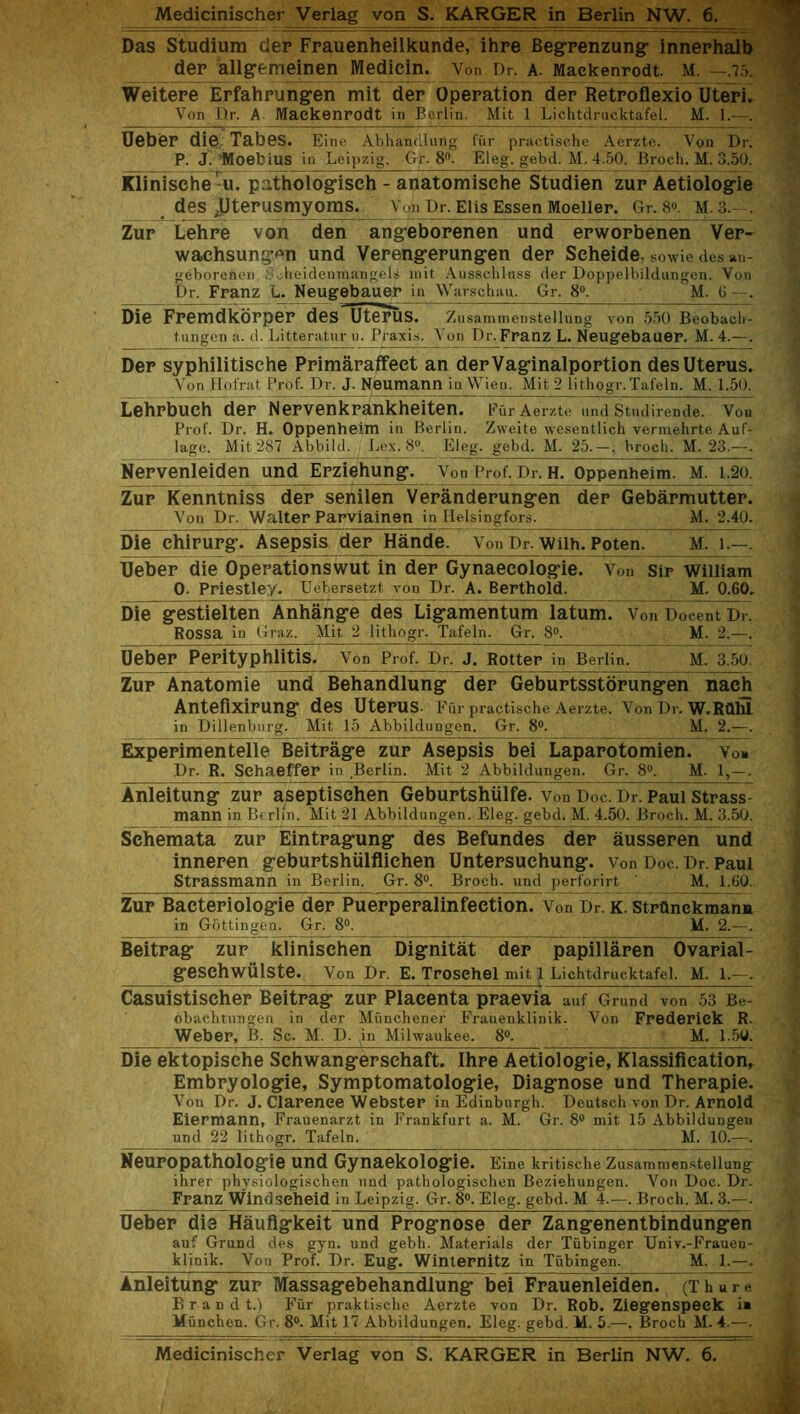 Das Studium dep Frauenheilkunde, ihre Begpenzung innerhalb dep allgemeinen Medicin. Von Dr. a. Maekenrodt. M. —.75. Weitepe Erfahrungen mit dep Operation der Retroflexio Uteri. Von Dr. A Maekenrodt in Berlin. Mit 1 Lichtdrucktafel. M. 1.—. Uebep die Tabes. Eine Abhandlung fur practische Aerzte. Von Dr. P. J. Moebius in Leipzig. Gr. 8°. Eleg. gebd. M. 4.50. Broch. M. 3.50. Klinisehe u. pathologiseh - anatomisehe Studien zur Aetiologie des .Uterusmyoms. Von Dr. Elis Essen Moeller. Gr. 8®. M. 3.- . Zup Lehpe von den angebopenen und epwopbenen Ver- waehsungen und Vepengepungen dep Seheide, sowie des an- geborenen Soheidenmangels mit Ausschlass der Doppelbildungen. Von Dr. Franz L. Neugebauer in Warschau. Gr. 8°. M. 6 —. Die Fpemdkoppep deslfterus. Zusammenstellung von 550 Beobach- tungen a. d. Litteratur u. Praxis. Von Dr. Franz L. Neugebauer. M. 4.— . Dep syphilitisehe Ppimaraffeet an depVaginalpoption des Uterus. Von Hofrat Prof. Dr. J. Neumann in Wien. Mit 2 lithogr. Tafeln. M. 1.50. Lehrbuch dep Nervenkpankheiten. e iir Aerzte und Stndirende. Von Prof. Dr. H. Oppenheim in Berlin. Zweite wesentlich verniehrte Auf- lage. Mit 287 Abbild. Lex. 8®. Eleg. gebd. M. 25.—, broch. M. 23.—. Nepvenleiden und Erziehung. Von Prof. Dr. H. Oppenheim. M. 1.20. Zur Kenntniss der senilen Veranderungen dep Gebarmuttep. Yon Dr. Walter Parviainen in Helsingfors. M. 2.40. Die ehirurg. Asepsis der Hande. von Dr. Wilh. Poten. M. 1.—. Ueber die Operationswut in der Gynaecologie. Von Sir William 0. Priestley. Uebersetzt, von Dr. A. Berthold. M. 0.60. Die gestieiten Anhange des Ligamentum latum. Von Docent Dr. Rossa in Graz. Mit 2 lithogr. Tafeln. Gr. 8°. M. 2.—. Ueber Perityphlitis. Von Prof. Dr. J. Rotter in Berlin. M. 3.50. Zup Anatomie und Behandlung der Geburtsstopungen nach Antefixipung des Utepus Fiir practische Aerzte. Von Dr. W.RQlll in Dillenburg. Mit 15 Abbildungen. Gr. 8°. M. 2.—. Expepimentelle Beitpage zup Asepsis bei Laparotomien. Yon Dr. R. Schaeffer in Berlin. Mit 2 Abbildungen. Gr. 8®. M. 1,—. Anleitung zur aseptischen Gebuptshiilfe. Von Doc. Dr. Paul Strass- mann in Berlin. Mit 21 Abbildungen. Eleg. gebd. M. 4.50. Broch. M. 3.50. Schemata zup Eintragung des Befundes dep ausseren und innepen gebuptshiilfliehen Untepsuehung. v0n Doc. Dr. Paul Strassmann in Berlin. Gr. 8°. Broch. und perforirt ' M. 1.60. Zur Bactepiologie der Puepperalinfection. Von Dr. K. StrOnekmann in Gottingen. Gr. 8°. M. 2.—. Beitrag zup klinischen Dignitat der papillaren Ovarial- gesehwulste. Von Dr, E. Trosehel mit 1 Lichtdrucktafel. M. 1.—. Casuistischep Beitpag zup Placenta praevia auf Grund von 53 Be- obachtungen in der Miinchener Frauenklinik. Von Frederick R. Weber, B. Sc. M. D. in Milwaukee. 8®. M. 1.50. Die ektopisehe Schwangersehaft. Ihre Aetiologie, Klassifieation, Embryologie, Symptomatologie, Diagnose und Therapie. Von Dr. J. Clarence Webster in Edinburgh. Deutsch von Dr. Arnold Eiermann, Frauenarzt in Frankfurt a. M. Gr. 8® mit 15 Abbildungen und 22 lithogr. Tafeln. M. 10.—. Neupopathologie und Gynaekologie. Eine kritische Zusammenstellung ihrer physiologischen und pathologischen Beziehungen. Von Doc. Dr. Franz Windseheid in Leipzig. Gr. 8°. Eleg. gebd. M 4.—. Broch. M. 3.—. Ueber die Hauflgkeit und Prognose der Zangenentbindungen auf Grund des gyn. und gebh. Materials der TiibiDger Univ.-Frauen- klinik. Von Prof. Dr. Eug. Winternitz in Tubingen. M. 1.—. Anleitung zur Massagebehandlung bei Frauenleiden. (T h u r e B r a d d t.) Fur praktische Aerzte von Dr. Rob. Ziegenspeck i» Miinchen. Gr. 8®. Mit 17 Abbildungen. Eleg. gebd. M. 5.-—. Broch M. 4.—. Medicinischer Verlag von S. KARGER in Berlin NW. 6.