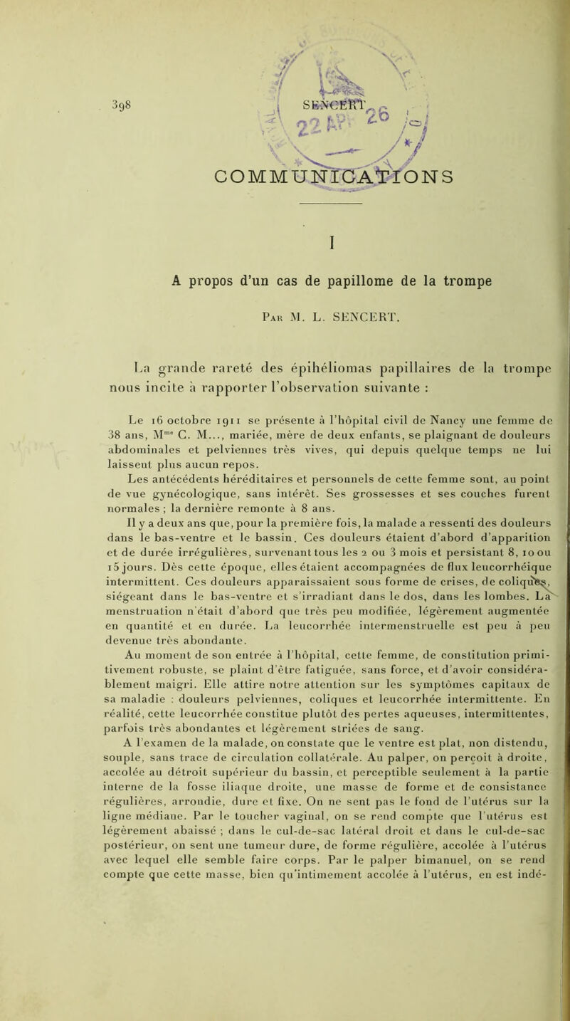 COMMUNICATIONS I A propos d’un cas de papillome de la trompe Pak m. l. sencert. La grande rareté des épihéliomas papillaires de la trompe nous incite à rapporter l’observation suivante : Le 16 octobre 1911 se présente à l’hôpital civil de Nancy une femme de 38 ans, Mm” C. M..., mariée, mère de deux enfants, se plaignant de douleurs abdominales et pelviennes très vives, qui depuis quelque temps ne lui laisseut plus aucun repos. Les antécédents héréditaires et personnels de cette femme sont, au point de vue gynécologique, sans intérêt. Ses grossesses et ses couches furent normales; la dernière remonte à 8 ans. Il y a deux ans que, pour la première fois, la malade a ressenti des douleurs dans le bas-ventre et le bassin. Ces douleurs étaient d’abord d’apparition et de durée irrégulières, survenant tous les 2 ou 3 mois et persistant 8, 1 o ou iôjours. Dès cette époque, elles étaient accompagnées de flux leucorrhéique intermittent. Ces douleurs apparaissaient sous forme de crises, de coliquks, siégeant dans le bas-ventre et s’irradiant dans le dos, dans les lombes. La' menstruation n’était d’abord que très peu modifiée, légèrement augmentée en quantité et en durée. La leucorrhée intermenstruelle est peu à peu devenue très abondante. Au moment de son entrée à l’hôpital, cette femme, de constitution primi- tivement robuste, se plaint d’être fatiguée, sans force, et d’avoir considéra- blement maigri. Elle attire notre attention sur les symptômes capitaux de sa maladie : douleurs pelviennes, coliques et leucorrhée intermittente. En réalité, cette leucorrhée constitue plutôt des pertes aqueuses, intermittentes, parfois très abondantes et légèrement striées de sang. A l’examen de la malade, on constate que le ventre est plat, non distendu, souple, sans trace de circulation collatérale. Au palper, on perçoit à droite, accolée au détroit supérieur du bassin, et perceptible seulement il la partie interne de la fosse iliaque droite, une masse de forme et de consistance régulières, arrondie, dure et fixe. On ne sent pas le fond de l’utérus sur la ligne médiane. Par le toucher vaginal, on se rend compte que l’utérus est légèrement abaissé ; dans le cul-de-sac latéral droit et dans le cul-de-sac postérieur, on sent une tumeur dure, de forme régulière, accolée à l’utérus avec lequel elle semble faire corps. Par le palper bimanuel, on se rend compte que cette masse, bien qu’intimement accolée à l’utérus, en est indé-