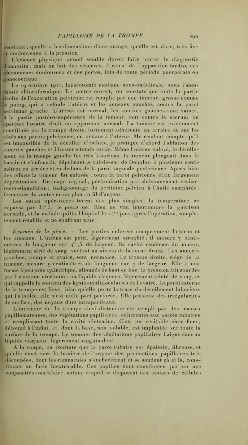 P AP IL LO ME DE LA TROMPE 39 c, 1 pendante; qu’elle a les dimensions d’une orange, qu’elle est dure, très lixe et douloureuse à la pression. L’cxainen physique actuel semble devoir faire porter le diagnostic ! d’annexite; mais on fait des réserves, à cause de l’apparition tardive des | phénomènes douloureux et des pertes, loin de toute période puerpérale ou gonococcique. Le 19 octobre 1911, laparotomie médiane sous-ombilicale, sous l’anes- thésie chloroformique. Le ventre ouvert, on constate que toute la partie droite de l’excavation pelvienne est remplie par une tumeur, grosse comme le poing, qui a refoulé l’utérus et les annexes gauches, contre la paroi pelvienne gauche. L’utérus est normal, les annexes gauches sont saines. A la partie postéro-supérieure de la tumeur, tout contre le sacrum, 011 aperçoit l’ovaire droit en apparence normal. La tumeur- est évidemment constituée par la trompe droite, fortement adhérente en arrière et sur les côtés aux parois pelviennes, en dedans à 1 utérus. Me rendant compte qu il est impossible de la décoller d’emblée, je pratique d’abord 1 ablation des annexes gauches et l’hystérectomie totale. Même l’utérus enlevé, le décolle- ment de la trompe gauche fut très laborieux; la tumeur plongeait dans le bassinet s’enfoncait, déprimant le cul-de-sac de Douglas, à plusieurs centi- mètres en arrière et en dedans de la paroi vaginale postérieure. Après bien des efforts la tumeur fut enlevée ; toute la paroi pelvienne était largement dépéritonisée. Drainage vaginal; péritonisation par cloisonnement vésico- recto-sigmoïdien ; badigeonnage du péritoine pelvien à lhuile camphrée; fermeture du ventre en un plan au fil d’argent. Les suites opératoires furent des plus simples; la température ne dépassa pas 37°,5, le pouls 90. Rien 11e vint interrompre la guérison normale, et la malade quitta l’hôpital le 2.\m° jour après l’opération, complè- tement rétablie et ne souffrant plus. Examen de la pièce. — Les parties enlevées comprennent l’utérus et les annexes. L’utérus est petit, légèrement atrophié ; il mesure 7 centi- mètres de longueur sur 4cm>5 de largeur. Sa cavité renferme du mucus, légèrement strié de sang, surtout au niveau de la corne droite. Les annexes gauches, trompe et ovaire, sont normales. La trompe droite, siège de la tumeur, mesure 9 centimètres de longueur sur 7 de largeur. Elle a une forme à peu près cylindrique, allongée de haut en bas ; la pression fait sourdre par 1' « ostium uterinum » un liquide visqueux, légèrement teinté de sang, et qui rappelle le contenu des kystes multiloculaires de l'ovaire. La paroi externe de la trompe est lisse; bien qu’elle porte la trace du décollement laborieux qui l’a isolée, elle n’est nulle part perforée. Elle présente des irrégularités de surface, des noyaux durs intrapariétaux. L’intérieur de la trompe ainsi distendue est rempli par des niasses papillomateuses, des végétations papillaires, adhérentes aux parois tubaires et remplissant toute la cavité distendue. C’est un véritable chou-fleur, découpé à l’infini, et, dont la base, non isolable, est implantée sur toute la surface de la trompe. Le sommet des végétations papillaires baigne dans un liquide visqueux, légèrement sanguinolent. A la coupe, on constate que la paroi tubaire est épaissie, fibreuse, et qu’elle émet vers la lumière de l'organe des productions papillaires très découpées, dont les ramuscules s’enchevêtrent et se soudent çà et là, cons- tituant un lacis inextricable. Ces papilles sont constituées par un axe conjonctivo-vasculaire, autour duquel se disposent des assises de cellules