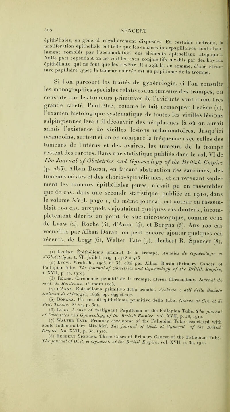 épithéliales, en général régulièrement disposées. En certains endroits la prolifération épithéliale est telle que les espaces interpapillaires sont abso- lument comblés par l’accumulation des éléments épithéliaux atypiques. Nulle part cependant on ne voit les axes conjonctifs envahis par des boyaux épithéliaux, qui ne font que les revêtir. Il s’agit là, en somme, d’une struc- ture papillaire type; la tumeur enlevée est un papillome de la trompe. Si 1 on parcourt les traités de gynécologie, si l’on consulte les monographies spéciales relatives aux tumeurs des trompes, on constate que les tumeurs primitives de 1 oviducte sont d’une très giande îaielé. I eut-etre, comme le fait remarquer Lecène (i), l’examen histologique systématique de toutes les vieilles lésions saIpingiennes fera-t-il découvrir des néoplasmes la où on aurait admis l’existence de vieilles lésions inflammatoires. Jusqu’ici néanmoins, surtout si on en compare la fréquence avec celles des tumeurs de 1 utérus et des ovaires, les tumeurs de la trompe restent des raretés. Dans une statistique publiée dans le vol. VI de 'Ihe Journal of Obstetri.es and Gynæcology of the British Empire (p. 285 , Alban Doran, en faisant abstraction des sarcomes, des tumeuis mixtes et des chorio-epithéliomes, et en retenant seule- ment les tumeurs épithéliales pures, n’avait pu en rassembler que 62 cas; dans une seconde statistique, publiée en 1910, dans le volume XVII, page 1, du même journal, cet auteur en rassem- blait 100 cas, auxquels s’ajoutaient quelques cas douteux, incom- plètement décrits au point de vue microscopique, comme ceux de Lvow (2), Roche (3), d’Anna (4), et Borgna (5). Aux 100 cas 1 ecueilhs par Alban Doran, on peut encore ajouter quelques cas récents, de Legg (6), Walter Tate (7), Herbert R. Spencer (8), (1) Lecène. Épithélioma primitif de la trompe. Annales de Gynécologie et d'Obstétrique, t. VI ; juillet 1909, p. 418 à 425. (2) Lvow. Wratsch., 1903, 11° 35, cité par Alban Doran. (Primary Cancer of fallopian tube. The journal of Obstetrics and Gynæcology of the British Empire, t. XVII, p. 12, 1910). (3) Roche. Carcinome primitif de la trompe, utérus fibromateux. Journal de méd. de Bordeaux, ier mars 1903. (4) d'Anna. Epithélioma primitivo délia tromba. Archivio e atti délia Sociela ila/iana di chirurgia, 1896, pp. G99 et 707. (5) Borgna. Un caso di épithélioma primitivo délia tuba. Giorno di Gin. et di Ped. Torino. X 24, p. 39t. (G) Legg. A case of malignant Papilloma of the Fallopian Tube. The journal of Obstetrics and Gynæcology of the British Empire, vol. XVII, p. 38, 1910. (7) Walter Tate. Primary carcinoma of the Fallopian Tube associated with acute Inflammatory Mischief. The journal of Obst. et Gynæcol. of the British Empire. Vol XVII, p. 3o, 1910. (8) Herbert Spencer. Three Cases of Primary Cancer of tbe Fallopian Tube. The journal of Obst. et Gynæcol. of the British Empire, vol. XVII, p. 3o, 1910.