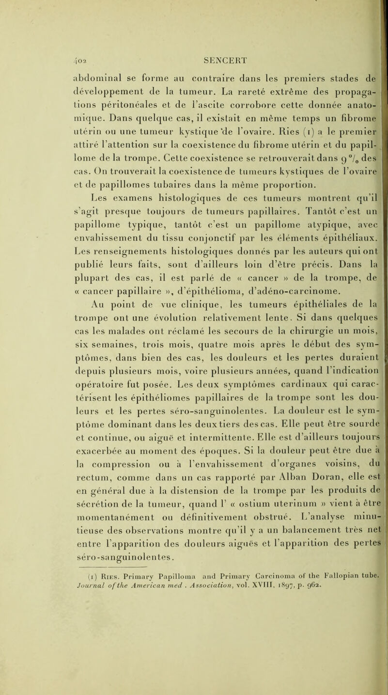 abdominal se forme au contraire dans les premiers stades de développement de la tumeur. La rareté extrême des propaga- 1 lions péritonéales et de l’ascite corrobore cette donnée anato- mique. Dans quelque cas, il existait en même temps un fibrome utérin ou une tumeur kystique‘de l’ovaire. Ries (i) a le premier 1 attiré l’attention sur la coexistence du fibrome utérin et du papil- lome delà trompe. Cette coexistence se retrouverait dans 9 °/0 des cas. On trouverait la coexistence de tumeurs kystiques de l’ovaire et de papillomes tubaires dans la même proportion. Les examens histologiques de ces tumeurs montrent qu’il s’agit presque toujours de tumeurs papillaires. Tantôt c'est un papillome typique, tantôt c’est un papillome atypique, avec envahissement du tissu conjonctif par les éléments épithéliaux. Les renseignements histologiques donnés par les auteurs qui ont publié leurs faits, sont d’ailleurs loin d’être précis. Dans la plupart des cas, il est parlé de « cancer » de la trompe, de « cancer papillaire », d’épithélioma, d’adéno-carcinome. Au point de vue clinique, les tumeurs épithéliales de la trompe ont une évolution relativement lente. Si dans quelques cas les malades ont réclamé les secours de la chirurgie un mois, six semaines, trois mois, quatre mois après le début des sym- ptômes, dans bien des cas, les douleurs et les pertes duraient depuis plusieurs mois, voire plusieurs années, quand l’indication opératoire fut posée. Les deux symptômes cardinaux qui carac- térisent les épithéliomes papillaires de la trompe sont les dou- leurs et les pertes séro-sanguinolentes. La douleur est le sym- ptôme dominant dans les deux tiers des cas. Elle peut être sourde et continue, ou aiguë et intermittente. Elle est d’ailleurs toujours exacerbée au moment des époques. Si la douleur peut être due a la compression ou à l’envahissement d’organes voisins, du rectum, comme dans un cas rapporté par Alban Doran, elle est en général due à la distension de la trompe par les produits de sécrétion de la tumeur, quand 1’ « ostium uterinum » vient à être momentanément ou définitivement obstrué. L’analyse minu- tieuse des observations montre qu’il y a un balancement très net entre l’apparition des douleurs aiguës et l’apparition des pertes séro-sanguinolentes. (1) Ries. Primary Papilloma and Primary Carcinoma of the Fallopian tube. Journal oftke American med . Association, vol. XVIII, iSy7, p. 9G2.