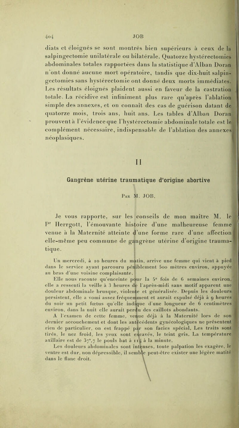 4 o 4 JOB diats et éloignés se sont montrés bien supérieurs à ceux de la salpingectomie unilatérale ou bilatérale. Quatorze hystérectomies abdominales totales rapportées dans la statistique d’Alban Doran n’ont donné aucune mort opératoire, tandis que dix-huit salpin- gectomies sans hystérectomie ont donné deux morts immédiates. Les résultats éloignés plaident aussi en faveur de la castration totale. La récidive est infiniment plus rare qu’après l’ablation simple des annexes, et on connaît des cas de guérison datant de quatorze mois, trois ans, huit ans. Les tables d’Alban Doran prouvent a l’évidence que l’hystérectomie abdominale totale est le complément nécessaire, indispensable de l’ablation des annexes néoplasiques. Gangrène utérine traumatique d’origine abortive Pak M. JOB. Je vous rapporte, sur les conseils de mon maître M. le à Pr Herrgott, l’émouvante histoire d’une malheureuse femme venue à la Maternité atteinte d’une forme rare d’une affection I elle-même peu commune de gangrène utérine d’origine trauma- tique. Un mercredi, à io heures du malin, arrive une femme qui vient à pied dans le service ayant parcouru péniblement 5oo mètres environ, appuyée au bras d’une voisine complaisante. ! Elle nous raconte qu’enceinte pour la 5e fois de 6 semaines environ, elle a ressenti la veille à 3 heures de l’après-midi sans motif apparent une douleur abdominale brusque, violente et généralisée. Depuis les douleurs persistent, elle a vomi assez fréquemment et aurait expulsé déjà à 9 heures A du soir un petit fœtus qu’elle indique d’une longueur de 6 centimètres ■ environ, dans la nuit elle aurait perdu des caillots abondants. A l’examen de cette femme, venue déjà à la Maternité lors de son 1 dernier accouchement et dont les antécédents gynécologiques ne présentent rien de particulier, on est frappé par son faciès spécial. Les traits sont tirés, le nez froid, les yeux sont excavés, le teint gris. La température axillaire est de 37°,7 le pouls bat à 1 ik à la minute. Les douleurs abdominales sont intenses, toute palpation les exagère, le ventre est dur, non dépressible, il semble peut-être exister une légère matité dans le flanc droit. \