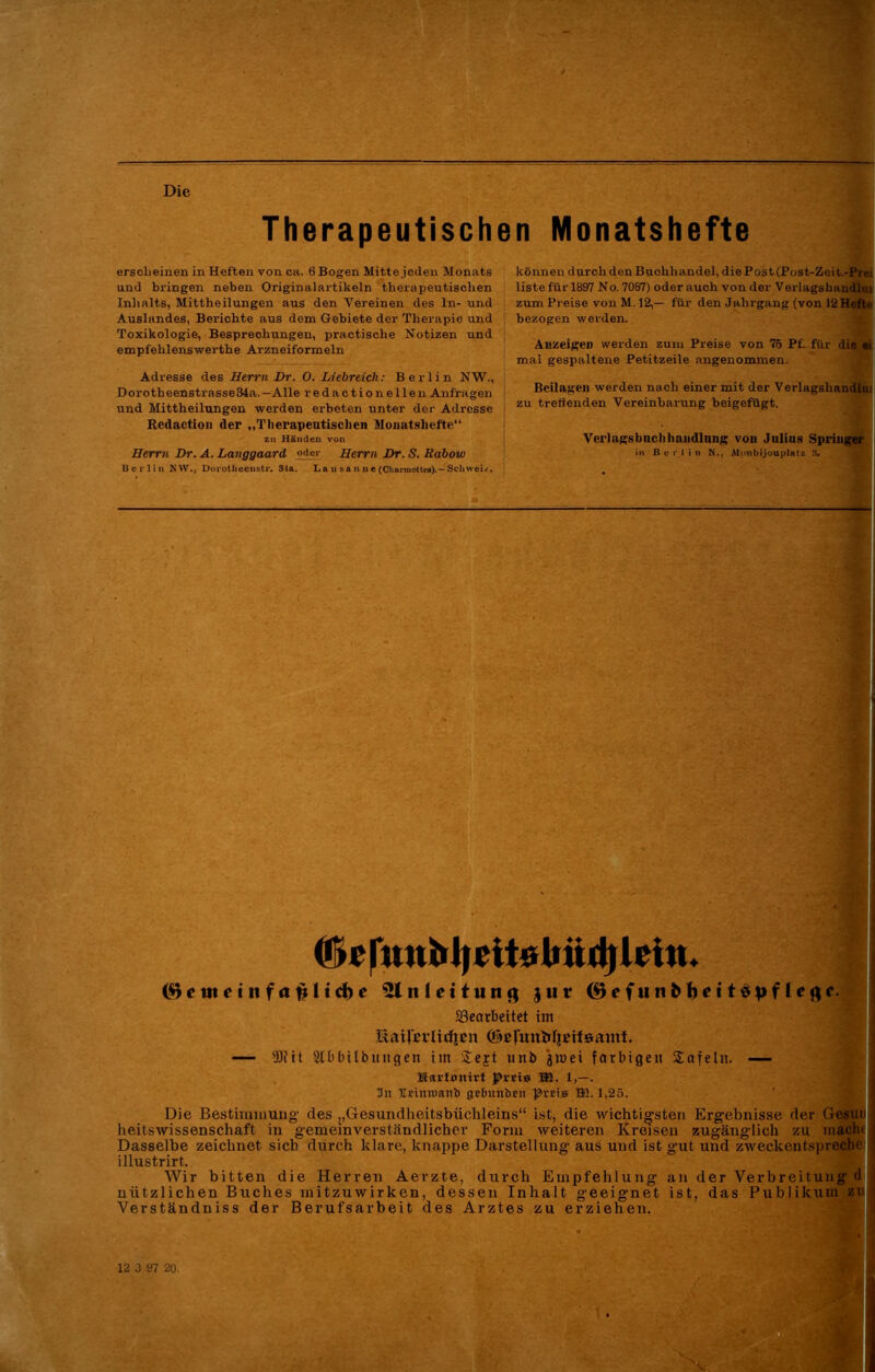 Die Therapeutischen Monatshefte ersclieiaen in Heften von ca. 6 Bogen Mitte jeden Monats und bringen neben Originalartikeln therapeutischen Inhalts, Mittheilungen aus den Vereinen des ln- und Auslandes, Berichte aus dem Gebiete der Therapie und Toxikologie, Besprechungen, praktische Notizen und empfelilenswerthe Arzneiformeln Adresse des Herrn Dr. 0. Liebreich: Berlin NW., Dorotheenstrasse34a.— Alle redaction eilen Anfragen und Mittheilungen werden erbeten unter der Adresse Redaction der „Therapeutischen Monatshefte“ zu Händen von Herrn Dr. A. Langgaard oder Herrn Dr. S. Rabow Berlin NW., Dorolliecnstr. 84a. La u sa n n e (Charmottea).— Schwei/. können durch den Buchhandel, die Post (Post-Zeit.-Prei liste für 1897 No. 7067) oder auch von der Vorlagshandlm zum Preise von M. 12,— für den Jahrgang (von 12 Hefte bezogen werden. Anzeigen werden zum Preise von 75 Pf. für die ei mal gespaltene Petitzeile angenommen. Beilagen werden nach einer mit der Verlagsliandlni zu treffenden Vereinbarung beigefügt. Verlagsbuchhandlung von Julius Springer in B u i’ 1 i n N., Moiibijouplatz 8. (Oc r»nbl|cit6bnd)lei«. ($cmetnfafcltd)e 31 n 1 e i t u n jur (SeftinbfoettSpflefle. Bearbeitet im UatJ'cvlirfie» ©ßfunMieifsamt. — fötit 2tbbilbuiigen iin £ejt unb jmei farbigen Safeln. — Hartonirf f>r«i» TB. 1,—. 3n Veinruaitb gelntnben ]3rei» Hü. 1,25. Die Bestimmung' des „Gesundheitsbüchleins“ ist, die wichtigsten Ergebnisse der Gesui j heitswissenschaft in gemeinverständlicher Form weiteren Kreisen zugänglich zu macht j Dasselbe zeichnet sich durch klare, knappe Darstellung aus und ist gut und zweckentspreche I illustrirt,. Wir bitten die Herren Aerzte, durch Empfehlung an der Verbreitung d 1 nützlichen Buches initzuwirken, dessen Inhalt geeignet ist, das Publikum zu « Verständniss der Berufsarbeit des Arztes zu erziehen.