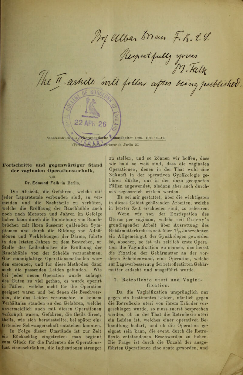 ßOfa, Fortschritte und gegenwärtiger Stand der vaginalen Operationsteclinik. Von Dr. Edmund Falk in Berlin. Die Absicht, die Gefahren, welche mit jeder Laparotomie verbunden sind, zu ver- meiden und die Nachtheile zu verhüten, welche die Eröffnung der Bauchhöhle auch noch nach Monaten und Jahren im Gefolge haben kann durch die Entstehung von Bauch- brüchen mit ihren äusserst quälenden Sym- ptomen und durch die Bildung von Adhä- sionen und Verklebungen der Därme, führte in den letzten Jahren zu dem Bestreben, an Stelle des Leibschnittes die Eröffnung der Bauchhöhle von der Scheide vorzunehmen. Gar mannigfaltige Operationsmethoden wur- den ersonnen, und für diese Methoden dann auch die passenden Leiden gefunden. Wie bei jeder neuen Operation wurde anfangs des Guten zu viel gethan, es wurde operirt in Fällen, welche nicht für die Operation geeignet waren und bei denen die Beschwer- den, die das Leiden verursachte, in keinem Verhältniss standen zu den Gefahren, welche unvermeidlich auch mit diesen Operationen verknüpft waren, Gefahren, die theils direct, theils, wie sich herausstellte, bei später ein- tretender Schwangerschaft entstehen konnten. In Folge dieser Umstände ist zur Zeit eio Rückschlag eingetreten; man beginnt zum Glück für die Patienten die Operations- lust einzuschränken, die Iudicationen strenger zu stellen, und so können wir hoffen, dass wir bald so weit sind, dass die vaginalen Operationen, denen in der That wohl eine Zukunft in der operativen Gynäkologie ge- hören dürfte, nur in den dazu geeigneten Fällen angewendet, alsdann aber auch durch- aus segensreich wirken werden. Es sei mir gestattet, über die wichtigsten in dieses Gebiet gehörenden Arbeiten, welche in letzter Zeit erschienen sind, zu referiren. Wenn wir von der Exstirpation des Uterus per vaginam, welche seit Czerny’s grundlegender Arbeit über Ausrottung des Gebärmutterkrebses seit über lx/2 Jahrzehnten ein Allgemeingut der Gynäkologen geworden ist, absehen, so ist als zeitlich erste Opera- tion die Vaginifixation zu nennen, das heisst die Fixation der Gebärmutter an der vor- deren Scheidenwand, eine Operation, welche zur Lageverbesseruug der re troll ectirten Gebär- mutter erdacht und ausgeführt wurde. 1. Retroflexio uteri und Vagini- fixation. Da die Vaginifixation ursprünglich nur gegen ein bestimmtes Leiden, nämlich gegen die Retroflexio uteri von ihrem Erfinder vor- geschlagen wurde, so muss zuerst besprochen werden, ob in der That die Retroflexio uteri ein Leiden ist, welches einer operativen Be- handlung bedarf, und ob die Operation ge- eignet sein kann, die event. durch die Retro- flexio entstandenen Beschwerden zu heben. Die Frage ist durch die Unzahl der ausge- führten Operationen eine acute geworden, und