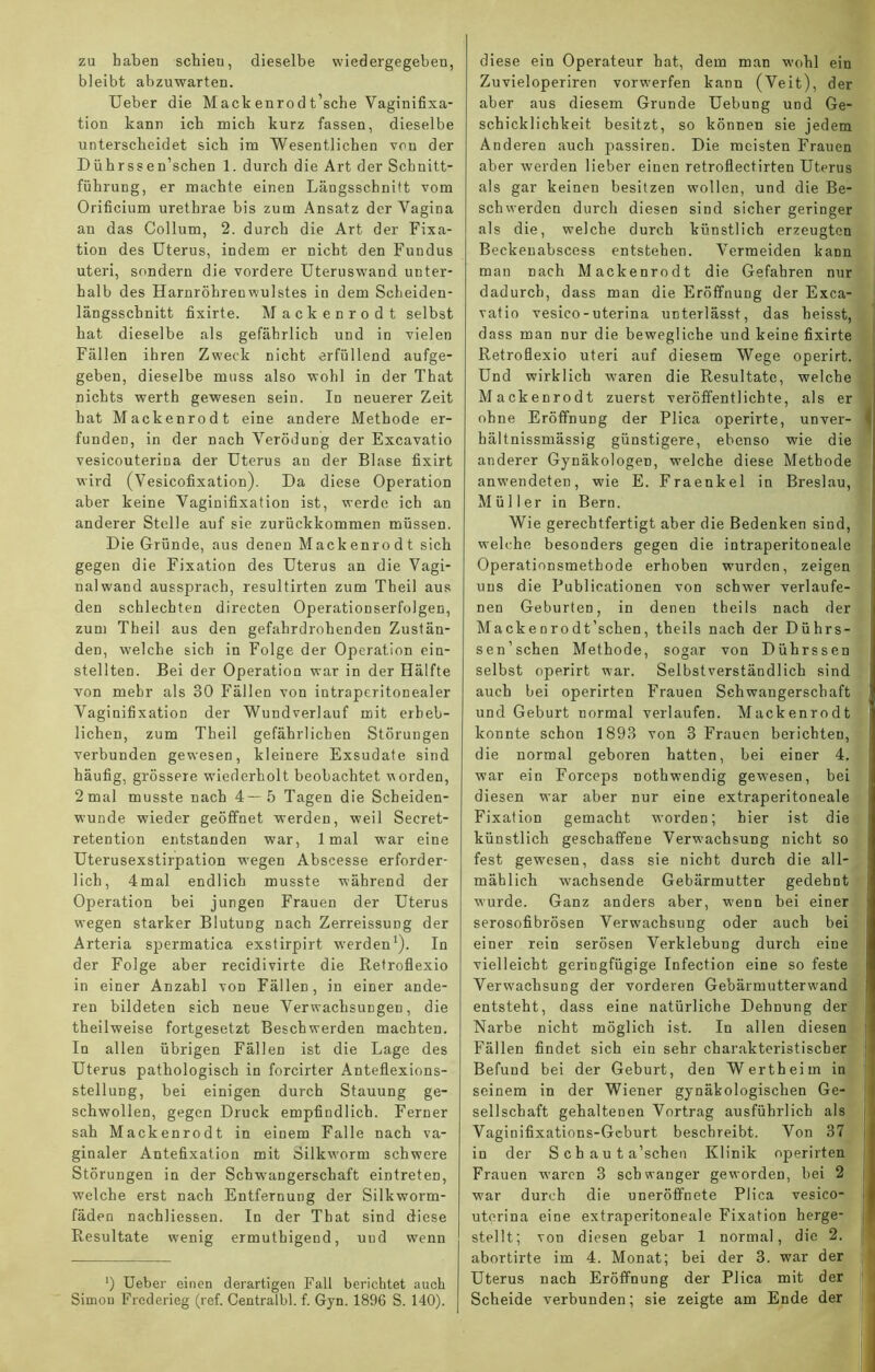 zu haben schien, dieselbe wiedergegeben, bleibt abzuwarten. Ueber die Mackenrodt’sche Vaginifixa- tion kann ich mich kurz fassen, dieselbe unterscheidet sich im Wesentlichen von der Dührss en’schen 1. durch die Art der Schnitt- führung, er machte einen Längsschnitt vom Orificium urethrae bis zum Ansatz der Vagina an das Collum, 2. durch die Art der Fixa- tion des Uterus, indem er nicht den Fundus uteri, sondern die vordere Uteruswand unter- halb des Harnröhrenwulstes in dem Scheiden- längsschnitt fixirte. Mackenrodt selbst hat dieselbe als gefährlich und in vielen Fällen ihren Zweck nicht erfüllend aufge- geben, dieselbe muss also wohl in der That nichts werth gewesen sein. In neuerer Zeit hat Mackenrodt eine andere Methode er- funden, in der nach Verödung der Excavatio vesicouterina der Uterus an der Blase fixirt wird (Vesicofixation). Da diese Operation aber keine Vaginifixation ist, werde ich an anderer Stelle auf sie zurückkommen müssen. Die Gründe, aus denen Mackenrodt sich gegen die Fixation des Uterus an die Vagi- nalwand aussprach, resultirten zum Theil aus den schlechten directen Operationserfolgen, zum Theil aus den gefahrdrohenden Zustän- den, welche sich in Folge der Operation ein- stellten. Bei der Operation war in der Hälfte von mehr als 30 Fällen von intraperitonealer Vaginifixation der Wundverlauf mit erheb- lichen, zum Theil gefährlichen Störungen verbunden gewesen, kleinere Exsudate sind häufig, grössere wiederholt beobachtet worden, 2mal musste nach 4—5 Tagen die Scheiden- wunde wieder geöffnet werden, weil Secret- retention entstanden war, lmal wrar eine Uterusexstirpation wegen Abscesse erforder- lich, 4mal endlich musste während der Operation bei jungen Frauen der Uterus wegen starker Blutung nach ZerreissuDg der Arteria spermatica exstirpirt werden1). In der Folge aber recidivirte die Retroflexio in einer Anzahl von Fällen, in einer ande- ren bildeten sich neue Verwachsungen, die theilweise fortgesetzt Beschwerden machten. In allen übrigen Fällen ist die Lage des Uterus pathologisch in forcirter Anteflexions- stellung, bei einigen durch Stauung ge- schwollen, gegen Druck empfindlich. Ferner sah Mackenrodt in einem Falle nach va- ginaler Antefixation mit Silkw'orm schwere Störungen in der Schwangerschaft eintreten, welche erst nach Entfernung der Silkworm- fäden nachliessen. In der That sind diese Resultate wenig ermuthigend, und wenn ’) Ueber einen derartigen Fall berichtet auch Simon Frederieg (ref. Centralbl. f. Gyn. 1896 S. 140). diese ein Operateur hat, dem man wohl ein Zuvieloperiren vorwerfen kann (Veit), der aber aus diesem Grunde Uebung und Ge- schicklichkeit besitzt, so können sie jedem Anderen auch passiren. Die meisten Frauen aber werden lieber einen retroflectirten Uterus als gar keinen besitzen wollen, und die Be- schwerden durch diesen sind sicher geringer als die, welche durch künstlich erzeugten Beckenabscess entstehen. Vermeiden kann man nach Mackenrodt die Gefahren nur dadurch, dass man die Eröffnung der Exca- vatio vesico-uterina unterlässt, das heisst, dass man nur die bewegliche und keine fixirte Retroflexio uteri auf diesem Wege operirt. Und wirklich waren die Resultate, welche Mackenrodt zuerst veröffentlichte, als er ohne Eröffnung der Plica operirte, unver- hältnissmässig günstigere, ebenso wie die anderer Gynäkologen, welche diese Methode anwendeten, wie E. Fraenkel in Breslau, Müller in Bern. Wie gerechtfertigt aber die Bedenken sind, welche besonders gegen die intraperitoneale Operationsmethode erhoben wurden, zeigen uns die Publicationen von schwer verlaufe- nen Geburten, in denen theils nach der Mackenrodt’schen, theils nach der Dührs- sen’schen Methode, sogar von Dührssen selbst operirt war. Selbstverständlich sind auch bei operirten Frauen Schwangerschaft und Geburt normal verlaufen. Mackenrodt konnte schon 1893 von 3 Frauen berichten, die normal geboren hatten, bei einer 4. war ein Forceps nothwendig gewesen, bei diesen war aber nur eine extraperitoneale Fixation gemacht worden; hier ist die künstlich geschaffene Verwachsung nicht so fest gewesen, dass sie nicht durch die all- mählich wachsende Gebärmutter gedehnt wurde. Ganz anders aber, wenn bei einer serosofibrösen Verwachsung oder auch bei einer rein serösen Verklebung durch eine vielleicht geringfügige Infection eine so feste Verwachsung der vorderen Gebärmutterwand entsteht, dass eine natürliche Dehnung der Narbe nicht möglich ist. In allen diesen Fällen findet sich ein sehr charakteristischer Befund bei der Geburt, den Wertheim in seinem in der Wiener gynäkologischen Ge- sellschaft gehaltenen Vortrag ausführlich als Vaginifixations-Gcburt beschreibt. Von 37 in der S c h a u t a’schen Klinik operirten Frauen waren 3 schwanger geworden, bei 2 war durch die uneröffnete Plica vesico- uterina eine extraperitoneale Fixation herge- stellt; von diesen gebar 1 normal, die 2. abortirte im 4. Monat; bei der 3. war der Uterus nach Eröffnung der Plica mit der Scheide verbunden; sie zeigte am Ende der