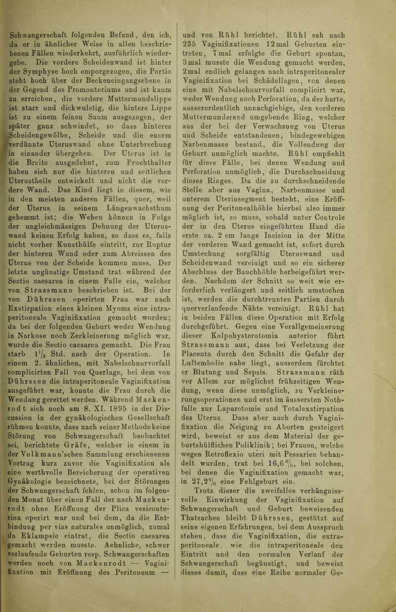 Schwangerschaft folgenden Befund, den ich, da er in ähnlicher Weise in allen beschrie- benen Fällen wiederkehrt, ausführlich wieder- gebe. Die vordere Scheidenwand ist hinter der Symphyse hoch emporgezogen, die Portio steht hoch über der Beckeneingangsebene in der Gegend des Promontoriums und ist kaum zu erreichen, die vordere Muttermundslippe ist starr und dickwulstig, die hintere Lippe ist zu einem feinen Saum ausgezogen, der später ganz schwindet, so dass hinteres Scheidengewölbe, Scheide und die enorm , verdünnte Uterusw and ohne Unterbrechung in einander übergehen. Der Uterus ist in die Breite ausgedehnt, zum Fruchthalter haben sich nur die hinteren und seitlichen Uterustheile entwickelt und nicht die vor- dere Wand. Das Kind liegt in diesem, wie in den meisten anderen Fällen, quer, weil der Uterus in seinem Längenwachsthum gehemmt ist; die Wehen können in Folge der ungleichmässigen Dehnung der Uterus- wand keinen Erfolg haben, so dass es, falls nicht vorher Kunsthülfe eintritt, zur Ruptur der hinteren Wand oder zum Abreissen des Uterus von der Scheide kommen muss. Der letzte ungünstige Umstand trat während der Sectio caesarea in einem Falle ein, welcher von Strassmann beschrieben ist. Bei der von Dührssen operirten Frau war nach Exstirpation eines kleinen Myoms eine intra- peritoneale Vaginifixation gemacht worden; da bei der folgenden Geburt weder Wendung in Narkose noch Zerkleinerung möglich war, wurde die Sectio caesarea gemacht. Die Frau starb 11/a Std. nach der Operation. In einem 2. ähnlichen, mit Nabelschnurvorfall complicirten Fall von Querlage, bei dem von Dührssen die intraperitoneale Vaginifixation ausgeführt war, konnte die Frau durch die Wendung gerettet werden. Während Macken- rodt sich noch am 8. XI. 1895 in der Dis- cussion in der gynäkologischen Gesellschaft rühmen konnte, dass nach seiner Methodekeine Störung von Schwangerschaft beobachtet sei, berichtete Gräfe, welcher in einem in der Volkmaun’schen Sammlung erschienenen Vortrag kurz zuvor die Vaginifixation als eiüe werthvolle Bereicherung der operativen Gynäkologie bezeichnete, bei der Störungen der Schwangerschaft fehlen, schon im folgen- den Monat über einen Fall der nach Macken- rodt ohne Eröffnung der Plica vesicoute- rina operirt war und bei dem, da die Ent- bindung per vias naturales unmöglich, zumal da Eklampsie eintrat, die Sectio caesarea gemacht werden musste. Aehnliche, schw'er verlaufende Geburten resp. Schwangerschaften werden noch von Mackenrodt — Vagini- fixation mit Eröffnung des Peritoneum — und von Rühl berichtet. Rühl sah nach 235 Vaginifixationen 12mal Geburten ein- treten, 7 mal erfolgte die Geburt spontan, 3 mal musste die Wendung gemacht werden, 2mal endlich gelangen nach intraperitonealer Vaginifixation bei Schädellagen, von denen eine mit Nabelschnurvorfall complicirt war, weder Wendung noch Perforation, da der harte, ausserordentlich unnachgiebige, den vorderen Muttermundsrand umgebende Ring, welcher aus der bei der Verwachsung von Uterus und Scheide entstandenen, bindegewebigen Narbenmasse bestand, die Vollendung der Geburt unmöglich machte. Rühl empfiehlt für diese Fälle, bei denen Wendung und Perforation unmöglich, die Durchschneidung dieses Ringes. Da die zu durchschneidende Stelle aber aus Vagina, Narbenmasse und unterem Uterinsegment besteht, eine Eröff- nung der Peritonealhöhle hierbei also immer möglich ist, so muss, sobald unter Controle der in den Uterus ein geführten Hand die erste ca. 2 cm lange Incision in der Mitte der vorderen Wand gemacht ist, sofort durch Umstechung sorgfältig Uteruswand und Scheidenwand vereinigt und so ein sicherer Abschluss der Bauchhöhle herbeigeführt wer- den. Nachdem der Schnitt so weit wie er- forderlich verlängert und seitlich umstochen ist, werden die durchtrennten Partien durch querverlaufende Nähte vereinigt. Rühl hat in beiden Fällen diese Operation mit Erfolg durchgeführt. Gegen eine Verallgemeinerung dieser Kolpohysterotomia anterior führt Strassmann aus, dass bei Verletzung der Placenta durch den Schnitt die Gefahr der Luftembolie nahe liegt, ausserdem fürchtet er Blutung und Sepsis. Strassmann räth vor Allem zur möglichst frühzeitigen Wen- dung, wenn diese unmöglich, zu Verkleine- rungsoperationen und erst im äussersten Noth- falle zur Laparotomie und Totalexstirpation des Uterus Dass aber auch durch Vagini- fixation die Neigung zu Aborten gesteigert wird, beweist er aus dem Material der ge- burtshülflichen Poliklinik; bei Frauen, welche wegen Retroflexio uteri mit Pessarien behan- delt wurden, trat bei 16,6 °/o, bei solchen, bei denen die Vaginifixation gemacht war, in 27,2°/0 eine Fehlgeburt ein. Trotz dieser die zweifellos verhängniss- volle Einwirkung der Vaginifixation auf Schwangerschaft und Geburt beweisenden Thatsachen bleibt Dührssen, gestützt auf seine eigenen Erfahrungen, bei dem Ausspruch stehen, dass die Vaginifixation, die extra- peritoneale, wie die intraperitoneale den Eintritt und den normalen Verlauf der Schwangerschaft begünstigt, und beweist dieses damit, dass eine Reihe normaler Ge-
