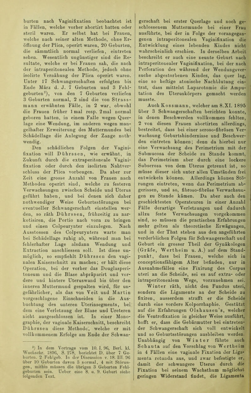 bürten nach Vaginifixation beobachtet ist in Fällen, welche vorher abortirt hatten oder steril waren. Er selbst hat bei Frauen, welche nach seiner alten Methode, ohne Er- öffnung der Plica, operirt waren, 20 Geburten, die sämmtlich normal verliefen, eintreten sehen. Wesentlich ungünstiger sind die Re- sultate, welche er bei Frauen sah, die nach der intraperitonealen Methode, jedoch ohne isolirte Vernähung der Plica operirt waren. Unter 17 Schwangerschaften erfolgten bis Ende März d. J. 7 Geburten und 3 Fehl- geburten2), von den 7 Geburten verliefen 3 Geburten normal, 2 sind die von Strass- mann erwähnten Fälle, in 2 war, obwohl die Frauen früher 1 mal resp. 2mal normal geboren hatten, in einem Falle wegen Quer- lage eine Wendung, im anderen wegen man- gelhafter Erweiterung des Muttermundes bei Schädellage die Anlegung der Zange noth- wendig. Den schädlichen Folgen der Vagini- fixation will Dührssen, wie erwähnt, in Zukunft durch die extraperitoneale Vagini- fixation oder durch den isolirten Nahtver- schluss der Plica Vorbeugen. Da aber zur Zeit eine grosse Anzahl von Frauen nach Methoden operirt sind, welche zu festeren Verwachsungen zwischen Scheide und Uterus geführt haben, und bei denen sich daher nothwendiger Weise Geburtsstörungen bei eventueller Schwangerschaft eiustellen wer- den, so räth Dührssen, frühzeitig zu nar- kotisiren, die Portio nach vorn zu bringen und einen Colpeurynter einzulegen. Nach Ausstossen des Colpeurynters warte man bei Schädellage ruhig ab, während man bei fehlerhafter Lage alsdann Wendung und Extraction anschliessen soll. Ist diese un- möglich, so empfiehlt Dührssen den vagi- nalen Kaiserschnitt zu machen; er hält diese Operation, bei der vorher das Douglasperi- toneum und die Blase abpräparirt und vor- dere und hintere Uteruswand bis über den inneren Muttermund gespalten wird, für un- gefährlicher, als das von Veit und Martin vorgeschlagene Einschneiden in die Aus- buchtung des unteren Uterinsegments, bei dem eine Verletzung der Blase und Ureteren nicht ausgeschlossen ist. In einer Mono- graphie, der vaginale Kaiserschnitt, beschreibt Dührssen diese Methode, welche er mit vollkommenem Erfolge am Ende der Schwan- 2) In dem Vortrage vom 10. I. 96, ßerl. kl. Wochschr. 1896, S. 278, berichtet D. über 7 Ge- burten. 2 Fchlgeb. In der Discussion v. 18. III. 96 über 10 Geburten davon 3 normal, 4 mit Störun- gen, mithin müssen die übrigen 3 Geburten Fehl- geburten sein. Ueber eine 8. u. 9. Geburt siehe folgenden Text. gerschaft bei erster Querlage und noch ge- schlossenem Muttermunde bei einer Frau ausführte, bei der in Folge der vorangegau- genen intraperitonealen Vaginifixation die Entwicklung eines lebenden Kindes nicht wahrscheinlich erschien. In derselben Arbeit beschreibt er auch eine neunte Geburt nach intraperitonealer Vaginifixation, bei der nach Perforation des während der Wendungsver- suche abgestorbenen Kindes, das quer lag, eine so heftige atonische Nachblutung ein- trat, dass mittelst Laparotomie die Ampu- , tation des Uteruskörpers gemacht werden musste. Auch Kossmann, welcher am 8.XI. 1895 über 3 Schwangerschaften berichten konnte, in denen Beschwerden vollkommen fehlten, 2 von diesen Frauen abortirten allerdings, bestreitet, dass bei einer seroso-fibrösen Ver- wachsung Geburtshindernisse und Beschwer- den eintreten können; denn da hierbei nur eine Verwachsung des Perimetrium mit der Submucosa der Scheide zu Stande kommt, das Perimetrium aber durch eine lockere Subserosa von dem Uterus getrennt ist, so müsse dieser sich unter allen Umständen frei entwickeln können. Allerdings können Stö- rungen eintreten, wenn das Perimetrium ab- gerissen, und so, fibroso-fibröse Verwachsun- gen zu Stande kämen. Da aber auch den geschicktesten Operateuren in einer Anzahl Fälle derartige Verletzungen und dadurch allzu feste Verwachsungen vorgekommen sind, so müssen die practischen Erfahrungen mehr gelten als theoretische Erwägungen, und in der That stehen aus den angeführten verderblichen Folgen für Schwangerschaft und Geburt ein grosser Theil der Gynäkologen (Gräfe, Werth eim u. A.) auf dem Stand- 1 punkt, dass bei Frauen, welche sich in conceptionsfähigem Alter befinden, nur in Ausnahmefällen eine Fixirung des Corpus uteri an die Scheide, sei es auf extra- oder intraperitonealem Wege, vorzunehmen sei. Winter räth, nicht den Fundus uteri, sondern die Ligamente an der Scheide zu fixiren, ausserdem strafft er die Scheide durch eine vordere Kolporrhaphie. Gestützt auf die Erfahrungen Olshausen’s, welcher die Ventrofixation in gleicher Weise ausführt, hofft er, dass die Gebärmutter bei eintreten- der Schwangerschaft sich voll entwickelt und so Geburtsstörungen ausbleiben werden. Unabhängig von Winter führte auch Schauta auf den Vorschlag von Wertheim in 4 Fällen eine vaginale Fixation der Liga- menta rotuuda aus, und zwar befestigte er, damit der schwangere Uterus durch die Fixation bei seinem Wachsthum möglichst geringen Widerstand findet, die Ligamenta