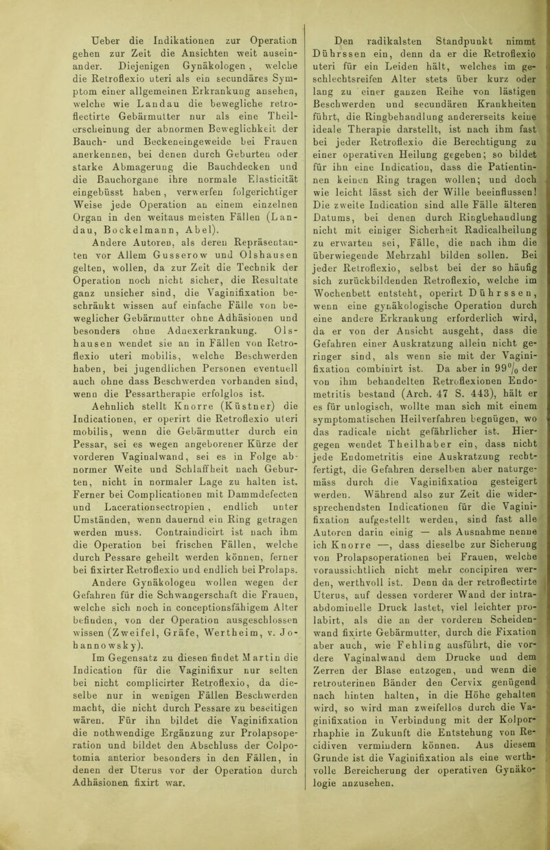 Ueber die Indikationen zur Operation gehen zur Zeit die Ansichten weit ausein- ander. Diejenigen Gynäkologen , welche die Retroflexio uteri als ein secundäres Sym- ptom einer allgemeinen Erkrankung ansehen, welche wie Landau die bewegliche retro- flectirte Gebärmutter nur als eine Theil- erscLeinung der abnormen Beweglichkeit der Bauch- und Beckeneingeweide bei Frauen anerkennen, bei denen durch Geburten oder starke Abmagerung die Bauchdecken und die Bauchorgane ihre normale Elasticität eingebüsst haben, verwerfen folgerichtiger Weise jede Operation an einem einzelnen Organ in den weitaus meisten Fällen (Lan- dau, Bockeimann, Abel). Andere Autoren, als deren Repräsentan- ten vor Allem Gusserow und Olshausen gelten, wollen, da zur Zeit die Technik der Operation noch nicht sicher, die Resultate ganz unsicher sind, die Vaginifixation be- schränkt wissen auf einfache Fälle von be- weglicher Gebärmutter ohne Adhäsionen und besonders ohne Adnexerkrankung. Ols- hausen wendet sie an in Fällen von Retro- flexio uteri mobilis, welche Beschwerden haben, bei jugendlichen Personen eventuell auch ohne dass Beschwerden vorhanden sind, wenn die Pessartherapie erfolglos ist. Aehnlich stellt Knorre (Kästner) die Indicationen, er operirt die Retroflexio uteri mobilis, wenn die Gebärmutter durch ein Pessar, sei es wegen angeborener Kürze der vorderen Yaginalwand, sei es in Folge ab- normer Weite und Schlaffheit nach Gebur- ten, nicht in normaler Lage zu halten ist. Ferner bei Complicationeu mit Dammdefecten und Lacerationsectropien , endlich unter Umständen, wenn dauernd ein Ring getragen werden muss. Contraindicirt ist nach ihm die Operation bei frischen Fällen, welche durch Pessare geheilt werden können, ferner bei fixirter Retroflexio UDd endlich bei Prolaps. Andere Gynäkologen wollen wegen der Gefahren für die Schwangerschaft die Frauen, welche sich noch in conceptionsfähigem Alter befinden, von der Operation ausgeschlossen wissen (Zweifel, Gräfe, Wertheim, v. Jo- h anno wsk y). Im Gegensatz zu diesen findet Martin die Indication für die Vaginifixur nur selten bei nicht complicirter Retroflexio, da die- selbe nur in wenigen Fällen Beschwerden macht, die nicht durch Pessare zu beseitigen wären. Für ihn bildet die Vaginifixation die nothwendige Ergänzung zur Prolapsope- ration und bildet den Abschluss der Colpo- tomia anterior besonders in den Fällen, in denen der Uterus vor der Operation durch Adhäsionen fixirt war. Den radikalsten Standpunkt nimmt Dührssen ein, denn da er die Retroflexio uteri für ein Leiden hält, welches im ge- ij schlechtsreifen Alter stets über kurz oder lang zu einer ganzen Reihe von lästigen Beschwerden und secundären Krankheiten führt, die Ringbehandlung andererseits keine ideale Therapie darstellt, ist nach ihm fast bei jeder Retroflexio die Berechtigung zu einer operativen Heilung gegeben; so bildet für ihn eine Indication, dass die Patientin- | nen keinen Ring tragen wollen; und doch wie leicht lässt sich der Wille beeinflussen! Die zweite Indication sind alle Fälle älteren Datums, bei denen durch Ringbehaudlung nicht mit einiger Sicherheit Radicalheilung zu erwarten sei, Fälle, die nach ihm die überwiegende Mehrzahl bilden sollen. Bei jeder Retroflexio, selbst bei der so häufig sich zurückbildenden Retroflexio, welche im Wochenbett entsteht, operirt Dührssen, wenn eine gynäkologische Operation durch eine andere Erkrankung erforderlich wird, da er von der Ansicht ausgeht, dass die Gefahren einer Auskratzung allein nicht ge- ringer sind, als wenn sie mit der Vagini- fixation combinirt ist. Da aber in 99°/0 der von ihm behandelten Retroflexionen Endo- metritis bestand (Arch. 47 S. 443), hält er es für unlogisch, wollte man sich mit einem symptomatischen Heilverfahren begnügen, wo das radicale nicht gefährlicher ist. Hier- gegen wendet Theilhaber ein, dass nicht jede Endometritis eine Auskratzung recht- fertigt, die Gefahren derselben aber naturge- mäss durch die Vaginifixation gesteigert werden. Während also zur Zeit die wider- sprechendsten Indicationen für die Vagini- fixation aufgestellt werden, sind fast alle Autoren darin einig — als Ausnahme nenne ich Knorre —, dass dieselbe zur Sicherung von Prolapsoperationen bei Frauen, welche voraussichtlich nicht mehr concipiren wer- den, werthvoll ist. Denn da der retroflectirte Uterus, auf dessen vorderer Wand der intra- abdominelle Druck lastet, viel leichter pro- labirt, als die an der vorderen Scheiden- wand fixirte Gebärmutter, durch die Fixation ! aber auch, wie Fehling ausführt, die vor- dere Vaginalwand dem Drucke und dem j Zerren der Blase entzogen, und wenn die retrouterinen Bänder den Cervix genügend nach hinten halten, in die Höhe gehalten wird, so wird man zweifellos durch die Va- ginifixation in Verbindung mit der Kolpor- j rhaphie in Zukunft die Entstehung von Re- cidiven vermindern können. Aus diesem Grunde ist die Vaginifixation als eine werth- volle Bereicherung der operativen Gynäko- logie anzusehen.