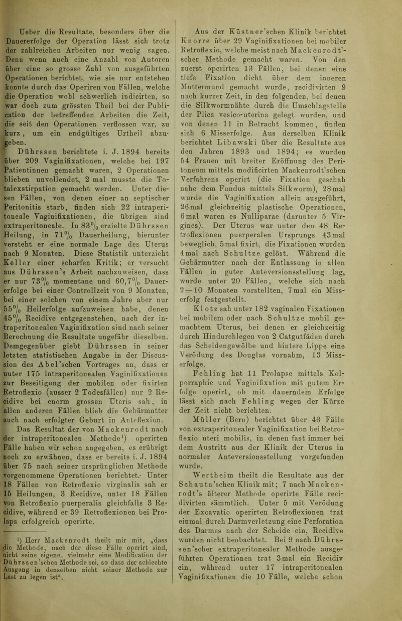 Ueber die Resultate, besonders über die Dauererfolge der Operation lässt sich trotz der zahlreichen Arbeiten nur wenig sagen. Denn wenn auch eine Anzahl von Autoren über eine so grosse Zahl von ausgefiihrten Operationen berichtet, wie sie nur entstehen konnte durch das Operiren von Fällen, welche die Operation wohl schwerlich indicirten, so war doch zum grössten Theil bei der Publi- cation der betreffenden Arbeiten die Zeit, die seit den Operationen verflossen war, zu kurz , um ein endgültiges Urtheil abzu- geben. Dührssen berichtete i. J. 1894 bereits über 209 Vaginifixationen, welche bei 197 Patientinnen gemacht waren, 2 Operationen blieben unvollendet, 2 mal musste die To- talexstirpation gemacht werden. Unter die- sen Fällen, von denen einer an septischer Peritonitis starb, finden sich 22 intraperi- toneale Vaginifixationen, die übrigen sind extraperitoneale. In 83°/0 erzielte Dührssen Heilung, in 71 °/0 Dauerheilung, hierunter versteht er eine normale Lage des Uterus nach 9 Monaten. Diese Statistik unterzieht Keller einer scharfen Kritik; er versucht aus Dührssen’s Arbeit nachzuweisen, dass er nur 73°/0 momentane und 60,7°/0 Dauer- erfolge bei einer Controllzeit von 9 Monaten, bei einer solchen von einem Jahre aber nur 55°/0 Heilerfolge aufzuweisen habe, denen 45°/0 Recidive entgegenstehen, nach der in- traperitonealen Vaginifixation sind nach seiner Berechnung die Resultate ungefähr dieselben. Demgegenüber giebt Dührssen in seiner letzten statistischen Angabe in der Discus- sion des Abel'sehen Vortrages an, dass er uuter 175 intraperitonealen Vaginifixationen zur Beseitigung der mobilen oder fixirten Retroflexio (ausser 2 Todesfällen) nur 2 Re- cidive bei enorm grossen Uteris sah , in allen anderen Fällen blieb die Gebärmutter auch Dach erfolgter Geburt in Antefiexion. Das Resultat der von Mackenrodt nach der intraperitonealen Methode1) operirten Fälle haben wir schon angegeben, es erübrigt Doch zu erwähnen, dass er bereits i. J. 1894 über 75 nach seiner ursprünglichen Methode vorgenommene Operationen berichtet.- Unter 18 Fällen von Retroflexio virginalis sah er 15 Heilungen, 3 Recidive, unter 18 Fällen von Retroflexio puerperalis gleichfalls 3 Re- cidive, während er 39 Retroflexionen bei Pro- laps erfolgreich operirte. ') Herr Mackenrodt theilt mir mit, „dass die Methode, nach der diese Fälle operirt sind, nicht seine eigene, vielmehr eine Modification der Dührssen’schen Methode sei, so dass der schlechte Ausgang in denselben nicht seiner Methode zur Last zu legen ist“. Aus der Küstner’schen Klinik berichtet Knorre über 29 Vaginifixationen bei mobiler Retroflexio, welche meist nach Mackenrodt’- scher Methode gemacht waren. Von den zuerst operirten 13 Fällen, bei denen eine tiefe Fixation dicht über dem inneren Muttermund gemacht wurde, recidivirten 9 nach kurzer Zeit, in den folgenden, bei denen die Silkwormnähte durch die Umschlagstelle der Plica vesico-uterma gelegt wurden, und von denen 11 in Betracht kommen, finden sich 6 Misserfolge. Aus derselben Klinik berichtet Libawski über die Resultate aus den Jahren 1893 und 1894; es wurden 54 Frauen mit breiter Eröffnung des Peri- toneum mittels modificirten Mackenrodt’schen Verfahrens operirt (die Fixation geschah nahe dem Fundus mittels Silkworm), 28 mal wurde die Vaginifixation allein ausgeführt, 26mal gleichzeitig plastische Operationen, 6 mal waren es Nulliparae (darunter 5 Vir- gines). Der Uterus war unter den 48 Re- troflexionen puerperalen Ursprungs 43 mal beweglich, 5 mal fixirt, die Fixationen wurden 4mal nach Schultze gelöst. Während die Gebärmutter nach der Entlassung in allen Fällen in guter Anteversionsstellung lag, wurde unter 20 Fällen, welche sich nach 2 — 10 Monaten vorstellten, 7mal ein Miss- erfolg festgestellt. Kl otz sah unter 182 vaginalen Fixationen bei mobilem oder nach Schultze mobil ge- machtem Uterus, bei denen er gleichzeitig durch Hindurchlegen von 2 Catgutfäden durch das Scheidengewölbe und hintere Lippe eine Verödung des Douglas vornahm, 13 Miss- erfolge. Fehling hat 11 Prolapse mittels Kol- porraphie und Vaginifixation mit gutem Er- folge operirt, ob mit dauerndem Erfolge lässt sich nach Fehling wegen der Kürze der Zeit nicht berichten. Müller (Bern) berichtet über 43 Fälle von extraperitonealer Vaginifixation beiRetro- flexio uteri mobilis, in denen fast immer bei dem Austritt aus der Klinik der Uterus in normaler Anteversionsstellung vorgefunden wurde. Wertheim theilt die Resultate aus der Schauta’schen Klinik mit; 7 nach Macken- rodt’s älterer Methode operirte Fälle reci- divirten sämmtlich. Unter 5 mit Verödung der Excavatio operirten Retroflexionen trat einmal durch Darmverletzung eine Perforation des Darmes nach der Scheide ein, Recidive wurden nicht beobachtet. Bei 9 nach Dührs- sen’scher extraperitonealer Methode ausge- führten Operationen trat 3 mal ein Recidiv ein, während unter 17 intraperitonealen Vaginifixationen die 10 Fälle, welche schon