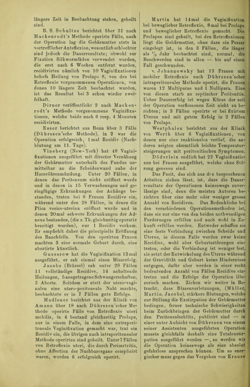 längere Zeit in Beobachtung stehen, geheilt sind. B. S. Schultze berichtet über 31 nach Mackenrodt’s Methode operirte Fälle, nach der Operation lag die Gebärmutter stets in vortrefflicher Anteflexion,-wesentlich schlechter sind jedoch die Dauerresultate; obwohl zur Fixation Silkwormfäden verwendet wurden, die erst nach 6 Wochen entfernt wurden, recidivirten nämlich von 10 Yaginifixationen hehufs Heilung von Prolaps 8, von den bei Retroflexio vorgenommenen Operationen, von denen 10 längere Zeit beobachtet wurden, ist das Resultat bei 3 schon wieder zwei- felhaft. Dirner veröffentlicht 2 nach Macken- rodt’s Methode vorgenommene Yaginifixa- tionen, welche beide nach 6 resp. 4 Monaten recidivirten. Esser berichtet aus Bonn über 3 Fälle (Dührssen’sche Methode), in 2 war die Operation erfolgreich, 1 mal Recidiv (Nach- blutung am 11. Tage). Yineberg (New-York) hat 48 Yagini- fixationen ausgeführt mit directer Vernähung der Gebärmutter unterhalb des Fundus un- mittelbar an die Scheidenwand nahe der Harnröhrenmündung. Unter 20 Fällen, in denen das Peritoneum nicht eröffnet wurde und in denen in 15 Verwachsungen und ge- ringfügige Erkrankungen der Anhänge be- standen, traten bei 8 Frauen Recidive ein, während unter den 28 Fällen, in denen die Plica vesico-uterina eröffnet wurde und in denen 20mal schwere Erkrankungen der Ad- nexe bestanden, (die z. Th. gleichzeitig operativ beseitigt wurden), nur 1 Recidiv vorkam. Er empfiehlt daher die principielle Eröffnung des Bauchfells. Von den operirten Frauen machten 3 eine normale Geburt durch, eine abortirte künstlich. Gusserow hat die Vaginifixation 13mal ausgeführt, er sah einmal einen Misserfolg. Jacobs (Brüssel) sah unter 28 Fällen 11 vollständige Recidive, 14 anhaltende Heilungen, 5 ausgetragene Schwangerschaften, 3 Aborte. Seitdem er statt der utero-vagi- nalen eine utero-peritoneale Naht machte, beobachtete er in 7 Fällen gute Erfolge. Madlener berichtet aus der Klinik von Amann über 18 nach Dührssen’scher Me- thode operirte Fälle von Retroflexio uteri mobilis, in 4 bestand gleichzeitig Prolaps, nur in einem Falle, in dem eine extraperi- toneale Vaginifixation gemacht war, trat ein Recidiv ein, die übrigen nach intraperitonealer Methode operirten sind geheilt. Unter 7 Fällen von Retroflexio uteri, die durch Perimetritis, ohne Affection der Nachbarorgane complicirt waren, wurden 6 erfolgreich operirt. Martin hat 14mal die Vaginifixation bei beweglicher Retroflexio, 8mal bei Prolaps und beweglicher Retroflexio gemacht. Die Prolapse sind geheilt, bei den Retroflexionen liegt die Gebärmutter, ohne dass ein Pessar eingelegt ist, in den 3 Fällen, die länger als */2 Jahr beobachtet sind, normal, die Beschwerden sind in allen — bis auf einen Fall geschwunden. v. Johannowsky hat 13 Frauen mit mobiler Retroflexio nach Dührssen’scher intraperitonealer Methode operirt, die Frauen waren 12 Multiparae und 1 Nullipara. Eine von diesen starb an septischer Peritonitis, i Ueber Dauererfolg ist wegen Kürze der seit der Operation verflossenen Zeit nicht zu be- richten; in 3 Fällen operirte er bei fixirtem Uterus und mit gutem Erfolg in 2 Fällen von Prolaps. Westphalen berichtet aus der Klinik von Werth über 6 Vaginifixationen, von denen nur eine reaktionslos verlief, die an- deren zeigten sämmtlich leichte Temperatur- steigerungen mit peritonitischen Symptomen. Döderlein endlich hat 22 Vaginifixatio- nen bei Frauen ausgeführt, welche ohne Stö- rung genesen sind. Das Facit, das sich aus den besprochenen Arbeiten ziehen lässt, ist, dass die Dauer- resultate der Operationen keineswegs zuver- lässige sind, denn die meisten Autoren be- richten über eine mehr oder weniger grosse Anzahl von Recidiven. Das Bedenkliche bei den verschiedenen Operationsmethoden ist, dass sie nur eine von den beiden nothwendigen Forderungen erfüllen und auch wohl in Zu- kunft erfüllen werden. Entweder schaffen sie eine feste Verbindung zwischen Scheide und Uterus, in diesem Falle werden zwar keine Recidive, wohl aber Geburtsstörungen ein- j treten, oder die Verbindung ist weniger fest, sie setzt der Entwickelung des Uterus während der Gravidität und Geburt keine Hindernisse entgegen, dafür aber werden in einer recht bedeutenden Anzahl von Fällen Recidive ein- treten und die Erfolge der Operation illu- j sorisch machen. Ziehen wir weiter in Be- tracht, dass Blasenverletzungen, (Müller, Martin, Jacobs), stärkere Blutungen,welche zur Stillung die Exstirpation der Gebärmutter bedingen, ferner technische Schwierigkeiten beim ZurückbriDgen der Gebärmutter durch den Peritonealschlitz, publicirt sind — in einer unter Aufsicht von Dührssen von einem seiner Assistenten ausgeführten Operation musste gleichfalls deshalb eine Totalexstir- pation ausgefübrt werden —, so werden wir die Operation keineswegs als eine absolut gefahrlose ansprechen können. Um so ener- gischermuss gegen das Vorgehen von Krause