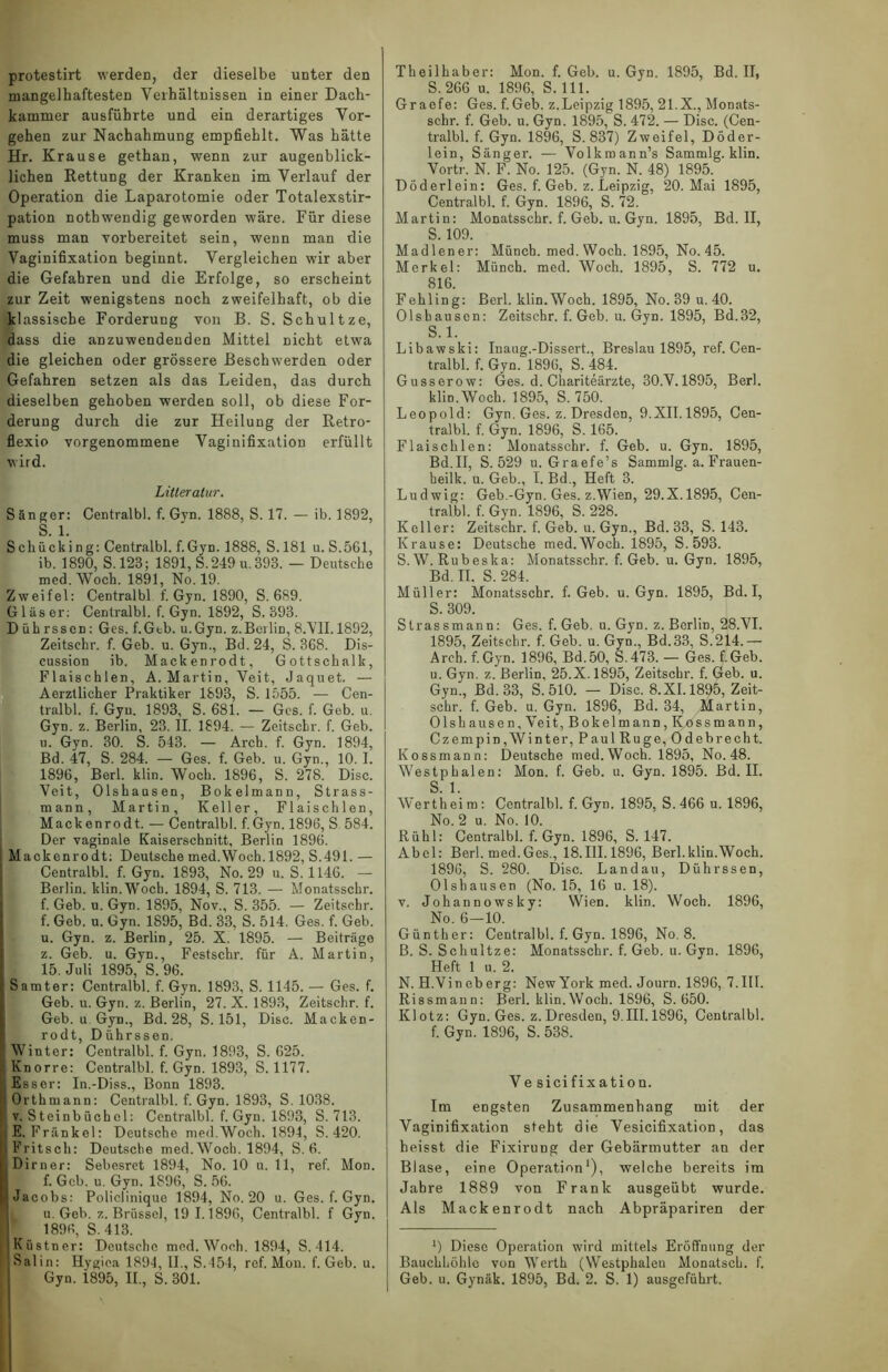 protestirt werden, der dieselbe unter den mangelhaftesten Verhältnissen in einer Dach- kammer ausführte und ein derartiges Vor- gehen zur Nachahmung empfiehlt. Was hätte Hr. Krause gethan, wenn zur augenblick- lichen Rettung der Kranken im Verlauf der Operation die Laparotomie oder Totalexstir- pation nothwendig geworden wäre. Für diese muss man vorbereitet sein, wenn man die Vaginifixation beginnt. Vergleichen wir aber die Gefahren und die Erfolge, so erscheint zur Zeit wenigstens noch zweifelhaft, ob die klassische Forderung von B. S. Schultze, dass die anzuwendeuden Mittel nicht etwa die gleichen oder grössere Beschwerden oder Gefahren setzen als das Leiden, das durch dieselben gehoben werden soll, ob diese For- derung durch die zur Heilung der Retro- flexio vorgenommene Vaginifixation erfüllt wird. Litleratur. S än ger: Centralbl. f. Gvn. 1888, S. 17. — ib. 1892, S. 1. Schücking: Centralbl. f.Gyn. 1888, S. 181 u. S.5G1, ib. 1890, S. 128; 1891, S.249u,393. — Deutsche med. Woch. 1891, No. 19. Zweifel: Centralbl f. Gyn. 1890, S. 689. Gläser: Centralbl. f.Gyn. 1892, S. 393. D üh rssen: Ges. f.Gtb. u.Gyn. z.Berlin, 8.VII. 1892, Zeitschr. f. Geb. u. Gyn., Bd.24, S. 368. Dis- cussion ib. Mackenrodt, Gottschalk, Flaischlen, A. Martin, Veit, Jaquet. — Aerztlicher Praktiker 1893, S. 1555. — Cen- tralbl. f. Gyn. 1893, S. 681. — Ges. f. Geb. u. Gyn. z. Berlin, 23. II. 1894. — Zeitschr. f. Geb. u. Gyn. 30. S. 543. — Arch. f. Gyn. 1894, Bd. 47, S. 284. — Ges. f. Geb. u. Gyn., 10. I. 1896, Berl. klin. Woch. 1896, S. 278. Disc. Veit, Olshausen, Bokelmann, Strass- mann, Martin, Keller, Flaischlen, Mackenrodt. — Centralbl. f.Gyn. 1896, S 584. Der vaginale Kaiserschnitt, Berlin 1896. Mackenrodt; Deutsche med.Woch. 1892, S.491.— Centralbl. f.Gyn. 1893, No. 29 u. S. 1146. — Berlin. klin.Wocb. 1894, S. 713. — Monatsschr. f. Geb. u. Gyn. 1895, Nov., S. 355. — Zeitschr. f. Geb. u. Gyn. 1895, Bd. 33, S. 514. Ges. f. Geb. u. Gyn. z. Berlin, 25. X. 1895. — Beiträge z. Geb. u. Gyn., Festschr. für A. Martin, 15. Juli 1895, S. 96. Samter: Centralbl. f. Gyn. 1893, S. 1145. — Ges. f. Geb. u. Gyn. z. Berlin, 27. X. 1893, Zeitschr. f. Geb. u Gyn., Bd. 28, S. 151, Disc. Macken- rodt, D ührssen.  Winter: Centralbl. f. Gyn. 1893, S. 625. Knorre: Centralbl. f.Gyn. 1893, S. 1177. Esser: In.-Diss., Bonn 1893. h Orthmann: Centralbl. f. Gyn. 1893, S. 1038. ( v. Steinbüchel: Centralbl. f. Gyn. 1893, S. 713. I E. Frankel: Deutsche med.Woch. 1894, S. 420. I Fritsch: Deutsche med. Woch. 1894, S. 6. Dirner: Sebesret 1894, No. 10 u. 11, ref. Mon. f. Geb. u. Gyn. 1896, S. 56. I Jacobs: Policlinique 1894, No. 20 u. Ges. f. Gyn. u. Geb. z. Brüssel, 19 1.1896, Centralbl. f Gyn. 1896, S. 413. Küstner: Deutsche med. Woch. 1894, S. 414. i Salin: Hygiea 1894, II., S. 154, ref. Mon. f. Geb. u. Theilhaber: Mon. f. Geb. u. Gyn. 1895, Bd. II, S. 266 u. 1896, S. 111. Gr aefe: Ges. f. Geb. z.Leipzig 1895, 21.X., Monats- schr. f. Geb. u. Gyn. 1895, S. 472. — Disc. (Cen- tralbl. f. Gyn. 1896, S. 837) Zweifel, Döder- lein, Sänger. — Volkmann’s Sammlg. klin. Vortr. N. F. No. 125. (Gyn. N. 48) 1895. Döderlein: Ges. f. Geb. z. Leipzig, 20. Mai 1895, Centralbl. f. Gyn. 1896, S. 72. Martin: Monatsschr. f. Geb. u. Gyn. 1895, Bd. II, S. 109. Madlener: Münch, med. Woch. 1895, No. 45. Merkel: Münch, med. Woch. 1895, S. 772 u. 816. Fehling: Berl. klin.Woch. 1895, No. 39 u. 40. Olshausen: Zeitschr. f. Geb. u. Gyn. 1895, Bd.32, S. 1. Libawski: Inaug.-Dissert., Breslau 1895, ref. Cen- tralbl. f. Gyn. 1896, S. 484. Gusserow: Ges. d. Chariteärzte, 30.V. 1895, Berl. klin. Woch. 1895, S. 750. Leopold: Gyn. Ges. z. Dresden, 9.XII.1895, Cen- tralbl. f. Gyn. 1896, S. 165. Flaischlen: Monatsschr. f. Geb. u. Gyn. 1895, Bd.II, S. 529 u. Graefe’s Sammlg. a. Frauen- heilk. u. Geb., I. Bd., Heft 3. Ludwig: Geb.-Gyn. Ges. z.Wien, 29.X.1895, Cen- tralbl. f. Gyn. 1896, S. 228. Keller: Zeitschr. f. Geb. u. Gyn., Bd. 33, S. 143. Krause: Deutsche med.Woch. 1895, S.593. S.W. Rubeska: Monatsschr. f. Geb. u. Gyn. 1895, Bd. II. S. 284. Müller: Monatsschr. f. Geb. u.Gyn. 1895, Bd. I, S. 309. Strassmann: Ges. f. Geb. u. Gyn. z. Berlin, 28.VI. 1895, Zeitschr. f. Geb. u. Gyn., Bd.33, S.214.— Arch. f.Gyn. 1896, Bd.50, S.473. — Ges. f.Geb. u. Gyn. z. Berlin, 25.X. 1895, Zeitschr. f. Geb. u. Gyn., Bd.33, S. 510. — Disc. 8.XI.1895, Zeit- schr. f. Geb. u. Gyn. 1896, Bd. 34, Martin, Olshausen, Veit, Bokelmann, K,dssmann, Czempin,Winter,PaulRuge, Ödebrecht. Kossmann: Deutsche med. Woch, 1895, No. 48. Westphalen: Mon. f. Geb. u. Gyn. 1895. Bd. II. S. 1. Werth ei m: Centralbl. f. Gyn. 1895, S.466 u. 1896, No. 2 u. No. 10. Rühl: Centralbl. f. Gyn. 1896, S. 147. Abel: Berl. med.Ges., 18.III. 1896, Berl.klin.Woch. 1896, S. 280. Disc. Landau, Diihrssen, Olshausen (No. 15, 16 u. 18). v. Johannowsky: Wien. klin. Woch. 1896, No. 6-10. Günther: Centralbl. f. Gyn. 1896, No. 8. B. S. Schultze: Monatsschr. f. Geb. u. Gyn. 1896, Heft 1 u. 2. N. H.Vin eberg: New York med. Journ. 1896, 7.III. Rissmann: Berl. klin. Woch. 1896, S. 650. Klotz: Gyn. Ges. z.Dresden, 9.III. 1896, Centralbl. f. Gyn. 1896, S. 538. Ve sicifixatiou. Im eogsten Zusammenhang mit der Vaginifixation steht die Vesicifixation, das heisst die Fixirung der Gebärmutter an der Blase, eine Operation1), welche bereits im Jahre 1889 von Frank ausgeübt wurde. Als Mackenrodt nach Abpräpariren der 0 Diese Operation wird mittels Eröffnung der Bauchhöhle von Werth (Westphalen Monatsch. f.