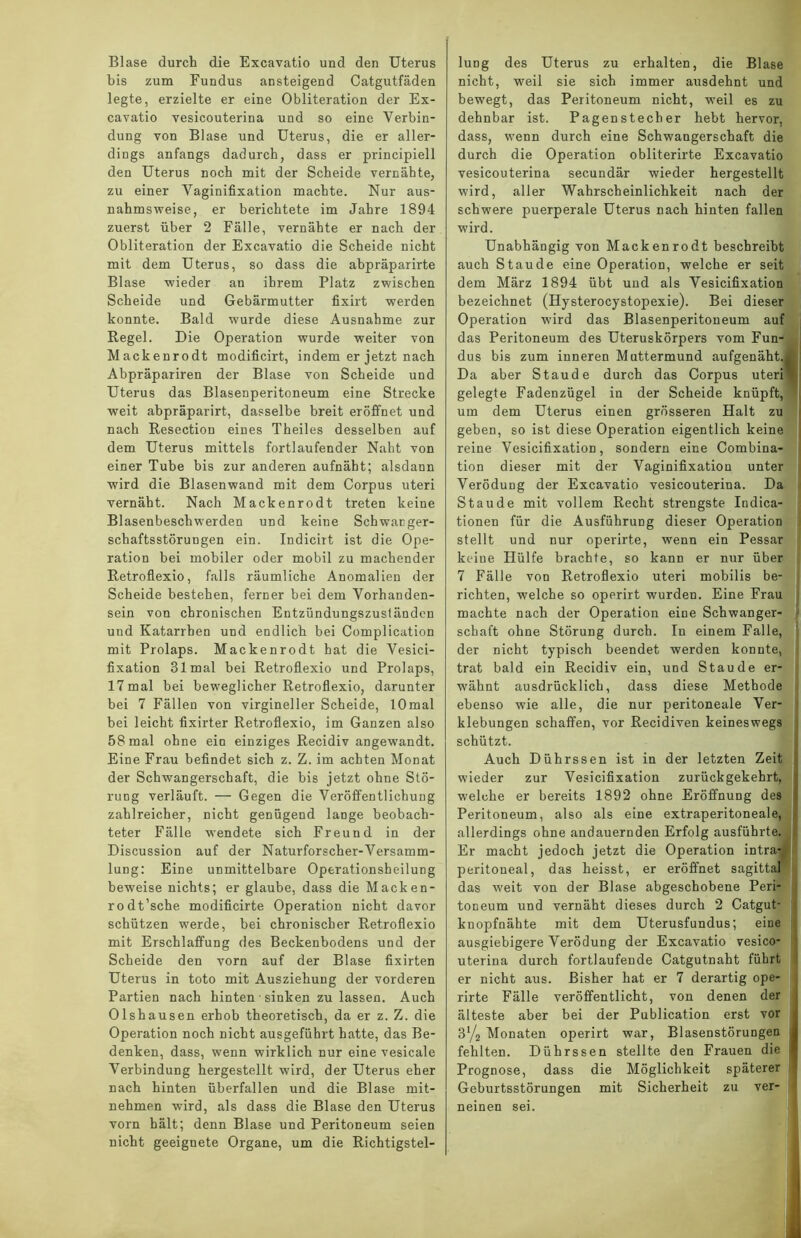 bis zum Fundus ansteigend Catgutfäden legte, erzielte er eine Obliteration der Ex- cavatio vesicouterina und so eine Verbin- dung von Blase und Uterus, die er aller- dings anfangs dadurch, dass er principiell den Uterus noch mit der Scheide vernähte, zu einer Vaginifixation machte. Nur aus- nahmsweise, er berichtete im Jahre 1894 zuerst über 2 Fälle, vernähte er nach der Obliteration der Excavatio die Scheide nicht mit dem Uterus, so dass die abpräparirte Blase wieder an ihrem Platz zwischen Scheide und Gebärmutter fixirt werden konnte. Bald wurde diese Ausnahme zur Regel. Die Operation wurde weiter von Mackenrodt modificirt, indem er jetzt nach Abpräpariren der Blase von Scheide und Uterus das Blasenperitoneum eine Strecke weit abpräparirt, dasselbe breit eröffnet und nach Resectiou eines Theiles desselben auf dem Uterus mittels fortlaufender Naht von einer Tube bis zur anderen aufnäht; alsdann wird die Blasenwand mit dem Corpus uteri vernäht. Nach Mackenrodt treten keine Blasenbeschwerden und keine Schwaüger- schaftsstörungen ein. Indicirt ist die Ope- ration bei mobiler oder mobil zu machender Retroflexio, falls räumliche Anomalien der Scheide bestehen, ferner bei dem Vorhanden- sein von chronischen Entzündungszuständen und Katarrhen und endlich bei Complication mit Prolaps. Mackenrodt hat die Vesici- fixation 31 mal bei Retroflexio und Prolaps, 17mal bei beweglicher Retroflexio, darunter bei 7 Fällen von virgineller Scheide, lOmal bei leicht fixirter Retroflexio, im Ganzen also 58 mal ohne ein einziges Recidiv angewandt. Eine Frau befindet sich z. Z. im achten Monat der Schwangerschaft, die bis jetzt ohne Stö- rung verläuft. — Gegen die Veröffentlichung zahlreicher, nicht genügend lange beobach- teter Fälle wendete sich Freund in der Discussion auf der Naturforscher-Versamm- lung: Eine unmittelbare Operationsheilung beweise nichts; er glaube, dass die Macken- rodt’sche modificirte Operation nicht davor schützen werde, bei chronischer Retroflexio mit Erschlaffung des Beckenbodens und der Scheide den vorn auf der Blase fixirten Uterus in toto mit Ausziehung der vorderen Partien nach hinten sinken zu lassen. Auch Olshausen erhob theoretisch, da er z. Z. die Operation noch nicht ausgeführt hatte, das Be- denken, dass, wenn wirklich nur eine vesicale Verbindung hergestellt wird, der Uterus eher nach hinten überfallen und die Blase mit- nehmen wird, als dass die Blase den Uterus vorn hält; denn Blase und Peritoneum seien nicht geeignete Organe, um die Richtigstel- nicht, weil sie sich immer ausdehnt und bewegt, das Peritoneum nicht, weil es zu dehnbar ist. Pagen Stecher hebt hervor, dass, wenn durch eine Schwangerschaft die I durch die Operation obliterirte Excavatio vesicouterina secundär wieder hergestellt wird, aller Wahrscheinlichkeit nach der schwere puerperale Uterus nach hinten fallen wird. Unabhängig von Mackenrodt beschreibt auch Staude eine Operation, welche er seit dem März 1894 übt und als Vesicifixation bezeichnet (Hysterocystopexie). Bei dieser Operation wird das Blasenperitoneum auf das Peritoneum des Uteruskörpers vom Fun- dus bis zum inneren Muttermund aufgenäht. Da aber Staude durch das Corpus uteri gelegte Fadenzügel in der Scheide knüpft, um dem Uterus einen grösseren Halt zu geben, so ist diese Operation eigentlich keine reine Vesicifixation, sondern eine Combina- tion dieser mit der Vaginifixation unter Verödung der Excavatio vesicouterina. Da Staude mit vollem Recht strengste Indica- tionen für die Ausführung dieser Operation stellt und nur operirte, wenn ein Pessar keine Hülfe brachte, so kann er nur über 7 Fälle von Retroflexio uteri mobilis be- richten, welche so operirt wurden. Eine Frau machte nach der Operation eine Schwanger- schaft ohne Störung durch. In einem Falle, der nicht typisch beendet werden konnte, trat bald ein Recidiv ein, und Staude er- wähnt ausdrücklich, dass diese Methode ebenso wie alle, die nur peritoneale Ver- klebungen schaffen, vor Recidiven keineswegs schützt. Auch Dührssen ist in der letzten Zeit wieder zur Vesicifixation zurückgekehrt, welche er bereits 1892 ohne Eröffnung des Peritoneum, also als eine extraperitoneale, allerdings ohne andauernden Erfolg ausführte. Er macht jedoch jetzt die Operation intra- peritoneal, das heisst, er eröffnet sagittal das weit von der Blase abgeschobene Peri- toneum und vernäht dieses durch 2 Catgut- : knopfnähte mit dem Uterusfundus; eine ausgiebigere Verödung der Excavatio vesico- uterina durch fortlaufende Catgutnaht führt er nicht aus. Bisher hat er 7 derartig ope- rirte Fälle veröffentlicht, von denen der älteste aber bei der Publication erst vor 3% Monaten operirt war, Blasenstörungen fehlten. Dührssen stellte den Frauen die Prognose, dass die Möglichkeit späterer Geburtsstörungen mit Sicherheit zu ver- neinen sei.