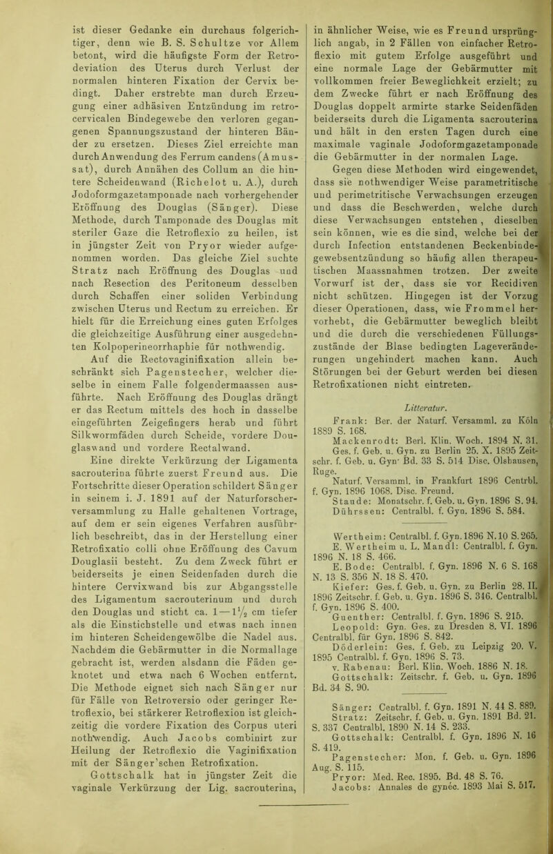 ist dieser Gedanke ein durchaus folgerich- tiger, denn wie B. S. Schultze vor Allem betont, wird die häufigste Form der Retro- deviation des Uterus durch Yerlust der normalen hinteren Fixation der Cervix be- dingt. Daher erstrebte man durch Erzeu- gung einer adhäsiven Entzündung im retro- cervicalen Bindegewebe den verloren gegan- genen Spannungszustand der hinteren Bän- der zu ersetzen. Dieses Ziel erreichte man durch Anwendung des Ferrum candens (Amus- sat), durch Annähen des Collum an die hin- tere Scheidenwand (Richelot u. A.), durch Jodoformgazetamponade nach vorhergehender Eröffnung des Douglas (Sänger). Diese Methode, durch Tamponade des Douglas mit steriler Gaze die Retroflexio zu heilen, ist in jüngster Zeit von Pryor wieder aufge- nommen worden. Das gleiche Ziel suchte Stratz nach Eröffnung des Douglas und nach Resection des Peritoneum desselben durch Schaffen einer soliden Verbindung zwischen Uterus und Rectum zu erreichen. Er hielt für die Erreichung eines guten Erfolges die gleichzeitige Ausführung einer ausgedehn- ten Kolpoperineorrhaphie für nothwendig. Auf die Rectovaginifixation allein be- schränkt sich Pagenstecher, welcher die- selbe in einem Falle folgendermaassen aus- führte. Nach Eröffnung des Douglas drängt er das Rectum mittels des hoch in dasselbe eingeführten Zeigefingers herab und führt Silkwormfäden durch Scheide, vordere Dou- glaswand und vordere Rectalwand. Eine direkte Verkürzung der Ligamenta sacrouterina führte zuerst Freund aus. Die Fortschritte dieser Operation schildert Sänger in seinem i. J. 1891 auf der Naturforscher- versammlung zu Halle gehaltenen Vortrage, auf dem er sein eigenes Verfahren ausführ- lich beschreibt, das in der Herstellung einer Retrofixatio colli ohne Eröffnung des Cavum Douglasii besteht. Zu dem Zweck führt er beiderseits je einen Seidenfaden durch die hintere Cervixwand bis zur Abgangsstelle des Ligamentum sacrouterinum und durch den Douglas und sticht ca. 1 — ly2 cm tiefer als die Einstichstelle und etwas nach innen im hinteren Scheidengewölbe die Nadel aus. Nachdem die Gebärmutter in die Normallage gebracht ist, werden alsdann die Fäden ge- knotet und etwa nach 6 Wochen entfernt. Die Methode eignet sich nach Sänger nur für Fälle von Retroversio oder geringer Re- troflexio, bei stärkerer Retroflexion ist gleich- zeitig die vordere Fixation des Corpus uteri nothwendig. Auch Jacobs combinirt zur Heilung der Retroflexio die Vaginifixation mit der Sänger’schen Retrofixation. Gottschalk hat in jüngster Zeit die vaginale Verkürzung der Lig. sacrouterina, in ähnlicher Weise, wie es Freund ursprüng- lich angab, in 2 Fällen von einfacher Retro- flexio mit gutem Erfolge ausgeführt und eine normale Lage der Gebärmutter mit vollkommen freier Beweglichkeit erzielt; zu dem Zwecke führt er nach Eröffnung des Douglas doppelt armirte starke Seidenfäden beiderseits durch die Ligamenta sacrouterina und hält in den ersten Tagen durch eine maximale vaginale Jodoformgazetamponade die Gebärmutter in der normalen Lage. Gegen diese Methoden wird eingewendet, dass sie nothwendiger Weise parametritische uud perimetritische Verwachsungen erzeugen und dass die Beschwerden, welche durch diese Verwachsungen entstehen, dieselben sein können, wie es die sind, welche bei der durch Infection entstandenen Beckenbinde-4 gewebsentzündung so häufig allen therapeu- tischen Maassnahmen trotzen. Der zweite Vorwurf ist der, dass sie vor Recidiven nicht schützen. Hingegen ist der Vorzug dieser Operationen, dass, wie Frommei her- vorhebt, die Gebärmutter beweglich bleibt und die durch die verschiedenen Füllungs- zustände der Blase bedingten Lageverände- rungen ungehindert machen kann. Auch Störungen bei der Geburt werden bei diesen Retrofixationen nicht eintreten. Litteratur. Frank: ßer. der Naturf. Versamml. zu Köln 1889 S. 168. Mackenrodt: Berl. Klin. Woch. 1894 N. 31. Ges. f. Geb. u. Gyn. zu Berlin 25. X. 1895 Zeit- schr. f. Geb. u. Gyn' Bd. 33 S. 514 Disc. Olsbausen, Rüge. Naturf. Versamml. in Frankfurt 1896 Centrbl. f. Gyn. 1896 1068. Disc. Freund. Staude: MoDatscbr. f. Geb. u. Gyn. 1896 S. 94. Dührssen: Centralbl. f. Gyn. 1896 S. 584. Werth ei m : Centralbl. f. Gyn. 1896 N. 10 S. 265. E. Wertbeim u. L. Mandl: Centralbl. f. Gyn. 1896 N. 18 S. 466. E. Bode: Centralbl. f. Gyn. 1896 N. 6 S. 168 N. 13 S. 356 N. 18 S. 470. Kiefer: Ges. f. Geb. u. Gyn. zu Berlin 28. II. 1896 Zeitschr. f. Geb. u. Gyn. 1896 S. 346. Centralbl. f. Gyn. 1896 S. 400. Guenther: Centralbl. f. Gyn. 1896 S. 215. Leopold: Gyn. Ges. zu Dresden 8. VI. 1896 Centralbl. für Gyn. 1896 S. 842. Döderlein: Ges. f. Geb. zu Leipzig 20. V. 1895 Centralbl. f. Gyn. 1896 S. 73. v. Rabenau: Berl. Klin. Woch. 1886 N. 18. Gottschalk: Zeitschr. f. Geb. u. Gyn. 1896 Bd. 34 S. 90. Sänger: Centralbl. f. Gyn. 1891 N. 44 S. 889. Stratz: Zeitschr. f. Geb. u. Gyn. 1891 Bd. 21. S. 337 Centralbl. 1890 N. 14 S. 233. Gottschalk: Centralbl. f. Gyn. 1896 N. 16 S. 419. Pagenste cher: Mon. f. Geb. u. Gyn. 1896 Aug. S. 115. Pryor: Med. Rec. 1895. Bd. 48 S. 76. Jacobs: Annales de gynec. 1893 Mai S. 517,