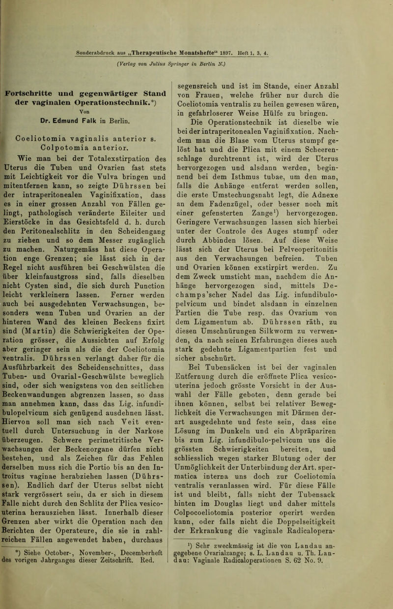 Sonderabdruck aua „Therapeutische Monatshefte“ 1897. Heft 1, 3, 4. (Verlag von Julius Springer in Berlin N.) Fortschritte und gegenwärtiger Stand der vaginalen Operationstechnik.*) Von Dr. Edmund Falk in Berlin. Coeliotomia vaginalis anterior s. Colpotomia anterior. Wie man bei der Totalexstirpation des Uterus die Tuben und Ovarien fast stets mit Leichtigkeit vor die Vulva bringen und mitentfernen kann, so zeigte Dührssen bei der intraperitonealen Vaginifixation, dass es in einer grossen Anzahl von Fällen ge- lingt, pathologisch veränderte Eileiter und Eierstöcke in das Gesichtsfeld d. h. durch den Peritonealschlitz in den Scheidengang zu ziehen und so dem Messer zugänglich zu machen. Naturgemäss hat diese Opera- tion enge Grenzen; sie lässt sich in der Regel nicht ausführen bei Geschwülsten die über kleinfaustgross sind, falls dieselben nicht Cysten sind, die sich durch Punction leicht verkleinern lassen. Ferner werden auch bei ausgedehnten Verwachsungen, be- sonders wenn Tuben und Ovarien an der hinteren Wand des kleinen Beckens fixirt sind (Martin) die Schwierigkeiten der Ope- ration grösser, die Aussichten auf Erfolg aber geringer sein als die der Coeliotomia ventralis. Dührssen verlangt daher für die Ausführbarkeit des Scheidenschnittes, dass Tuben- und Ovarial-Geschwülste beweglich sind, oder sich wenigstens von den seitlichen Beckenwandungen abgrenzen lassen, so dass man annehmen kann, dass das Lig. infundi- bulopelvicum sich genügend ausdehnen lässt. Hiervon soll man sich nach Veit even- tuell durch Untersuchung in der Narkose überzeugen. Schwere perimetritische Ver- wachsungen der Beckenorgane dürfen nicht bestehen, und als Zeichen für das Fehlen derselben muss sich die Portio bis an den In- troitus vaginae herabziehen lassen (Dührs- sen). Endlich darf der Uterus selbst nicht stark vergrössert sein, da er sich in diesem Falle nicht durch den Schlitz der Plica vesico- uterina herausziehen lässt. Innerhalb dieser Grenzen aber wirkt die Operation nach den Berichten der Operateure, die sie in zahl- reichen Fällen angewendet haben, durchaus *) Siehe October-, November-, Decemberheft des vorigen Jahrganges dieser Zeitschrift. Red. segensreich und ist im Stande, einer Anzahl von Frauen, welche früher nur durch die Coeliotomia ventralis zu heilen gewesen wären, in gefahrloserer Weise Hülfe zu bringen. Die Operationstechnik ist dieselbe wie bei der intraperitonealen Vaginifixation. Nach- dem man die Blase vom Uterus stumpf ge- löst hat und die Plica mit einem Scheeren- schlage durchtrennt ist, wird der Uterus hervorgezogen und alsdann werden, begin- nend bei dem Isthmus tubae, um den man, falls die Anhänge entfernt werden sollen, die erste Umstechungsnaht legt, die Adnexe an dem Fadenzügel, oder besser noch mit einer gefensterten Zange1) hervorgezogen. Geringere Verwachsungen lassen sich hierbei unter der Controle des Auges stumpf oder durch Abbinden lösen. Auf diese Weise lässt sich der Uterus bei Pelveoperitonitis aus den Verwachsungen befreien. Tuben und Ovarien können exstirpirt werden. Zu dem Zweck umsticht man, nachdem die An- hänge hervorgezogen sind, mittels De- champs’scher Nadel das Lig. infundibulo- pelvicum und bindet alsdann in einzelnen Partien die Tube resp. das Ovarium von dem Ligamentum ab. Dührssen räth, zu diesen Umschnürungen Silkworm zu verwen- den, da nach seinen Erfahrungen dieses auch stark gedehnte Ligamentpartien fest und sicher abschnürt. Bei Tubensäcken ist bei der vaginalen Entfernung durch die eröffnete Plica vesico- uterina jedoch grösste Vorsicht in der Aus- wahl der Fälle geboten, denn gerade bei ihnen können, selbst bei relativer Beweg- lichkeit die Verwachsungen mit Därmen der- art ausgedehnte und feste sein, dass eine Lösung im Dunkeln und ein Abpräpariren bis zum Lig. infundibulo-pelvicum uns die grössten Schwierigkeiten bereiten, und schliesslich wegen starker Blutung oder der Unmöglichkeit der Unterbindung der Art. sper- matica interna uns doch zur Coeliotomia ventralis veranlassen wird. Für diese Fälle ist und bleibt, falls nicht der Tubensack hinten im Douglas liegt und daher mittels Colpocoeliotomia posterior operirt werden kann, oder falls nicht die Doppelseitigkeit der Erkrankung die vaginale Radicalopera- *) Sehr zweckmässig ist die von Landau an- egebene Ovarialzange; s. L. Landau u. Th. Lan- au: Vaginale Radicaloperationen S. 62 No. 9.