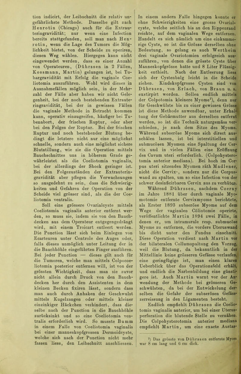 tion indicirt, der Leibschnitt die relativ un- gefährlichste Methode. Dasselbe gilt nach Henrotin (Chicago) auch für die Extrau- teringravidität; nur wenn eine Infection bereits stattgefunden, soll man nach Hen- rotin, wenn die Lage des Tumors die Mög- lichkeit bietet, von der Scheide zu operiren, diesen Weg wählen. Hiergegen kann nicht eingewendet werden, dass es einer Anzahl von Operateuren, (Dührssen in 2 Fällen, Kossmann, Martin) gelungen ist, bei Tu- bargravidität mit Erfolg die vaginale Coe- liotomia auszuführen. Wohl wird dieses in Ausnahmefällen möglich sein, in der Mehr- zahl der Fälle aber haben wir nicht Gele- genheit, bei der noch bestehenden Extraute- ringravidität, bei der in gewissen Fällen die vaginale Methode in Betracht kommen kann, operativ einzugreifen, häufiger bei Tu- benabort, der frischen Ruptur, oder aber bei den Folgen der Ruptur. Bei der frischen Ruptur und noch bestehender Blutung be- dingt die letztere nicht nur eine möglichst schnelle, sondern auch eine möglichst sichere Blutstillung, wie sie die Operation mittels Bauchschnittes uns in höherem Grade ge- währleistet als die Coeliotomia vaginalis, bei der allerdings der Shock geringer ist. Bei den Folgezuständen der Extrauterin- gravidität aber pflegen die Yerwachsungen so ausgedehnt zu sein, dass die Schwierig- keiten und Gefahren der Operation von der Scheide viel grösser sind, als die der Coe- liotomia ventralis. Soll eine grössere Ovarialcyste mittels Coeliotomia vaginalis anterior entfernt wer- den, so muss sie, indem sie von den Bauch- decken aus dem Operateur entgegengedrängt wird, mit einem Troicart entleert werden. Die Punction lässt sich beim Einlegen von Ecarteuren unter Controle des Auges oder, falls dieses unmöglich unter Leitung der in die Bauchhöhle eingeführten Finger ausführen. Bei jeder Punction — dieses gilt auch für die Tumoren, welche man mittels Colpocoe- liotomia posterior entfernen will, ist von der grössten Wichtigkeit, dass man sie zuvor nicht allein durch Druck von den Bauch- decken her durch den Assistenten in dem kleinen Becken fixiren lässt, sondern dass man auch durch Anhaken der Geschwulst mittels Kugelzangen oder mittels kleiner einzinkiger Häckchen verhindert, dass die- selbe nach der Punction in die Bauchhöhle zurücksinkt und so eine Coeliotomia ven- tralis erforderlich wird. So musste Bumm in einem Falle von Coeliotomia vaginalis bei einer manneskopfgrossen Dermoidcyste, welche sich nach der Punction nicht mehr In einem andern Falle hingegen konnte er ohne Schwierigkeiten eine grosse Ovarial- cyste, welche seitlich bis an den Rippenrand reichte, auf dem vaginalen Wege entfernen. Handelt es sich nämlich um eine einkamme- rige Cyste, so ist die Grösse derselben ohne Bedeutung, so gelang es auch Wertheim drei vaginale Ovariotomien erfolgreich aus- zuführen, von denen die grösste Cyste über Manneskopfgrösse hatte und 8 Liter Flüssig- keit enthielt. Nach der Entleerung liess sich der Cystenbalg leicht in die Scheide ziehen. Kindskopfgrosse Cysten sind von Dührssen, von Erlach, von Braun u. a. exstirpirt worden. Sollen endlich mittels der Colpotomia kleinere Myome2), denn nur für Geschwülste bis zu einer gewissen Grösse ist diese Methode anwendbar, unter Erhal- tung der Gebärmutter aus derselben entfernt werden, so ist die Technik naturgemäss ver- schieden, je nach dem Sitze des Myoms. Während subseröse Myome sich direct aus- schälen lassen, ist bei interstitiellen und submucösen Myomen eine Spaltung der Cer- vix und in vielen Fällen eine Eröffnung des Cavum uteri erforderlich. (Colpohystero- tomia anterior mediana). Bei hoch im Cor- pus uteri sitzenden Myomen räth Madlener, nicht die Cervix-, sondern nur die Corpus- wand zu spalten, um so eine Infection von der schwer desinficirbaren Cervix aus zu verhüten. Während Dührssen, nachdem Czerny im Jahre 1881 über durch vaginale Myo- motomie entfernte Cervixmyome berichtete, als Erster 1898 subseröse Myome auf dem Wege der vaginalen Cöliotomie operirte, veröffentlichte Martin 1894 zwei Fälle, in denen er, um intramurale resp. submucöse Myome zu entfernen, die vordere Uteruswand bis dicht unter den Fundus einschnitt. Diese Operation verdient nach Martin vor der bilateralen Collumspaltung den Vorzug, weil die Blutung, da bekanntlich in der Mittellinie keine grösseren Gefässe verlaufen, eine geringfügige ist, man einen klaren Ueberblick über das Operationsfeld erhält, und endlich die Narbenbildung eine günsti- gere ist. Auch Martin warnt vor der An- wendung der Methode bei grösseren Ge- schwülsten, da bei der Entwickelung der- selben die Gefahr der subserösen Gefäss- zerreissung in den Ligamenten besteht. Endlich empfiehlt Dührssen die Coelio- tomia vaginalis anterior, um bei einer Uterus- perforation die blutende Stelle zu vernähem Die Colpohysterotomia anterior mediana empfiehlt Martin, um eine exacte Austas- 2) Das grösste von Dührssen entfernte Myom