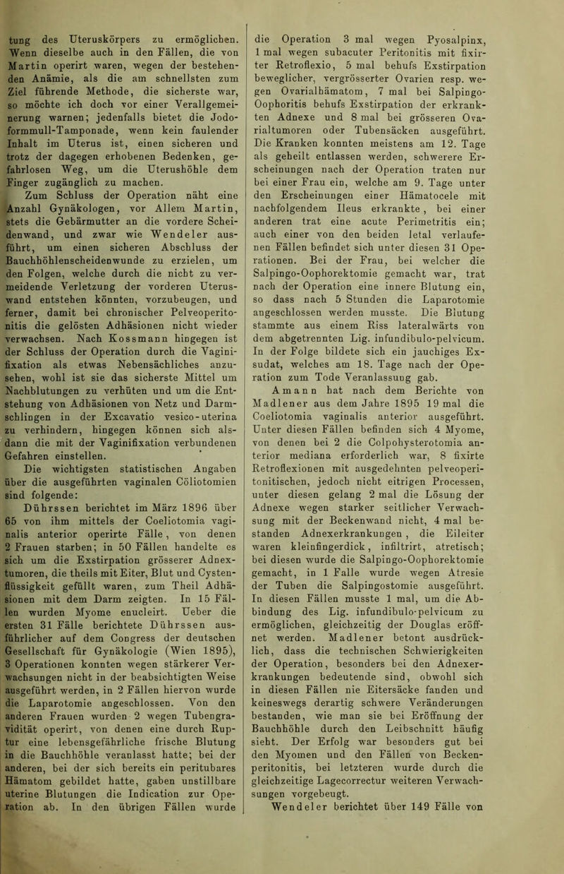 tung des Uteruskörpers zu ermöglichen. Wenn dieselbe auch in den Fällen, die von Martin operirt waren, wegen der bestehen- den Anämie, als die am schnellsten zum Ziel führende Methode, die sicherste war, so möchte ich doch Yor einer Verallgemei- nerung warnen; jedenfalls bietet die Jodo- formmull-Tamponade, wenn kein faulender Inhalt im Uterus ist, einen sicheren und trotz der dagegen erhobenen Bedenken, ge- fahrlosen Weg, um die Uterushöhle dem Finger zugänglich zu machen. Zum Schluss der Operation näht eine Anzahl Gynäkologen, vor Allem Martin, stets die Gebärmutter an die vordere Schei- denwand, und zwar wie Wendeier aus- führt, um einen sicheren Abschluss der Bauchhöhlenscheidenwunde zu erzielen, um den Folgen, welche durch die nicht zu ver- meidende Verletzung der vorderen Uterus- wand entstehen könnten, vorzubeugen, und ferner, damit bei chronischer Pelveoperito- nitis die gelösten Adhäsionen nicht wieder verwachsen. Nach Kossmann hingegen ist der Schluss der Operation durch die Vagini- fixation als etwas Nebensächliches anzu- sehen, wohl ist sie das sicherste Mittel um Nachblutungen zu verhüten und um die Ent- stehung von Adhäsionen von Netz und Darm- schlingen in der Excavatio vesico-uterina zu verhindern, hingegen können sich als- dann die mit der Vaginifixation verbundenen Gefahren einstellen. Die wichtigsten statistischen Angaben über die ausgeführten vaginalen Cöliotomien sind folgende: Dührssen berichtet im März 1896 über 65 von ihm mittels der Coeliotomia vagi- nalis anterior operirte Fälle , von denen 2 Frauen starben; in 50 Fällen handelte es sich um die Exstirpation grösserer Adnex- tumoren, die theils mit Eiter, Blut und Cysten- flüssigkeit gefüllt waren, zum Theil Adhä- sionen mit dem Darm zeigten. In 15 Fäl- len wurden Myome enucleirt. Ueber die ersten 81 Fälle berichtete Dührssen aus- führlicher auf dem Congress der deutschen Gesellschaft für Gynäkologie (Wien 1895), 3 Operationen konnten wegen stärkerer Ver- wachsungen nicht in der beabsichtigten Weise ausgeführt werden, in 2 Fällen hiervon wurde die Laparotomie angeschlossen. Von den anderen Frauen wurden 2 wegen Tubengra- vidität operirt, von denen eine durch Rup- tur eine lebensgefährliche frische Blutung in die Bauchhöhle veranlasst hatte; bei der anderen, bei der sich bereits ein peritubares Hämatom gebildet hatte, gaben unstillbare uterine Blutungen die Indication zur Ope- ration ab. In den übrigen Fällen wurde die Operation 3 mal wegen Pyosalpinx, 1 mal wegen subacuter Peritonitis mit fixir- ter Retroflexio, 5 mal behufs Exstirpation beweglicher, vergrösserter Ovarien resp. we- gen Ovarialhämatom, 7 mal bei SalpiDgo- Oophoritis behufs Exstirpation der erkrank- ten Adnexe und 8 mal bei grösseren Ova- rialtumoren oder Tubensäcken ausgeführt. Die Kranken konnten meistens am 12. Tage als geheilt entlassen werden, schwerere Er- scheinungen nach der Operation traten nur bei einer Frau ein, welche am 9. Tage unter den Erscheinungen einer Hämatocele mit nachfolgendem Ileus erkrankte , bei einer anderen trat eine acute Perimetritis ein; auch einer von den beiden letal verlaufe- nen Fällen befindet sich unter diesen 31 Ope- rationen. Bei der Frau, bei welcher die Salpingo-Oophorektomie gemacht war, trat nach der Operation eine innere Blutung ein, so dass nach 5 Stunden die Laparotomie augeschlossen werden musste. Die Blutung stammte aus einem Riss lateralwärts von dem abgetrennten Lig. infundibulo-pelvicum. In der Folge bildete sich ein jauchiges Ex- sudat, welches am 18. Tage nach der Ope- ration zum Tode Veranlassung gab. Amann hat nach dem Berichte von Madlener aus dem Jahre 1895 19 mal die Coeliotomia vaginalis anterior ausgeführt. Unter diesen Fällen befinden sich 4 Myome, von denen bei 2 die Colpohysterotomia an- terior mediana erforderlich war, 8 fixirte Retroflexionen mit ausgedehnten pelveoperi- tonitischen, jedoch nicht eitrigen Processen, unter diesen gelang 2 mal die Lösung der Adnexe wegen starker seitlicher Verwach- sung mit der Beckenwand nicht, 4 mal be- standen Adnexerkrankungen , die Eileiter waren kleinfingerdick, infiltrirt, atretisch; bei diesen wurde die Salpingo-Oophorektomie gemacht, in 1 Falle wurde wegen Atresie der Tuben die Salpingostomie ausgeführt. In diesen Fällen musste 1 mal, um die Ab- bindung des Lig. infundibulo-pelvicum zu ermöglichen, gleichzeitig der Douglas eröff- net werden. Madlener betont ausdrück- lich, dass die technischen Schwierigkeiten der Operation, besonders bei den Adnexer- krankungen bedeutende sind, obwohl sich in diesen Fällen nie Eitersäcke fanden und keineswegs derartig schwere Veränderungen bestanden, wie man sie bei Eröffnung der Bauchhöhle durch den Leibschnitt häufig sieht. Der Erfolg war besonders gut bei den Myomen und den Fällen von Becken- peritonitis, bei letzteren wurde durch die gleichzeitige Lagecorrectur weiteren Verwach- sungen vorgebeugt. Wendel er berichtet über 149 Fälle von