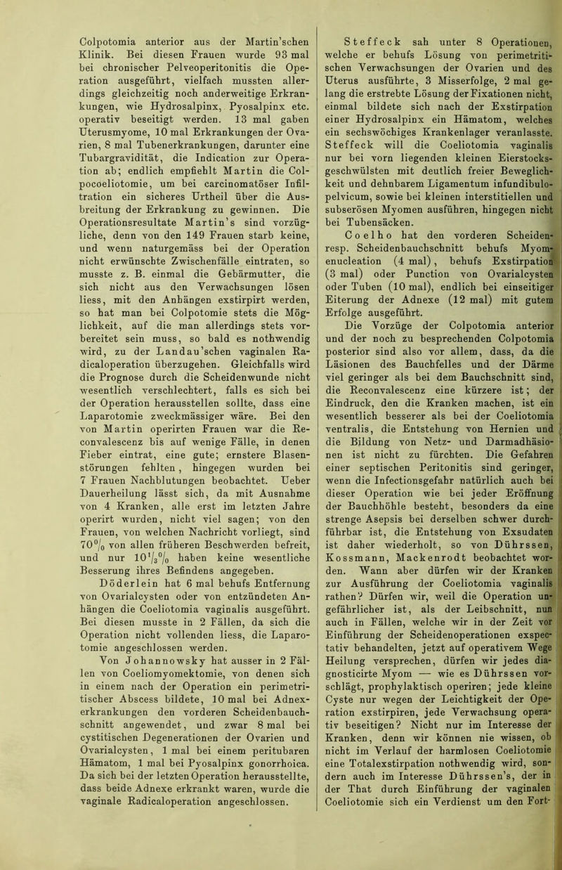 Colpotomia anterior aus der Martin’schen Klinik. Bei diesen Frauen wurde 93 mal bei chronischer Pelveoperitonitis die Ope- ration ausgeführt, vielfach mussten aller- dings gleichzeitig noch anderweitige Erkran- kungen, wie Hydrosalpinx, Pyosalpinx etc. operativ beseitigt werden. 13 mal gaben Uterusmyome, 10 mal Erkrankungen der Ova- rien, 8 mal Tubenerkrankungen, darunter eine Tubargravidität, die Indication zur Opera- tion ab; endlich empfiehlt Martin die Col- pocoeliotomie, um bei carcinomatöser Infil- tration ein sicheres Urtheil über die Aus- breitung der Erkrankung zu gewinnen. Die Operationsresultate Martin’s sind vorzüg- liche, denn von den 149 Frauen starb keine, und wenn naturgemäss bei der Operation nicht erwünschte Zwischenfälle eintraten, so musste z. B. einmal die Gebärmutter, die sich nicht aus den Verwachsungen lösen liess, mit den Anhängen exstirpirt werden, so hat man bei Colpotomie stets die Mög- lichkeit, auf die man allerdings stets vor- bereitet sein muss, so bald es nothwendig •wird, zu der Land au'sehen vaginalen Ra- dicaloperation überzugehen. Gleichfalls wird die Prognose durch die Scheidenwunde nicht wesentlich verschlechtert, falls es sich bei der Operation herausstellen sollte, dass eine Laparotomie zweckmässiger wäre. Bei den von Martin operirten Frauen war die Re- convalescenz bis auf wenige Fälle, in denen Fieber eintrat, eine gute; ernstere Blasen- störungen fehlten , hingegen wurden bei 7 Frauen Nachblutungen beobachtet. Ueber Dauerheilung lässt sich, da mit Ausnahme von 4 Kranken, alle erst im letzten Jahre operirt wurden, nicht viel sagen; von den Frauen, von welchen Nachricht vorliegt, sind 70°/0 von allen früheren Beschwerden befreit, und nur 10’/30/o haben keine wesentliche Besserung ihres Befindens angegeben. Döderlein hat 6 mal behufs Entfernung von Ovarialcysten oder von entzündeten An- hängen die Coeliotomia vaginalis ausgeführt. Bei diesen musste in 2 Fällen, da sich die Operation nicht vollenden liess, die Laparo- tomie angeschlossen werden. Von Johannowsky hat ausser in 2 Fäl- len von Coeliomyomektomie, von denen sich in einem nach der Operation ein perimetri- tischer Abscess bildete, 10 mal bei Adnex- erkrankungen den vorderen Scheidenbauch- schnitt angewendet, und zwar 8 mal bei cystitischen Degenerationen der Ovarien und Ovarialcysten, 1 mal bei einem peritubaren Hämatom, 1 mal bei Pyosalpinx gonorrhoica. Da sich bei der letzten Operation herausstellte, dass beide Adnexe erkrankt waren, wurde die vaginale Radicaloperation angeschlossen. Steffeck sah unter 8 Operationen, welche er behufs Lösung von perimetriti1- sehen Verwachsungen der Ovarien und des Uterus ausführte, 3 Misserfolge, 2 mal ge- lang die erstrebte Lösung der Fixationen nicht, einmal bildete sich nach der Exstirpation einer Hydrosalpinx ein Hämatom, welches ein sechswöchiges Krankenlager veranlasste. Steffeck will die Coeliotomia vaginalis nur bei vorn liegenden kleinen Eierstocks- geschwülsten mit deutlich freier Beweglich- keit und dehnbarem Ligamentum infundibulo- pelvicum, sowie bei kleinen interstitiellen und subserösen Myomen ausführen, hingegen nicht bei Tubensäcken. Coelho hat den vorderen Scheiden- resp. Scheidenbauchschnitt behufs Myom- enucleation (4 mal) , behufs Exstirpation (3 mal) oder Punction von Ovarialcysten oder Tuben (10 mal), endlich bei einseitiger Eiterung der Adnexe (12 mal) mit gutem Erfolge ausgeführt. Die Vorzüge der Colpotomia anterior und der noch zu besprechenden Colpotomia posterior sind also vor allem, dass, da die Läsionen des Bauchfelles und der Därme viel geringer als bei dem Bauchschnitt sind, die Reconvalescenz eine kürzere ist; der Eindruck, den die Kranken machen, ist ein wesentlich besserer als bei der Coeliotomia ventralis, die Entstehung von Hernien und die Bildung von Netz- und Darmadhäsio- nen ist nicht zu fürchten. Die Gefahren einer septischen Peritonitis sind geringer, wenn die Infectionsgefahr natürlich auch bei dieser Operation wie bei jeder Eröffnung der Bauchhöhle besteht, besonders da eine strenge Asepsis bei derselben schwer durch- führbar ist, die Entstehung von Exsudaten ist daher wiederholt, so von Dührssen, Kossmann, Mackenrodt beobachtet wor- den. Wann aber dürfen wir der Kranken zur Ausführung der Coeliotomia vaginalis rathen? Dürfen wir, weil die Operation un- gefährlicher ist, als der Leibschnitt, nun auch in Fällen, welche wir in der Zeit vor Einführung der Scheidenoperationen exspec- tativ behandelten, jetzt auf operativem Wege Heilung versprechen, dürfen wir jedes dia- gnosticirte Myom — wie es Dührssen vor- schlägt, prophylaktisch operiren; jede kleine Cyste nur wegen der Leichtigkeit der Ope- ration exstirpiren, jede Verwachsung opera- tiv beseitigen? Nicht nur im Interesse der Kranken, denn wir können nie wissen, ob nicht im Verlauf der harmlosen Coeliotomie eine Totalexstirpation nothwendig wird, son- dern auch im Interesse Dührssen’s, der in der That durch Einführung der vaginalen Coeliotomie sich ein Verdienst um den Fort-