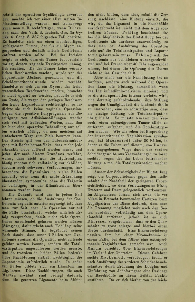 schritt der operativen Gynäkologie erworben hat, möchte ich vor einer allzu weiten In- dicationsstellung warnen, und keineswegs kann man z. B. rechtfertigen, wenn Dührs- sen nach den Verh. d. deutsch. Ges. für Gy- näk. 6. Cong. S. 387 folgenden Fall operirte: Es handelte sich um einen mehrknolligen, apfelgrossen Tumor, der für ein Myom an- gesprochen und deshalb mittels Coeliotomie entfernt werden sollte. Bei der Incision zeigte es sich, dass ein Tumor tuboovarialis vorlag, dessen vaginale Exstirpation unmög- lich erschien. Da der Tumor keine wesent- lichen Beschwerden machte, wurde von der Laparotomie Abstand genommen und die Scheidenperitonealwunde wieder vernäht. Handelte es sich um ein Myom, das keine wesentlichen Beschwerden machte, brauchte es nicht operirt zu werden, handelte es sich um Cyste, die wegen der geringen Beschwer- den keine Laparotomie rechtfertigte, so in- dicirte sie auch keine vaginale Operation. Gegen die operative Polypragmasie zur Be- seitigung von Adhäsionsbildungen wendet sich Veit mit treffenden Worten, nach ihm ist hier eine operative Behandlung nur sel- ten wirklich nöthig, da man meistens auf einfacherem Wege zum Ziele kommen kann. Das Gleiche gilt von den Tubenerkrankun- gen; mit Recht betont Veit, dass nicht jede erkrankte Tube entfernt werden muss, und jeder, der nach diesem Grundsatz verfährt, weiss , dass nicht nur die Hydrosalpinx häufig spontan sich vollständig zurückbildet, sondern auch schwerere Veränderungen, ins- besondere die Pyosalpinx in vielen Fällen ausheilt, oder wenn die acute Erkrankung überstanden, symptomlos, ohne die Trägerin zu belästigen, in das Klimakterium über- nommen •werden kann. Die Zukunft wird uns in jedem Fall lehren müssen, ob die Ausführung der Coe- liotomia vaginalis anterior angezeigt ist; dass man zur Zeit aber die Operation nur auf die Fälle beschränkt, welche wirklich Er- folg versprechen, damit nicht viele Opera- tionen unvollendet gelassen werden müssen (Sänger), dafür erhebt auch Fehling seine warnende Stimme. Er begründet seinen Rath damit, dass unter 7 Fällen von Ova- riotomie zweimal die Operation nicht zu Ende geführt werden konnte, sondern die Total- exstirpation angeschlossen werden musste, und da trotzdem in beiden Fällen bedenk- liche Nachblutung eintrat, nachträglich die Laparotomie erforderlich wurde. In ande- ren Fällen bildete sich ein Hämatom im Lig. latum. Diese Nachblutungen, die auch Martin erwähnt, sind bedingt dadurch, dass die gezerrten Ligamente beim Abbin- den nicht bluten, dass aber, sobald die Zer- rung nachlässt, eine Blutung ein tritt, die wir, da das Ligament in die Bauchhöhle zurückgebracht ist, nicht mit dem Auge con- troliren können. Fehling bezeichnet da- her die Möglichkeit der Blutstillung bei der Coeliotomie als durchaus unzuverlässig, so dass man bei Ausführung der Operation stets auf die Totalexstirpation und Laparo- tomie gefasst sein muss. Fehling will die Coeliotomia nur bei kleinen Adnexgeschwül- sten und bei Frauen über 40 Jahr angewendet wissen, bei denen die Opferung des Uterus nicht so ins Gewicht fällt. Aber nicht nur die Nachblutung ist zu fürchten, sondern auch während der Opera- tion kann die Blutung, namentlich wenn das Lig. infundibulo-pelvicum einreisst und so die Art. spermatica interna verletzt wird, eine derartig gefahrdrohende, ihre Stillung wegen der Unmöglichkeit die blutende Stelle zu umstechen, eine so schwierige sein, dass als einzige Rettung die Totalexstirpation übrig bleibt. So musste Amann den Ver- such, einen enteneigrossen Tumor allein zu entfernen, aufgeben, und die Totalexstirpa- tion machen. Wie wir schon bei Besprechung der intraperitonealen Vaginifixation erwähn- ten, hat Mackenrodt unter 30 Fällen, in denen er die Tuben auf diesem, von Dührs- sen angegebenen Wege durch das vordere Scheidengewölbe aus Verwachsungen zu lösen suchte, wegen der das Leben bedrohenden Blutung 4 mal die Totalexstirpation machen müssen. Ausser der Schwierigkeit der Blutstillung zeigt die Colpocoeliotomie gegen den Leib- schnitt den Nachtheil der geringeren Ueber- sichtlichkeit, so dass Verletzungen an Blase, Ureteren und Darm gelegentlich Vorkommen. Im Allgemeinen lassen sich zwar die vor Allem in Betracht kommenden Ureteren beim Abpräpariren der Blase dadurch, dass man die Trennung möglichst weit nach den Sei- ten ausdehnt, vollständig aus dem Opera- tionsfeld entfernen , jedoch ist es auch Dührssen vorgekommen, dass er den Quer- schnitt zu gross anlegte und hierbei einen Ureter durchschnitt. Eine Blasenverletzung passirte ihm bei einer Myomektomie in einem Falle, bei dem früher eine extraperi- toneale Vaginifixation gemacht war. Auch Martin berichtet über Blasenverletzungen im Verlauf der Operation. Diesen Gefahren suchte Mackenrodt vorzubeugen, indem er nach Ausführung des vorderen Scheidenbauch- schnittes durch Eröffnung des Douglas und Einführung von Jodoformgaze eine Drainage der Bauchhöhle an ihrem tiefsten Punkte ausführte. Da er sich hierbei von der leich-