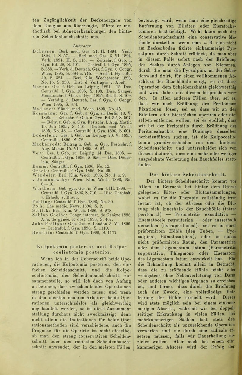 ten Zugänglichkeit der Beckenorgane von dem Douglas aus überzeugte, führte er me- thodisch bei Adnexerkrankungen den hinte- ren Scheidenbauchschnitt aus. Litteratur. DührsseD: Berl. med. Ges. 21. II. 1894. Verb. 1894, I. S. 57. — Berl. med. Ges. 6. VI. 1894. Verb. 1894, II. S. 115. — Zeitscbr. f. Geb. u. Gyn. Bd. 28, S. 401. — Centralbl. f. Gyn. 1895, S.385. — Verb. d. Deutsch. Ges. f. Gyn. 6. Congr. Wien, 1895, S. 384 u. 715. — Arcb. f. Gyn. Bd. 49, S. 324. — Berl. Klin. Wocbenscbr. 1896, No. 15, S. 330. Disc. d. Vortrages v. Abel). Martin: Ges. f. Geb. zu Leipzig 1894. 15. Dec. Centralbl. f. Gyn. 1895, S. 193. Disc. Sänger. Monatsschr. f. Geb. u. Gyn. 1895, Bd. II. S. 109. — Verhdlg. d. Deutsch. Ges. f. Gyn. 6. Congr. Wien 1895, S. 374. Madien er: Münch, med. Wocb. 1895, No. 45. Kossmann: Ges. f. Geb. ü. Gyn. zu Berlin 10. V. 1895. — Zeitschr. f. Geb. u. Gyn. Bd. 32, S. 507. •— Beitr. z. Geb. u. Gyn. Festschr. f. Aug. Martin 15. Juli 1895, S. 110. Deutsch, med. Woch. 1895, No. 48. — Centralbl. f. Gyn. 1896, S. 601. Döderlein: Ges. f. Geb. zu Leipzig 20. V. 1895, Centralbl. 1896, S. 72. Mackenrodt: Beitrag z. Geb. u. Gyn. Festschr. f. Aug. Martin 15. VII. 1895, S. 97. Veit: Ges. f. Geb. zu Leipzig 14. Dec. 1895. — Centralbl. f. Gyn. 1896, S. 856. — Disc. Döder- lein, Sänger. Bumm: Centralbl. f. Gyn. 1896, No. 12. Graefe: Centralbl. f. Gyn. 1896, No. 29. Wendeier: Berl. Klin. Woch. 1896, No. 1 u. 2. v. Johanno wsky: Wien. Klin. Woch. 1896, No. 6 — 10. Wertheim: Geb.-gyn. Ges. in Wien 3. III. 1896. — Centralbl. f. Gyn. 1896, S. 716. — Disc. Chrobak, v. Erlach, v. Braun. Fehling: Centralbl. f. Gyn. 1896, No. 30. Polk: The medic. News. 1896, S. 2. Steffek: Berl. Klin. Woch. 1896, S. 978. Sabino Coelho: Congr. internat. de Geneve 1896, Ann. de gynec. et obst. 1896, S. 467. John Philipps: Geb. Ges. z. London 3. VI. 1896. — Centralbl. f. Gyn. 1896, S. 1110. Henrotin: Centralbl. f. Gyn. 1996, S. 1177. Kolpotomia posterior und Kolpo- coeliotomia posterior. Wenn ich in der Ueberschrift beide Ope- rationen, die Kolpotomia posterior, den ein- fachen Scheidenschnitt, und die Kolpo- coeliotomia, den Scheidenbauchschnitt, zu- sammenstelle, so will ich doch von Anfang an betonen, dass zwischen beiden Operationen streng geschieden werden muss; und wenn in den meisten neueren Arbeiten beide Ope- rationen unterschiedslos als gleichwerthig abgehandelt werden, so ist diese Zusammen- stellung durchaus nicht zweckmässig; denn nicht allein die Indicationen für beide Ope- rationsmethoden sind verschiedene, auch die Prognose für die Operirte ist nicht dieselbe, ob man den streDg conservativen Scheiden- schuitt oder den radicalen Scheidenbauch- schnitt anwendet, der in den meisten Fällen bevorzugt wird, wenn man eine gleichzeitige Entfernung von Eileiter- oder Eierstocks- tumoren beabsichtigt. Wohl kann auch der Scheidenbauchschnitt eine conservative Me- thode darstellen, wenn man z. B. eine nicht am Beckenboden fixirte einkammerige Pyo- salpinx durch Schnitt eröffnet; da man aber in diesem Falle sofort nach der Eröffnung des Sackes durch Anlegen von Klemmen, durch die man die Pyosalpinx an der Schei- denwand fixirt, für einen vollkommenen Ab- schluss der Bauchhöhle sorgt, so ist diese Operation dem Scheidenschnitt gleichwerthig und wird daher mit diesem besprochen wer- den. In allen anderen Fällen aber, sei es, dass wir nach Eröffnung des Peritoneum Fixationen lösen, sei es, dass wir an den Eileitern oder Eierstöcken operiren oder die- selben entfernen wollen, sei es endlich, dass wir bei der Peritonitis durch Eröffnung des Peritonealsackes eine Drainage desselben herbeizuführen suchen, ist die Kolpocoelio- tomia grundverschieden von dem hinteren Scheidenschnitt und unterscheidet sich von diesem dadurch, dass eine mehr oder weniger ausgedehnte Verletzung des Bauchfelles statt- findet. Der hintere Scheidenschnitt. Der hintere Scheidenschnitt kommt vor Allem in Betracht bei hinter dem Uterus gelegenen Eiter- oder Blutansammlungen, wobei es für die Therapie vollständig irre- levant ist, ob der Abscess oder die Blu- tung sich innerhalb der Bauchhöhle (intra- peritoneal) — Perimetritis exsudativa — Haematocele retrouterina — oder ausserhalb derselben (extraperitoneal), sei es in einer präformirten Höhle (den Tuben, — Pyo- salpinx, Hämatosalpinx), oder in einem nicht präformirten Raum, den Parametrien oder dem Ligamentum latum (Parametritis suppurativa, Phlegmone oder Haematom des Ligamentum latum entwickelt hat. Für die Behandlung kommt allein in Betracht, dass die zu eröffnende Höhle leicht oder wenigstens ohne Nebenverletzung von Darm oder anderen wichtigen Organen zu erreichen ist, und ferner, dass durch die Eröffnung auch der Zweck, eine vollständige Ent- leerung der Höhle erreicht wird. Dieses wird stets möglich sein bei einem einkam* merigen Abscess, während wir bei doppel- seitiger Erkrankung in vielen Fällen, bei mehrkammerigen Säcken fast stets den Scheidenscbnitt als unzureichende Operation verwerfen und sie durch eine radicale er- setzen müssen, falls wir Dauerheilung er- zielen wollen. Aber auch bei einem ein- kammerigen Abscess wird der Erfolg der