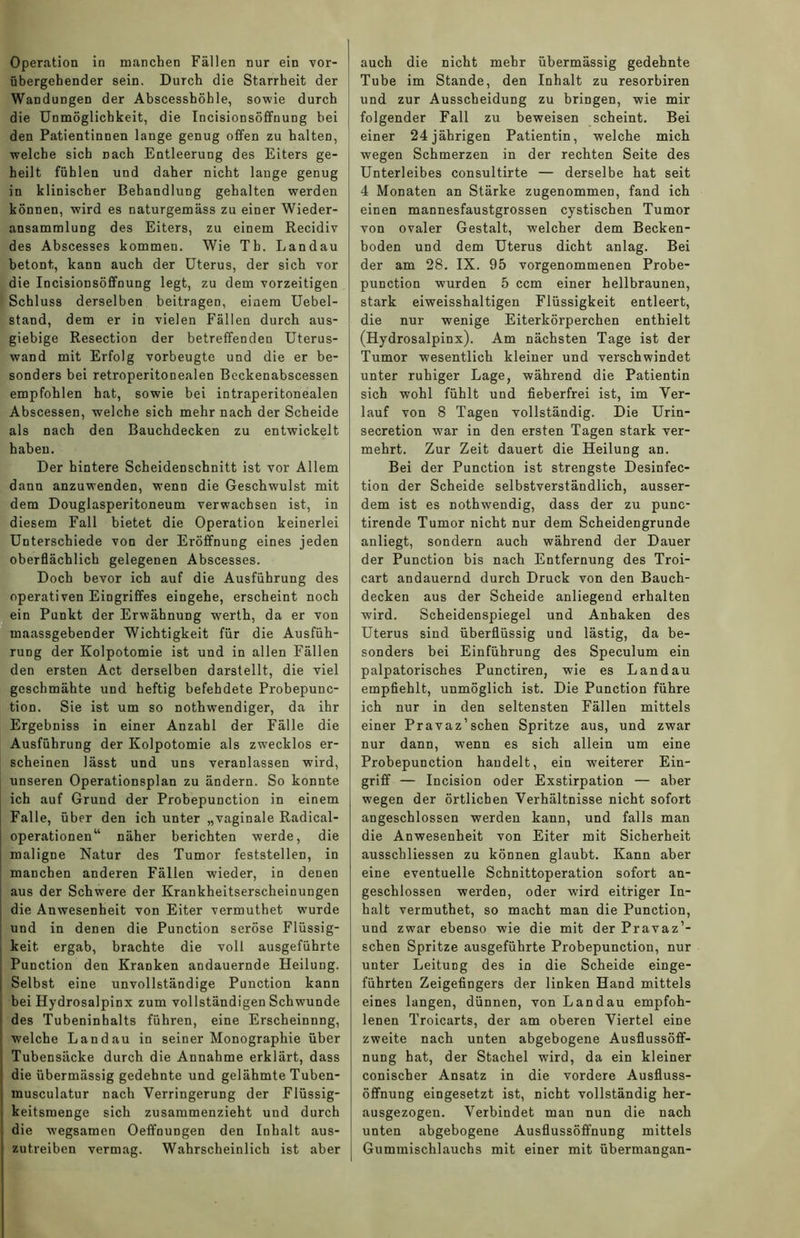 Operation in manchen Fällen nur ein vor- übergehender sein. Durch die Starrheit der Wandungen der Abscesshöhle, sowie durch die Unmöglichkeit, die Incisionsöffnung bei den Patientinnen lange genug offen zu halten, welche sich Dach Entleerung des Eiters ge- heilt fühlen und daher nicht lange genug in klinischer Behandlung gehalten werden können, wird es naturgemäss zu einer Wieder- ansammlung des Eiters, zu einem Recidiv des Abscesses kommen. Wie Th. Landau betont, kann auch der Uterus, der sich vor die Incisionsöffnung legt, zu dem vorzeitigen Schluss derselben beitragen, einem Uebel- stand, dem er in vielen Fällen durch aus- giebige Resection der betreffenden Uterus- wand mit Erfolg vorbeugte und die er be- sonders bei retroperitonealeD Beckenabscessen empfohlen hat, sowie bei intraperitonealen Abscessen, welche sich mehr nach der Scheide als nach den Bauchdecken zu entwickelt haben. Der hintere ScheideDschnitt ist vor Allem dann anzuwendeD, wenn die Geschwulst mit dem Douglasperitoneum verwachsen ist, in diesem Fall bietet die Operation keinerlei Unterschiede von der Eröffnung eines jeden oberflächlich gelegenen Abscesses. Doch bevor ich auf die Ausführung des operativen Eingriffes eingehe, erscheint noch ein Punkt der Erwähnung werth, da er von maassgebender Wichtigkeit für die Ausfüh- rung der Kolpotomie ist und in allen Fällen den ersten Act derselben darstellt, die viel geschmähte und heftig befehdete Probepunc- tion. Sie ist um so nothwendiger, da ihr Ergebniss in einer Anzahl der Fälle die Ausführung der Kolpotomie als zwecklos er- scheinen lässt und uns veranlassen wird, unseren Operationsplan zu ändern. So konnte ich auf Grund der Probepunction in einem Falle, über den ich unter „vaginale Radical- operationen“ näher berichten werde, die maligne Natur des Tumor feststellen, in manchen anderen Fällen wieder, in denen aus der Schwere der Krankheitserscheinungen die Anwesenheit von Eiter vermuthet wurde und in denen die Punction seröse Flüssig- keit ergab, brachte die voll ausgeführte Punction den Kranken andauernde Heilung. Selbst eine unvollständige Punction kann bei Hydrosalpinx zum vollständigen Schwunde des Tubeninhalts führen, eine Erscheinung, welche Landau in seiner Monographie über Tubensäcke durch die Annahme erklärt, dass die übermässig gedehnte und gelähmte Tuben- musculatur nach Verringerung der Flüssig- keitsmenge sich zusammenzieht und durch die wegsamen OeffnuDgen den Inhalt aus- zutreiben vermag. Wahrscheinlich ist aber auch die nicht mehr übermässig gedehnte Tube im Stande, den Inhalt zu resorbiren und zur Ausscheidung zu bringen, wie mir I folgender Fall zu beweisen scheint. Bei ! einer 24jährigen Patientin, welche mich wegen Schmerzen in der rechten Seite des Unterleibes consultirte — derselbe hat seit 4 Monaten an Stärke zugenommen, fand ich einen mannesfaustgrossen cystischen Tumor von ovaler Gestalt, welcher dem Becken- boden und dem Uterus dicht anlag. Bei der am 28. IX. 95 vorgenommenen Probe- punction wurden 5 ccm einer hellbraunen, stark ei weisshaltigen Flüssigkeit entleert, die nur wenige Eiterkörperchen enthielt (Hydrosalpinx). Am nächsten Tage ist der Tumor wesentlich kleiner und verschwindet unter ruhiger Lage, während die Patientin sich wohl fühlt und fieberfrei ist, im Ver- lauf von 8 Tagen vollständig. Die Urin- secretion war in den ersten Tagen stark ver- mehrt. Zur Zeit dauert die Heilung an. Bei der Punction ist strengste Desinfec- tion der Scheide selbstverständlich, ausser- dem ist es nothwendig, dass der zu punc- tirende Tumor nicht nur dem Scheidengrunde anliegt, sondern auch während der Dauer der Punction bis nach Entfernung des Troi- cart andauernd durch Druck von den Bauch- decken aus der Scheide anliegend erhalten wird. Scheidenspiegel und Anhaken des Uterus sind überflüssig und lästig, da be- sonders bei Einführung des Speculum ein palpatorisches Punctiren, wie es Landau empfiehlt, unmöglich ist. Die Punction führe ich nur in den seltensten Fällen mittels einer Pravaz’sehen Spritze aus, und zwar nur dann, wenn es sich allein um eine Probepunction handelt, ein weiterer Ein- griff — Incision oder Exstirpation — aber wegen der örtlichen Verhältnisse nicht sofort angeschlossen werden kann, und falls man die Anwesenheit von Eiter mit Sicherheit ausschliessen zu können glaubt. Kann aber eine eventuelle Sclmittoperation sofort an- geschlossen werden, oder wird eitriger In- halt vermuthet, so macht man die Punction, und zwar ebenso wie die mit der Pravaz’- schen Spritze ausgeführte Probepunction, nur unter Leitung des in die Scheide einge- führten Zeigefingers der linken Hand mittels eines langen, dünnen, von Landau empfoh- lenen Troicarts, der am oberen Viertel eine zweite nach unten abgebogene Ausflussöff- nung hat, der Stachel wird, da ein kleiner conischer Ansatz in die vordere Ausfluss- öffnung eingesetzt ist, nicht vollständig her- ausgezogen. Verbindet man nun die nach unten abgebogene Ausflussöffnung mittels Gummischlauchs mit einer mit übermangan-