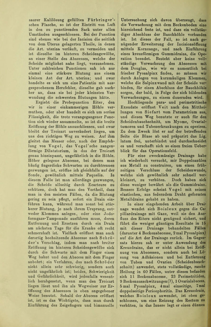 saurer Kalilösung gefüllten Fürbringer’- schen Flasche, so ist der Eintritt von Luft in den zu punctirenden Sack unter allen Umständen ausgeschlossen. Bei der Punction sind ebenso wie bei der Incision die seitlich von dem Uterus gelagerten Theile, in denen die Art. uterina verläuft, zu vermeiden und ist dieselbe im hinteren Scheidengewölbe, an einer Stelle des Abscesses, welche der Scheide möglichst nahe liegt, vorzunehmen. Unter zahlreichen Punctionen sah ich nur einmal eine stärkere Blutung aus einem kleinen Ast der Art. uterina; und zwar handelte es sich um eine Patientin mit aus- gesprochenem Herzfehler, dieselbe gab nach- her an, dass sie bei jeder kleinsten Ver- wundung die schwersten Blutungen hätte. Ergiebt die Probepunction Eiter, den wir in einer einkammerigen Höhle ver- muthen, oder aber handelt es sich um seröse Flüssigkeit, die trotz vorangegangener Punc- tion sich wieder ansammelte, so ist die breite Eröffnung der Höhle anzuschliessen, und zwar bleibt der Troicart unverändert liegen, um uns den richtigen Weg zu weisen. Auf ihm gleitet das Messer oder, nach der Empfeh- lung von Vogel, das Vogel’sche zangen- förmige Dilatatorium, in das der Troicart genau hineinpasst, ungefährlich in die Höhle. Höher gelegene Abscesse, bei denen man häufig fingerdicke Schwarten zu durchtrennen gezwungen ist, eröffne ich gleichfalls auf der Sonde, gewöhnlich mittels Paquelin. In diesem Falle ist man allerdings gezwungen, die Scheide allseitig durch Ecarteure zu schützen, doch hat man den Vortheil, dass man in den meisten Fällen, da die Blutung gering zu sein pflegt, sofort ein Drain ein- führen kann, während man sonst bei stär- kerer Blutung, je nach ihrem Ursprung, ent- weder Klemmen anlegen, oder eine Jodo- formgaze-Tamponade ausführen muss, deren Entfernung und Ersetzen durch ein Drain am nächsten Tage für die Kranke oft recht schmerzhaft ist. Vielfach eröffnet man auch derartig hochsitzende Abscesse nach Schrö- der’s Vorschlag, indem man nach breiter Eröffnung im hinteren Scheidengewölbe sich durch die Schwarte mit dem Finger einen Weg bahnt und den Abscess mit dem Finger anbohrt; ein Verfahren, das nach Schröder nicht allein sehr schwierig, sondern auch nicht ungefährlich ist; beides, Schwierigkeit und Gefährlichkeit, wird jedenfalls wesent- lich herabgesetzt, wenn man den Troicart liegen lässt und ihn als Wegweiser zur Er- öffnung des Abscesses in oben angegebener Weise benutzt. Sobald der Abscess eröffnet ist, ist es das Wichtigste, dass man durch Einführung des Zeigefingers und bimanuelle Untersuchung sich davon überzeugt, dass die Verwachsung mit dem Beckenboden eine hinreichend feste ist, und dass ein vollstän- diger Abschluss der Bauchhöhle vorhanden ist. Ist dieses der Fall, so ist nach ge- nügender Erweiterung der Incisionsöffnung mittels Kornzange, und nach Einführung eines kreuzförmigen Gummidrains, die Ope- ration beendet. Besteht aber keine voll- ständige Verwachsung des Abscesses mit dem Douglas, wie wir es namentlich bei frischer Pyosalpinx finden, so müssen wir durch Anlegen von kurzmäuligen Klemmen, welche die Salpinxwand mit der Scheide ver- binden, für einen Abschluss der Bauchhöhle sorgen, der bald, in Folge der sich bildenden Verwachsungen, zu einem dauernden wird. Hochliegende para- und perimetritische Exsudate eröffnet Veit nach den Mitthei- lungen von Siefart vom Parametrium aus, und diesen Weg benutzte er auch für den Scheidenbauchschnitt, um Myome, Ovarial- tumoren und Tubenerkrankungen zu operiren. Zu dem Zweck löst er auf der betreffenden Seite die Blase ab und präparirt das Lig. latum frei, unterbindet und durchschneidet es und verschafft sich so einen freien Ueber- blick für das Operationsfeld. Für eine zweckmässige Drainage habe ich wiederholt versucht, mir Doppelcanülen aus Metall zu construiren, um einen früh- zeitigen Verschluss der Scheidenwunde, welche sich gewöhnlich sehr schnell ver- kleinert, zu verhüten. Doch haben sich diese weniger bewährt als die Gummidrains. Bessere Erfolge scheint Vogel mit seinen elastischen, aus federndem Draht geformten Metalldrains gehabt zu haben. In einer eingehenden Arbeit über Drai- nage wendet sich Boisleux gegen die Ca- pillardrainage mit Gaze, weil sie den Aus- fluss des Eiters nicht genügend sichert, und führt die weniger günstigen Resultate in 15 mit dieser Drainage behandelten Fällen (darunter 4 Beckenabscesse, 2 mal Pyosalpinx) auf die Art der Drainage zurück. Im Gegen- satz hierzu sah er unter Anwendung des Kreuzdrains, das er nicht allein bei Eröff- nung von Abscessen, sondern auch bei Lö- sung von Adhäsionen und bei Entfernung von Tuben und Ovarien (Scheidenbauch- schnitt) anwendet, stets vollständige, rasche Heilung in 60 Fällen, unter diesen befanden sich 11 Beckenabscesse, 23 Perimetritiden, 9 Beckenausschwitzungen(?), 1 Ovarialabscess, 5 mal Pyosalpinx, 4mal einseitige, 7mal doppelseitige Perioophoritis. Das Kreuzdrain, welches Boisleux anwendet, ist oben ge- schlossen, um eine Reizung des Rectum zu verhüten, in das Innere legt er einen dünnen
