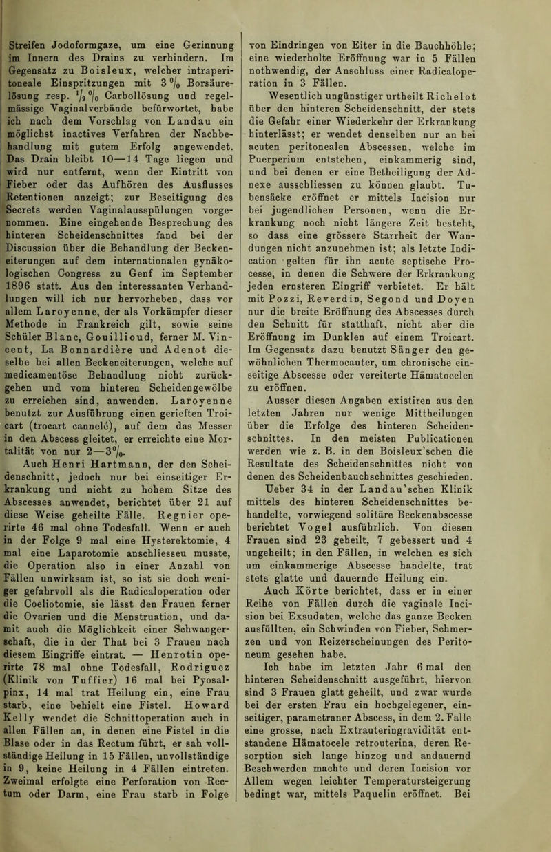 Streifen Jodoformgaze, um eine Gerinnung im Innern des Drains zu verhindern. Im Gegensatz zu Boisleux, welcher intraperi- toneale Einspritzungen mit 3 °/0 Borsäure- lösung resp. Va°/o Carbollösung und regel- mässige Vaginal verbände befürwortet, habe ich nach dem Vorschlag von Landau ein möglichst inactives Verfahren der Nachbe- handlung mit gutem Erfolg angewendet. Das Drain bleibt 10—14 Tage liegen und wird nur entfernt, wenn der Eintritt von Fieber oder das Aufhören des Ausflusses Retentionen anzeigt; zur Beseitigung des Secrets werden Vaginalausspiilungen vorge- nommen. Eine eingehende Besprechung des hinteren Scheidenschnittes fand bei der Discussion über die Behandlung der Becken- eiterungen auf dem internationalen gynäko- logischen Congress zu Genf im September 1896 statt. Aus den interessanten Verhand- lungen will ich nur hervorheben, dass vor allem Laroyenne, der als Vorkämpfer dieser Methode in Frankreich gilt, sowie seine Schüler Blanc, Gouillioud, ferner M. Vin- cent, La Bonnardiere und Adenot die- selbe bei allen Beckeneiterungen, welche auf medicamentöse Behandlung nicht zurück- gehen und vom hinteren Scheidengewölbe zu erreichen sind, anwenden. Laroyenne benutzt zur Ausführung einen gerieften Troi- cart (trocart cannele), auf dem das Messer in den Abscess gleitet, er erreichte eine Mor- talität von nur 2—3 °/0. Auch Henri Hartmann, der den Schei- denschnitt, jedoch nur bei einseitiger Er- krankung und nicht zu hohem Sitze des Abscesses anwendet, berichtet über 21 auf diese Weise geheilte Fälle. Regnier ope- lirte 46 mal ohne Todesfall. Wenn er auch in der Folge 9 mal eine Hysterektomie, 4 mal eine Laparotomie anschliesseu musste, die Operation also in einer Anzahl von Fällen unwirksam ist, so ist sie doch weni- ger gefahrvoll als die Radicaloperation oder die Coeliotomie, sie lässt den Frauen ferner die Ovarien und die Menstruation, und da- mit auch die Möglichkeit einer Schwanger- schaft, die in der That bei 3 Frauen nach diesem Eingriffe eintrat. — Henrotin ope- rirte 78 mal ohne Todesfall, Rodriguez (Klinik von Tuffier) 16 mal bei Pyosal- pinx, 14 mal trat Heilung ein, eine Frau starb, eine behielt eine Fistel. Howard Kelly wendet die Schnittoperation auch in allen Fällen an, in denen eine Fistel in die Blase oder in das Rectum führt, er sah voll- ständige Heilung in 15 Fällen, unvollständige in 9, keine Heilung in 4 Fällen eintreten. Zweimal erfolgte eine Perforation von Rec- tum oder Darm, eine Frau starb in Folge von Eindringen von Eiter in die Bauchhöhle; eine wiederholte Eröffnuug war in 5 Fällen nothwendig, der Anschluss einer Radicalope- ration in 3 Fällen. Wesentlich ungünstiger urtheilt Richelot über den hinteren Scheidenschnitt, der stets die Gefahr einer Wiederkehr der Erkrankung hinterlässt; er wendet denselben nur an bei acuten peritonealen Abscessen, welche im Puerperium entstehen, einkammerig sind, und bei denen er eine Betheiligung der Ad- nexe ausschliessen zu können glaubt. Tu- bensäcke eröffnet er mittels Incision nur bei jugendlichen Personen, wenn die Er- krankung noch nicht längere Zeit besteht, so dass eine grössere Starrheit der Wan- dungen nicht anzunehmen ist; als letzte Indi- cation gelten für ihn acute septische Pro- cesse, in denen die Schwere der Erkrankung jeden ernsteren Eingriff verbietet. Er hält mit Pozzi, Reverdin, Segond und Doyen nur die breite Eröffnung des Abscesses durch den Schnitt für statthaft, nicht aber die Eröffnung im Dunklen auf einem Troicart. Im Gegensatz dazu benutzt Sänger den ge- wöhnlichen Thermocauter, um chronische ein- seitige Abscesse oder vereiterte Hämatocelen zu eröffnen. Ausser diesen Angaben existiren aus den letzten Jahren nur wenige Mittheilungen über die Erfolge des hinteren Scheiden- schnittes. In den meisten Publicationen werden wie z. B. in den Boisleux’schen die Resultate des Scheidenschnittes nicht von denen des Scheidenbauchschnittes geschieden. Ueber 34 in der Landau’schen Klinik mittels des hinteren Scheidenschnittes be- handelte, vorwiegend solitäre Beckenabscesse berichtet Vogel ausführlich. Von diesen Frauen sind 23 geheilt, 7 gebessert und 4 ungeheilt; in den Fällen, in welchen es sich um einkammerige Abscesse handelte, trat stets glatte und dauernde Heilung ein. Auch Körte berichtet, dass er in einer Reihe von Fällen durch die vaginale Inci- sion bei Exsudaten, welche das ganze Becken ausfüllten, ein Schwinden von Fieber, Schmer- zen und von Reizerscheinungen des Perito- neum gesehen habe. Ich habe im letzten Jahr 6 mal den hinteren Scheidenschnitt ausgeführt, hiervon sind 3 Frauen glatt geheilt, und zwar wurde bei der ersten Frau ein hochgelegener, ein- seitiger, parametraner Abscess, in dem 2. Falle eine grosse, nach Extrauteringravidität ent- standene Hämatocele retrouterina, deren Re- sorption sich lange hinzog und andauernd Beschwerden machte und deren Incision vor Allem wegen leichter Temperatursteigerung bedingt war, mittels Paquelin eröffnet. Bei