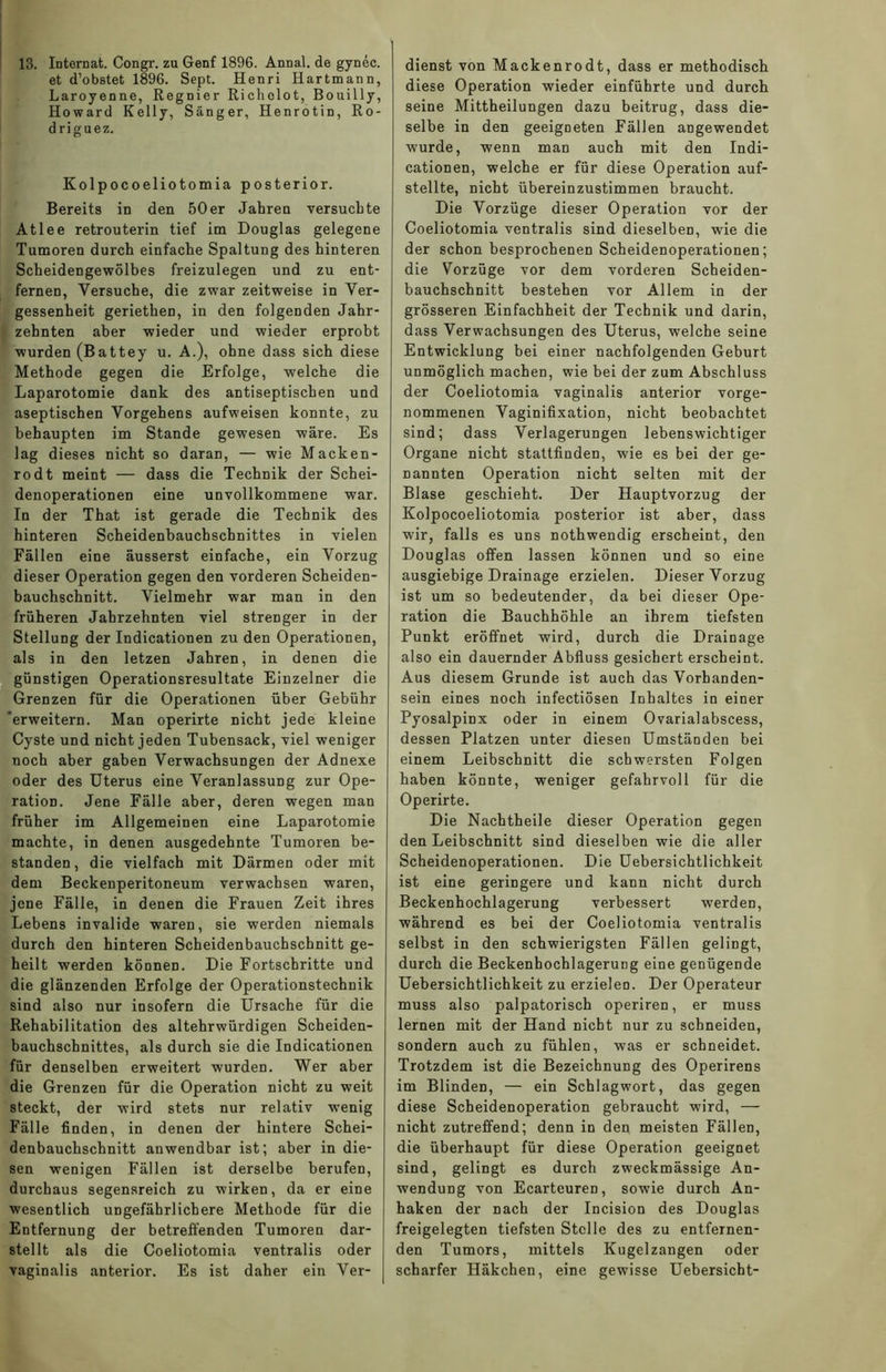 13. Internat. Congr. zu Genf 1896. Annal. de gynec. et d’obstet 1896. Sept. Henri Hartmann, Laroyenne, Regnier Richolot, Bouilly, Howard Kelly, Sänger, Henrotin, Ro- driguez. Kolpocoeliotomia posterior. Bereits in den 50er Jahren versuchte Atlee retrouterin tief im Douglas gelegene Tumoren durch einfache Spaltung des hinteren Scheidengewölbes freizulegen und zu ent- fernen, Versuche, die zwar zeitweise in Ver- gessenheit geriethen, in den folgenden Jahr- zehnten aber wieder und wieder erprobt wurden (Battey u. A.), ohne dass sich diese Methode gegen die Erfolge, welche die Laparotomie dank des antiseptischen und aseptischen Vorgehens aufweisen konnte, zu behaupten im Stande gewesen wäre. Es lag dieses nicht so daran, — wie Macken- rodt meint — dass die Technik der Schei- denoperationen eine unvollkommene war. In der That ist gerade die Technik des hinteren Scheidenbauchschnittes in vielen Fällen eine äusserst einfache, ein Vorzug dieser Operation gegen den vorderen Scheiden- bauchschnitt. Vielmehr war man in den früheren Jahrzehnten viel strenger in der Stellung der Indicationen zu den Operationen, als in den letzen Jahren, in denen die günstigen Operationsresultate Einzelner die Grenzen für die Operationen über Gebühr erweitern. Man operirte nicht jede kleine Cyste und nicht jeden Tubensack, viel weniger noch aber gaben Verwachsungen der Adnexe oder des Uterus eine Veranlassung zur Ope- ration. Jene Fälle aber, deren wegen man früher im Allgemeinen eine Laparotomie machte, in denen ausgedehnte Tumoren be- standen , die vielfach mit Därmen oder mit dem Beckenperitoneum verwachsen waren, jene Fälle, in denen die Frauen Zeit ihres Lebens invalide waren, sie werden niemals durch den hinteren Scheidenbauchschnitt ge- heilt werden können. Die Fortschritte und die glänzenden Erfolge der Operationstechnik sind also nur insofern die Ursache für die Rehabilitation des altehrwürdigen Scheiden- baucbscbnittes, als durch sie die Indicationen für denselben erweitert wurden. Wer aber die Grenzen für die Operation nicht zu weit steckt, der wird stets nur relativ wenig Fälle finden, in denen der hintere Schei- denbauchschnitt anwendbar ist; aber in die- sen wenigen Fällen ist derselbe berufen, durchaus segensreich zu wirken, da er eine wesentlich ungefährlichere Methode für die Entfernung der betreffenden Tumoren dar- stellt als die Coeliotomia ventralis oder vaginalis anterior. Es ist daher ein Ver- dienst von Mackenrodt, dass er methodisch, diese Operation wieder einführte und durcb seine Mittheilungen dazu beitrug, dass die- selbe in den geeigneten Fällen angewendet wurde, wenn man auch mit den Indi- cationen, welche er für diese Operation auf- stellte, nicht übereinzustimmen braucht. Die Vorzüge dieser Operation vor der Coeliotomia ventralis sind dieselben, wie die der schon besprochenen Scheidenoperationen; die Vorzüge vor dem vorderen Scheiden- bauchschnitt bestehen vor Allem in der grösseren Einfachheit der Technik und darin, dass Verwachsungen des Uterus, welche seine Entwicklung bei einer nachfolgenden Geburt unmöglich machen, wie bei der zum Abschluss der Coeliotomia vaginalis anterior vorge- nommenen Vaginifixation, nicht beobachtet sind; dass Verlagerungen lebenswichtiger Organe nicht stattfinden, wie es bei der ge- nannten Operation nicht selten mit der Blase geschieht. Der Hauptvorzug der Kolpocoeliotomia posterior ist aber, dass wir, falls es uns nothwendig erscheint, den Douglas offen lassen können und so eine ausgiebige Drainage erzielen. Dieser Vorzug ist um so bedeutender, da bei dieser Ope- ration die Bauchhöhle an ihrem tiefsten Punkt eröffnet wird, durch die Drainage also ein dauernder Abfluss gesichert erscheint. Aus diesem Grunde ist auch das Vorhanden- sein eines noch infectiösen Inhaltes in einer Pyosalpinx oder in einem Ovarialabscess, dessen Platzen unter diesen Umständen bei einem Leibschnitt die schwersten Folgen haben könnte, weniger gefahrvoll für die Operirte. Die Nachtheile dieser Operation gegen den Leibschnitt sind dieselben wie die aller Scheidenoperationen. Die Uebersichtlichkeit ist eine geringere und kann nicht durch Beckenhochlagerung verbessert werden, während es bei der Coeliotomia ventralis selbst in den schwierigsten Fällen gelingt, durch die Beckenhochlagerung eine genügende Uebersichtlichkeit zu erzielen. Der Operateur muss also palpatorisch operiren, er muss lernen mit der Hand nicht nur zu schneiden, sondern auch zu fühlen, was er schneidet. Trotzdem ist die Bezeichnung des Operirens im Blinden, — ein Schlagwort, das gegen diese Scheidenoperation gebraucht wird, — nicht zutreffend; denn in den meisten Fällen, die überhaupt für diese Operation geeignet sind, gelingt es durch zweckmässige An- wendung von Ecarteuren, sowie durch An- haken der nach der Incision des Douglas freigelegten tiefsten Stelle des zu entfernen- den Tumors, mittels Kugelzangen oder scharfer Häkchen, eine gewisse Uebersicht-