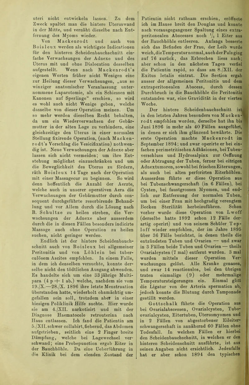 uteri nicht entwickeln lassen. Zu dem Zweck spaltet man die hintere Uteruswand in der Mitte, und vernäht dieselbe nach Ent- fernung des Myoms wieder. Von Mackenrodt und auch von Boisleux werden als wichtigste Indicationen für den hinteren Scheidenbauchschnitt ein- fache Verwachsungen der Adnexe und des Uterus mit und ohne Dislocation desselben aufgestellt. Wenn nach Mackenrodt’s eigenen Worten früher nicht Wrenigen eine zur Heilung dieser Verwachsungen, „aus so winziger anatomischer Veranlassung unter- nommene Laparotomie, als ein Schiessen mit Kanonen auf Sperlinge“ erschien, so wird es wohl auch nicht Wenige geben, welche dasselbe von dieser Operation meinen. Um so mehr werden dieselben Recht behalten, da um ein Wiederverwachsen der Gebär- mutter in der alten Lage zu verhindern, eine gleichzeitige den Uterus in einer normalen Stellung fixirende Operation, (nach Macken- rodt’s Vorschlag die Vesicifixation) nothwen- dig ist. Neue Verwachsungen der Adnexe aber lassen sich nicht vermeiden; um ihre Ent- stehung möglichst einzuschränken und um die Beweglichkeit des Uterus zu fördern, räth Boisleux 14 Tage nach der Operation mit einer Massagecur zu beginnen. So wird denn hoffentlich die Anzahl der Aerzte, welche auch in unserer operativen Aera die Verwachsungen der Gebärmutter durch con- sequent durchgeführte resorbirende Behand- lung und vor Allem durch die Lösung nach B. Schultze zu heilen streben, die Ver- wachsungen der Adnexe aber ausserdem durch die in diesen Fällen besonders indicirte Massage auch ohne Operation zu heilen suchen, nicht geringer werden. Endlich ist der hintere Scheidenbauch- schnitt auch von Boisleux bei allgemeiner Peritonitis und von Löhlein bei tuber- culösem Ascites empfohlen. In einem Falle, in dem ich denselben versuchte, konnte der- selbe nicht den tödtlichen Ausgang abwenden. Es handelte sich um eine 33 jährige Multi- para (4 p -f- 1 ab.) welche, nachdem sie vom 19./X.—28./X. 1896 ihre letzte Menstruation überstanden hatte, wiederholt ohnmächtig um- gefallen sein soll, trotzdem aber in einer hiesigen Poliklinik Hilfe suchte. Hier wurde sie am 4./XII. narkotisirt und mit der Diagnose Haematocele retrouterina nach Haus entlassen. Ich fand die Patientin am 5./XII. schwer collabirt, fiebernd, das Abdomen aufgetrieben, seitlich eine 2 Finger breite Dämpfung, welche hei Lagewechsel ver- schwand; eine Probepunction ergab Eiter in der Bauchhöhle. Da eine Ueberführung in Patientin nicht rathsam erschien, eröffnete ich im Hause breit den Douglas und konnte nach vorausgegangener Spaltung eines extra- peritonealen Abscesses noch 1/3 1 Eiter aus der Bauchhöhle entleeren. Anfangs besserte sich das Befinden der Frau, der Leib wurde weich, dieTemperatur normal, auch der Puls ging auf 76 zurück, das Erbrechen liess nach; aber schon in den nächsten Tagen verfiel die Patientin rapid, so dass am 8./XII. der Exitus letalis eintrat. Die Section ergab ausser der allgemeinen Peritonitis und dem extraperitonealen Abscess, durch dessen Durchbruch in die Bauchhöhle die Peritonitis entstanden war, eine Gravidität in der vierten Woche. Der hintere Scheidenbauchschnitt ist. in den letzten Jahren besonders von Macken-\ rodt empfohlen worden, derselbe hat ihn bis w Juni 1896 in mehr als 40 Fällen ausgeführt, in denen er sich ihm glänzend bewährte. Die erste Operation machte Mackenrodt im September 1894; und zwar operirte er bei ein- fachen perimetritischenAdhäsionen, beiTuben- verschluss und Hydrosalpinx zur Oeffnung oder Abtragung der Tuben, ferner bei eitrigen Adnextumoren, sowohlbei frischenEiterungen, als auch bei alten perforirten Eiterhöhlen. Ausserdem führte er diese Operation aus bei Tubenschwangerschaft (in 6 Fällen), bei Cysten, bei faustgrossen Myomen, und end- lich zur Entfernung der normalen Tuben, um bei einer Frau mit hochgradig verengtem Becken Sterilität herbeizuführen. Schon vorher wurde diese Operation von Lwoff (derselbe hatte 1892 schon 12 Fälle der- artig operirt) und von seinem Schüler Tep- loff wieder empfohlen, der im Jahre 1895 über 36 Fälle berichtet, in denen theils die entzündeten Tuben und Ovarien — und zwar in 3 Fällen beide Tuben und Ovarien — theils Ovarialcysten (7 mal) entfernt wurden. 3 mal wurden mittels dieser Operation Ver- wachsungen gelöst. Alle Kranke genasen, und zwar 14 reactionslos, bei den übrigen traten einmalige (9) oder mehrmalige Temperatursteigerungen ein. Einmal glitt die Ligatur von der Arteria spermatica ab, jedoch konnte die Blutung durch Tamponade gestillt werden. Gottschalk führte die Operation aus bei Ovarialabscessen, Ovarialcysten, Tubo- ovarialcysten, Eitertuben, Uterusmyomen und in 2 Fällen von abgestorbener Eileiter- schwangerschaft in annähernd 60 Fällen ohne Todesfall. In welchen Fällen er hierbei den Scheidenbauchschnitt, in welchen er den hinteren Scheidenschnitt ausführte, ist aus seinen Angaben nicht ersichtlich. Jedenfalls