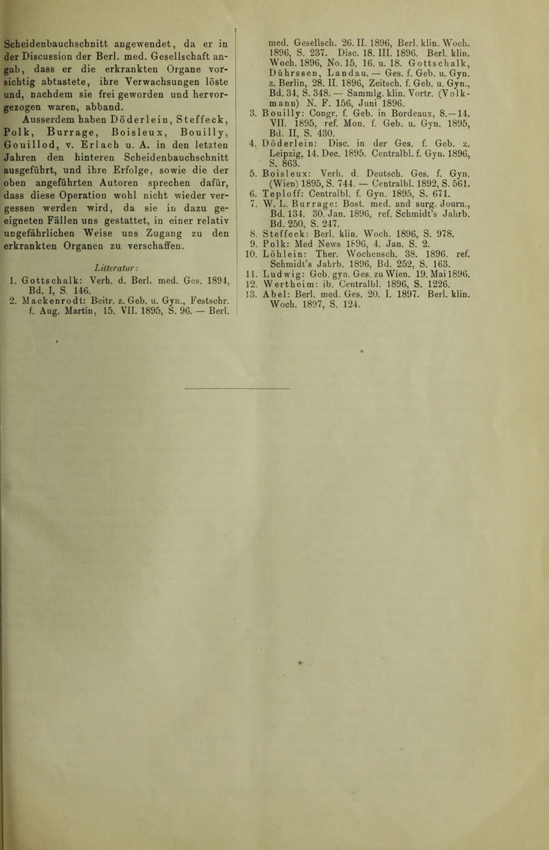 Scheidenbauchscbnitt angewendet, da er in der Discussion der Berl. med. Gesellschaft an- gab, dass er die erkrankten Organe vor- sichtig abtastete, ihre Verwachsungen löste und, nachdem sie frei geworden und hervor- gezogen waren, abband. Ausserdem haben Döderlein, Steffeck, Polk, Burrage, Boisleux, Bouilly, Gouillod, v. Erlach u. A. in den letzten Jahren den hinteren Scheidenbauchschnitt ausgefiibrt, und ihre Erfolge, sowie die der oben angeführten Autoren sprechen dafür, dass diese Operation wohl nicht wieder ver- gessen werden wird, da sie in dazu ge- eigneten Fällen uns gestattet, in einer relativ ungefährlichen Weise uds Zugang zu den erkrankten Organen zu verschaffen. Litteratur: 1. Gottschalk: Verb. d. Berl. med. Ges. 1894, Bd. I, S. 146. 2. Mackenrodt: Beitr. z. Geb. u. Gyn., Festsehr. f. Aug. Martin, 15. VII. 1895, S. 96. — Berl. med. Gesellsch. 26. II. 1896, Berl. klin. Woch. 1896, S. 237. Disc. 18. III. 1896. Berl. klin. Woch. 1896, No. 15, 16. u. 18. Gottschalk, Dührssen, Landau. — Ges. f. Geb. u. Gyn. z. Berlin, 28. II. 1896, Zeitsch. f. Geb. u. Gyn., Bd. 34, S. 348.— Sammlg. klin. Vortr. (Volk- mann) N. F. 156, Juni 1896. 3. Bouilly: Congr. f. Geb. in Bordeaux, 8.—14. VII. 1895, ref. Mon. f. Geb. u. Gyn. 1895, Bd. II, S. 430. 4. Döderlein: Disc. iu der Ges. f. Geb. z. Leipzig, 14. Dec. 1895. Centralbl. f. Gyu. 1896, S. 863. 5. Boisleux: Verb. d. Deutsch. Ges. f. Gyn. (Wien) 1895, S. 744. — Centralbl. 1892, S. 561. 6. Teploff: Centralbl. f. Gyn. 1895, S. 671. 7. W. L. Burrage: Bost. med. and surg. Journ., Bd. 134. 30. Jan. 1896, ref. Schmidt’s Jahrb. Bd. 250, S. 247. 8. Steffeck: Berl. klin. Woch. 1896, S. 978. 9. Polk: Med News 1896, 4. Jan. S. 2. 10. Löhlein: Ther. Wochensch. 38. 1896. ref. Schmidt’s Jabrb. 1896, Bd. 252, S. 163. 11. Ludwig: Geb. gyn. Ges. zu Wien. 19. Mail896. 12. Wertheim: ib. Centralbl. 1896, S. 1226. 13. Abel: Berl. med. Ges. 20. I. 1897. Berl. klin. Woch. 1897, S. 124.