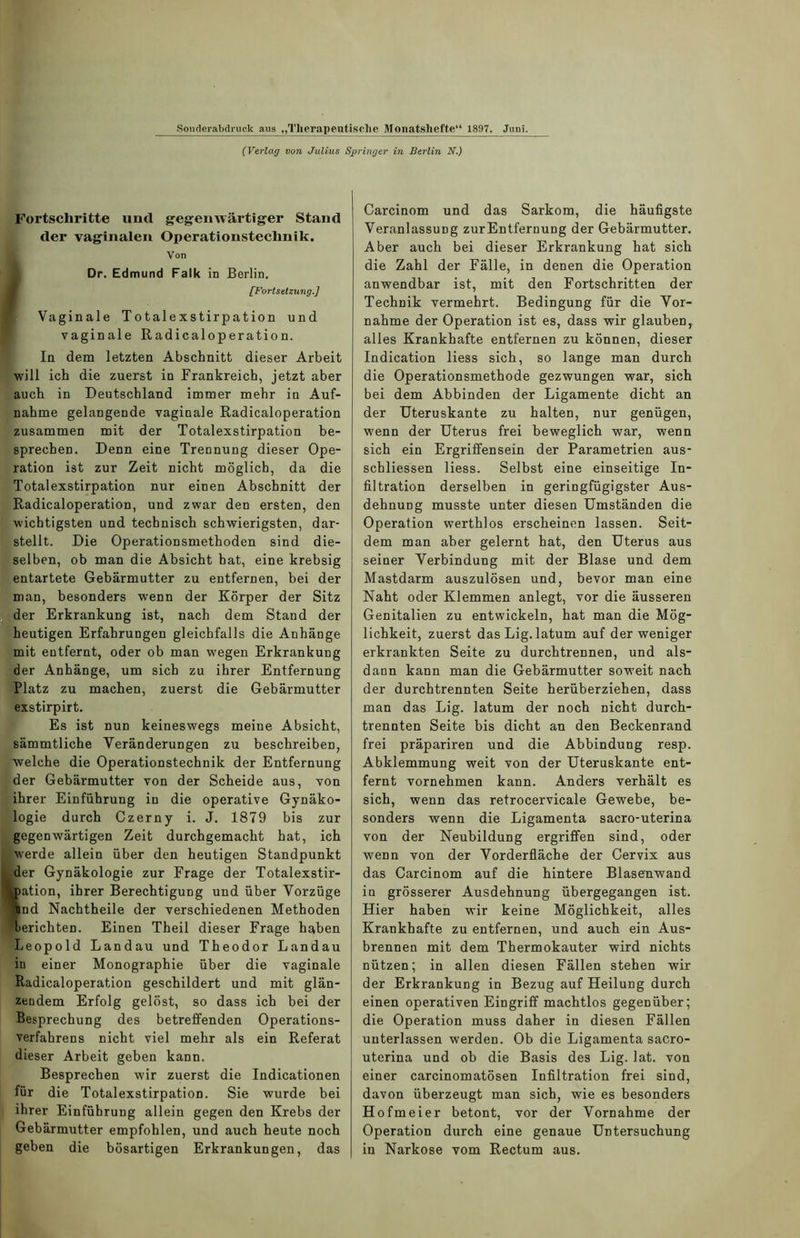 (Verlag von Julius Springer in Berlin N.) Fortschritte und gegenwärtiger Stand der vaginalen Operationstechnik. Von Dr. Edmund Falk in Berlin. [Fortsetzung.] Vaginale Totalexstirpation und vaginale Radicaloperation. In dem letzten Abschnitt dieser Arbeit ■will ich die zuerst in Frankreich, jetzt aber auch in Deutschland immer mehr in Auf- nahme gelangende vaginale Radicaloperation zusammen mit der Totalexstirpation be- sprechen. Denn eine Trennung dieser Ope- ration ist zur Zeit nicht möglich, da die Totalexstirpation nur einen Abschnitt der Radicaloperation, und zwar den ersten, den wichtigsten und technisch schwierigsten, dar- stellt. Die Operationsmethoden sind die- selben, ob man die Absicht hat, eine krebsig entartete Gebärmutter zu entfernen, bei der man, besonders wenn der Körper der Sitz der Erkrankung ist, nach dem Stand der heutigen Erfahrungen gleichfalls die Anhänge mit entfernt, oder ob man wegen Erkrankung der Anhänge, um sich zu ihrer Entfernung Platz zu machen, zuerst die Gebärmutter exstirpirt. Es ist nun keineswegs meine Absicht, sämmtliche Veränderungen zu beschreiben, welche die Operationstechnik der Entfernung der Gebärmutter von der Scheide aus, von ihrer Einführung in die operative Gynäko- logie durch Czerny i. J. 1879 bis zur gegenwärtigen Zeit durchgemacht hat, ich werde allein über den heutigen Standpunkt der Gynäkologie zur Frage der Totalexstir- mation, ihrer Berechtigung und über Vorzüge und Nachtheile der verschiedenen Methoden berichten. Einen Theil dieser Frage haben Leopold Landau und Theodor Landau in einer Monographie über die vaginale Radicaloperation geschildert und mit glän- zendem Erfolg gelöst, so dass ich bei der Besprechung des betreffenden Operations- verfahrens nicht viel mehr als ein Referat dieser Arbeit geben kann. Besprechen wir zuerst die Indicationen für die Totalexstirpation. Sie wurde bei ihrer Einführung allein gegen den Krebs der Gebärmutter empfohlen, und auch heute noch geben die bösartigen Erkrankungen, das Carcinom und das Sarkom, die häufigste Veranlassung zurEntfernung der Gebärmutter. Aber auch bei dieser Erkrankung hat sich die Zahl der Fälle, in denen die Operation anwendbar ist, mit den Fortschritten der Technik vermehrt. Bedingung für die Vor- nahme der Operation ist es, dass wir glauben, alles Krankhafte entfernen zu können, dieser Indication liess sich, so lange man durch die Operationsmethode gezwungen war, sich bei dem Abbinden der Ligamente dicht an der Uteruskante zu halten, nur genügen, wenn der Uterus frei beweglich war, wenn sich ein Ergriffensein der Parametrien aus- schliessen liess. Selbst eine einseitige In- filtration derselben in geringfügigster Aus- dehnung musste unter diesen Umständen die Operation werthlos erscheinen lassen. Seit- dem man aber gelernt hat, den Uterus aus seiner Verbindung mit der Blase und dem Mastdarm auszulösen und, bevor man eine Naht oder Klemmen anlegt, vor die äusseren Genitalien zu entwickeln, hat man die Mög- lichkeit, zuerst das Lig. latum auf der weniger erkrankten Seite zu durchtrennen, und als- dann kann man die Gebärmutter soweit nach der durchtrennten Seite herüberziehen, dass man das Lig. latum der noch nicht durch- trennten Seite bis dicht an den Beckenrand frei präpariren und die Abbindung resp. Abklemmung weit von der Uteruskante ent- fernt vornehmen kann. Anders verhält es sich, wenn das retrocervicale Gewebe, be- sonders wenn die Ligamenta sacro-uterina von der Neubildung ergriffen sind, oder wenn von der Vorderfläche der Cervix aus das Carcinom auf die hintere Blasemwand in grösserer Ausdehnung übergegangen ist. Hier haben wir keine Möglichkeit, alles Krankhafte zu entfernen, und auch ein Aus- brennen mit dem Thermokauter wird nichts nützen; in allen diesen Fällen stehen wir der Erkrankung in Bezug auf Heilung durch einen operativen Eingriff machtlos gegenüber; die Operation muss daher in diesen Fällen unterlassen werden. Ob die Ligamenta sacro- uterina und ob die Basis des Lig. lat. von einer carcinomatösen Infiltration frei sind, davon überzeugt man sich, wie es besonders Hofmeier betont, vor der Vornahme der Operation durch eine genaue Untersuchung in Narkose vom Rectum aus.