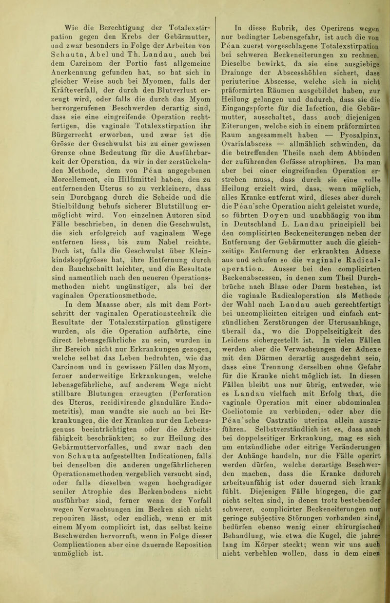 Wie die Berechtigung der Totalexstir- pation gegen den Krebs der Gebärmutter, und zwar besonders in Folge der Arbeiten von Schauta, Abel und Th. Landau, auch bei dem Carcinom der Portio fast allgemeine Anerkennung gefunden bat, so hat sich in gleicher Weise auch bei Myomen, falls der Kräfteverfall, der durch den Blutverlust er- zeugt wird, oder falls die durch das Myom hervorgerufenen Beschwerden derartig sind, dass sie eine eingreifende Operation recht- fertigen, die vaginale Totalexstirpation ihr Bürgerrecht erworben, und zwar ist die Grösse der Geschwulst bis zu einer gewissen Grenze ohne Bedeutung für die Ausführbar- keit der Operation, da wir in der zerstückeln- den Methode, dem von Pean angegebenen Morcellement, ein Hilfsmittel haben, den zu entfernenden Uterus so zu verkleinern, dass sein Durchgang durch die Scheide und die Stielbildung behufs sicherer Blutstillung er- möglicht wird. Von einzelnen Autoren s'md Fälle beschrieben, in denen die Geschwulst, die sich erfolgreich auf vaginalem Wege entfernen liess, bis zum Nabel reichte. Doch ist, falls die Geschwulst über Klein- kindskopfgrösse hat, ihre Entfernung durch den Bauchschnitt leichter, und die Resultate sind namentlich nach den neueren Operations- methoden nicht ungünstiger, als bei der vaginalen Operationsmethode. In dem Maasse aber, als mit dem Fort- schritt der vaginalen Operationstechnik die Resultate der Totalexstirpation günstigere wurden, als die Operation aufhörte, eine direct lebensgefährliche zu sein, wurden in ihr Bereich nicht nur Erkrankungen gezogen, welche selbst das Leben bedrohten, wie das Carcinom und in gewissen Fällen das Myom, ferner anderweitige Erkrankungen, welche lebensgefährliche, auf anderem Wege nicht stillbare Blutungen erzeugten (Perforation des Uterus, recidivirende glanduläre Endo- metritis), man wandte sie auch an bei Er- krankungen, die der Kranken nur den Lebens- genuss beeinträchtigten oder die Arbeits- fähigkeit beschränkten; so zur Heilung des Gebärmuttervorfalles, und zwar nach den von Schauta aufgestellten Indicationen, falls bei denselben die anderen ungefährlicheren Operationsmethoden vergeblich versucht sind, oder falls dieselben wegen hochgradiger seniler Atrophie des Beckenbodens nicht ausführbar sind, ferner wenn der Vorfall wegen Verwachsungen im Becken sich nicht reponiren lässt, oder endlich, wenn er mit einem Myom complicirt ist, das selbst keine Beschwerden hervorruft, wenn in Folge dieser Complicationen aber eine dauernde Reposition unmöglich ist. In diese Rubrik, des Operirens wegen nur bedingter Lebensgefahr, ist auch die von Pean zuerst vorgeschlagene Totalexstirpation bei schweren Beckeneiterungen zu rechnen. Dieselbe bewirkt, da sie eine ausgiebige Drainage der Abscesshöhlen sichert, dass periuterine Abscesse, welche sich in nicht präformirten Räumen ausgebildet haben, zur Heilung gelangen und dadurch, dass sie die Eingangspforte für die Infection, die Gebär- mutter, ausschaltet, dass auch diejenigen Eiterungen, welche sich in einem präformirten Raum angesammelt haben — Pyosalpinx, Ovarialabscess — allmählich schwinden, da die betreffenden Theile nach dem Abbinden der zuführenden Gefässe atrophiren. Da man aber bei einer eingreifenden Operation er- streben muss, dass durch sie eine volle Heilung erzielt wird, dass, wenn möglich, alles Kranke entfernt wird, dieses aber durch diePean’sche Operation nicht geleistet wurde, so führten Doyen und unabhängig von ihm in Deutschland L. Landau principiell bei den complicirten Beckeneiterungen neben der Entfernung der Gebärmutter auch die gleich- zeitige Entfernung der erkrankten Adnexe aus und schufen so die vaginale Radical- operation. Ausser bei den complicirten Beckenabscessen, in denen zum Theil Durch- brüche nach Blase oder Darm bestehen, ist die vaginale Radicaloperation als Methode der Wahl nach Landau auch gerechtfertigt bei uncomplicirten eitrigen und einfach ent- zündlichen Zerstörungen der Uterusanhänge, überall da, wo die Doppelseitigkeit des Leidens sichergestellt ist. In vielen Fällen werden aber die Verwachsungen der Adnexe mit den Därmen derartig ausgedehnt sein, dass eine Trennung derselben ohne Gefahr für die Kranke nicht möglich ist. In diesen Fällen bleibt uns nur übrig, entweder, wie es Landau vielfach mit Erfolg tbat, die vaginale Operation mit einer abdominalen Coeliotomie zu verbinden, oder aber die Pean’sehe Castratio uterina allein auszu- führen. Selbstverständlich ist es, dass auch bei doppelseitiger Erkrankung, mag es sich um entzündliche oder eitrige Veränderungen der Anhänge handeln, nur die Fälle operirt werden dürfen, welche derartige Beschwer- den machen, dass die Kranke dadurch arbeitsunfähig ist oder dauernd sich krank fühlt. Diejenigen Fälle hingegen, die gar nicht selten sind, in denen trotz bestehender schwerer, complicirter Beckeneiterungen nur geringe subjective Störungen vorhanden sind, bedürfen ebenso wenig einer chirurgischen Behandlung, wie etwa die Kugel, die jahre- lang im Körper steckt; wenn wir uns auch nicht verhehlen wollen, dass in dem einen