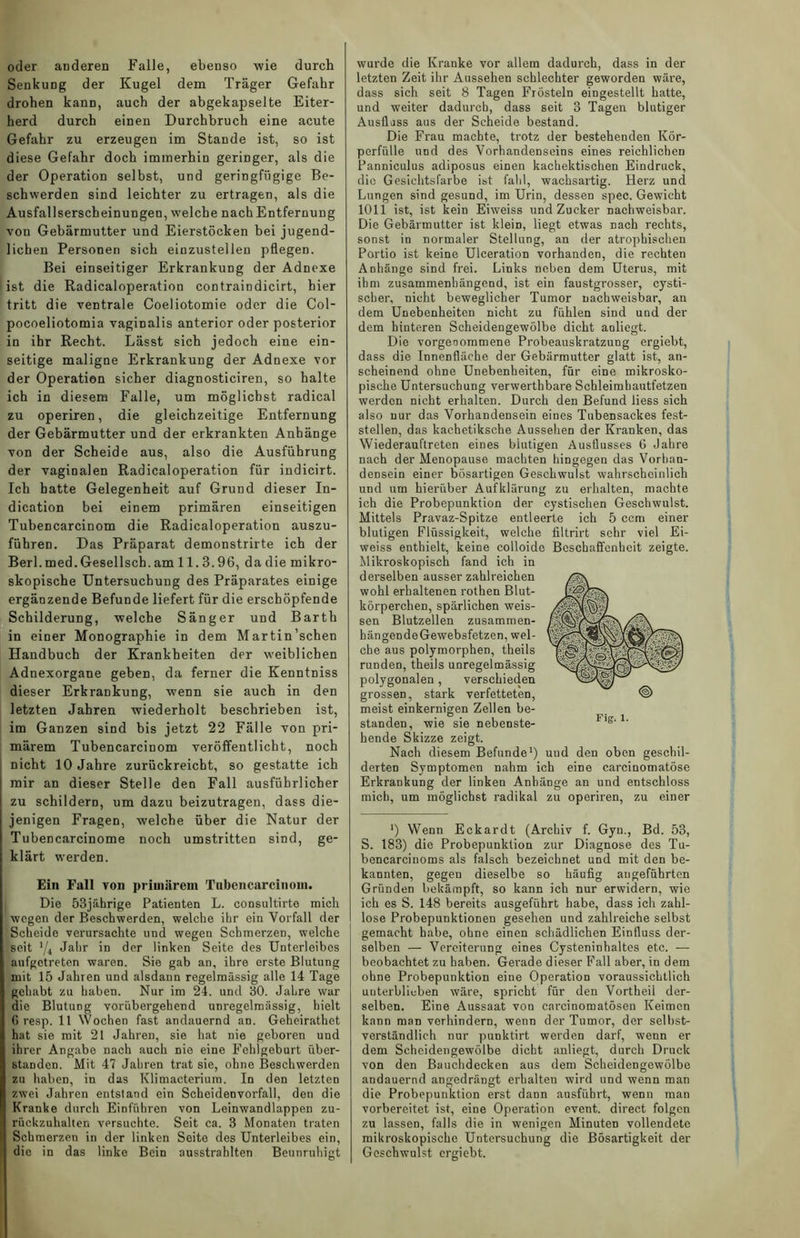 Senkung der Kugel dem Träger Gefahr drohen kann, auch der abgekapselte Eiter- herd durch einen Durchbruch eine acute Gefahr zu erzeugen im Stande ist, so ist diese Gefahr doch immerhin geringer, als die der Operation selbst, und geringfügige Be- schwerden sind leichter zu ertragen, als die Ausfallserscheinungen, welche nach Entfernung von Gebärmutter und Eierstöcken bei jugend- lieben Personen sich einzustellen pflegen. Bei einseitiger Erkrankung der Adnexe ist die Radicaloperation contraindicirt, hier tritt die ventrale Coeliotomie oder die Col- pocoeliotomia vaginalis anterior oder posterior in ihr Recht. Lässt sich jedoch eine ein- seitige maligne Erkrankung der Adnexe vor der Operation sicher diagnosticiren, so halte ich in diesem Falle, um möglichst radical zu operiren, die gleichzeitige Entfernung der Gebärmutter und der erkrankten Anhänge von der Scheide aus, also die Ausführung der vaginalen Radicaloperation für indicirt. Ich batte Gelegenheit auf Grund dieser In- dication bei einem primären einseitigen Tubencarcinom die Radicaloperation auszu- führen. Das Präparat demonstrirte ich der Berl.med.Gesellsch.am 11.3.96, da die mikro- skopische Untersuchung des Präparates einige ergänzende Befunde liefert für die erschöpfende Schilderung, welche Sänger und Barth in einer Monographie in dem Martin'sehen Handbuch der Krankheiten der weiblichen Adnexorgane geben, da ferner die Kenntniss dieser Erkrankung, wenn sie auch in den letzten Jahren wiederholt beschrieben ist, im Ganzen sind bis jetzt 22 Fälle von pri- märem Tubencarcinom veröffentlicht, noch nicht 10 Jahre zurückreicht, so gestatte ich mir an dieser Stelle den Fall ausführlicher zu schildern, um dazu beizutragen, dass die- jenigen Fragen, welche über die Natur der Tubencarcinome noch umstritten sind, ge- klärt werden. Ein Fall von primärem Tubencarcinom. Die 53jährige Patienten L. consultirte mich wegen der Beschwerden, welche ihr ein Vorfall der Scheide verursachte und wegen Schmerzen, welche seit '/4 Jahr in der linken Seite des Unterleibes aufgetreten waren. Sie gab an, ihre erste Blutung mit 15 Jahren und alsdann regelmässig alle 14 Tage gehabt zu haben. Nur im 24. und 30. Jahre war die Blutung vorübergehend unregelmässig, hielt 6 resp. 11 Wochen fast andauernd an. Geheirathet hat sie mit 21 Jahren, sie hat nie geboren und ihrer Angabe nach auch nie eine Fehlgeburt über- standen. Mit 47 Jahren trat sie, ohne Beschwerden zu haben, in das Klimacteriura. In den letzten zwei Jahren entstand ein Scheidenvorfall, den die Kranke durch Einführen von Leinwandlappen zu- rückzuhalten versuchte. Seit ca. 3 Monaten traten Schmerzen in der linken Seite des Unterleibes ein, die in das linke Bein ausstrahlten Beunruhigt letzten Zeit ihr Aussehen schlechter geworden wäre, dass sich seit 8 Tagen Frösteln eingestellt hatte, und weiter dadurch, dass seit 3 Tagen blutiger Ausfluss aus der Scheide bestand. Die Frau machte, ti'otz der bestehenden Kör- perfülle und des Vorhandenseins eines reichlichen Panniculus adiposus einen kachektischen Eindruck, die Gesichtsfarbe ist fahl, wachsartig. Herz und Lungen sind gesund, im Urin, dessen spec. Gewicht 1011 ist, ist kein Eiweiss und Zucker nachweisbar. Die Gebärmutter ist klein, liegt etwas nach rechts, sonst in normaler Stellung, an der atrophischen Portio ist keine Ulceration vorhanden, die rechten Anhänge sind frei. Links neben dem Uterus, mit ihm zusammenhängend, ist ein faustgrosser, cysti- scher, nicht beweglicher Tumor nachweisbar, an dem Unebenheiten nicht zu fühlen sind und der dem hinteren Scheidengewölbe dicht anliegt. Die vorgeoommene Probeauskratzung ergiebt, dass die Innenfläche der Gebärmutter glatt ist, an- scheinend ohne Unebenheiten, für eine mikrosko- pische Untersuchung verwerthbare Schleimhautfetzen werden nicht erhalten. Durch den Befund liess sich also nur das Vorhandensein eines Tubensackes fest- stellen, das kachetiksche Aussehen der Kranken, das Wiederauftreten eines biutigen Ausflusses 6 Jahre nach der Menopause machten hingegen das Vorhan- densein einer bösartigen Geschwulst wahrscheinlich und um hierüber Aufklärung zu erhalten, machte ich die Probepunktion der cystischen Geschwulst. Mittels Pravaz-Spitze entleerte ich 5 ccm einer blutigen Flüssigkeit, welche filtrirt sehr viel Ei- weiss enthielt, keine colloide Beschaffenheit zeigte. Mikroskopisch fand ich in derselben ausser zahlreichen wohl erhaltenen rothen Blut- körperchen, spärlichen weis- sen Blutzellen zusammen- hängendeGewebsfetzen, wel- che aus polymorphen, theils runden, theils unregelmässig polygonalen, verschieden grossen, stark verfetteten, meist einkernigen Zellen be- standen, wie sie nebenste- hende Skizze zeigt. Nach diesem Befunde1) derten Symptomen nahm ich eine carcinomatöse Erkrankung der linken Anhänge an und entschloss mich, um möglichst radikal zu operiren, zu einer *) Wenn Eckardt (Archiv f. Gyn., Bd. 53, S. 183) die Probepunktion zur Diagnose des Tu- bencarcinoms als falsch bezeichnet und mit den be- kannten, gegen dieselbe so häufig angeführten Gründen bekämpft, so kann ich nur erwidern, wie ich es S. 148 bereits ausgeführt habe, dass ich zahl- lose Probepunktionen gesehen und zahlreiche selbst gemacht habe, ohne einen schädlichen Einfluss der- selben — Vereiterung eines Cysteninhaltes etc. — beobachtet zu haben. Gerade dieser Fall aber, in dem ohne Probepunktion eine Operation voraussichtlich unterblieben wäre, spricht für den Vortheil der- selben. Eine Aussaat von carcinomatösen Keimen kann man verhindern, wenn der Tumor, der selbst- verständlich nur punktirt werden darf, wenn er dem Scheidengewölbe dicht anliegt, durch Druck von den Bauchdecken aus dem Scheidengewölbe andauernd angedrängt erhalten wird und wenn man die Probepunktion erst dann ausführt, wenn man vorbereitet ist, eine Operation event. direct folgen zu lassen, falls die in wenigen Minuten vollendete mikroskopische Untersuchung die Bösartigkeit der Geschwulst ergiebt. und den oben geschil-
