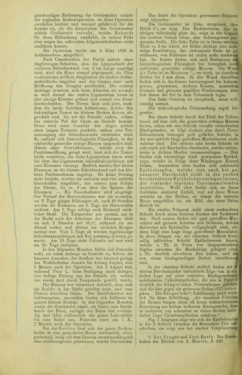 gleichzeitigen Entfernung der Gebärmutter mittels der vaginalen Radicaloperation, da diese Operation zweifellos leichter und weniger gefahrvoll für die Kranke ist, als die Amputation der Gebärmutter mittels Coeliotomia ventralis, welche Eckardt für diese Erkrankung empfiehlt, in seinem Falle aber wegen des schlechten Allgemeinbefindens nicht ausführen konnte. Die Operation wurde am 4. März 1896 in Aethernarkose ausgeführt. Nach UmschneideD der Portio mittels eines ringförmigen Schnittes, dem ein Längsschnitt der vorderen Scheidenwand von 2 cm Länge angefügt wird, wird die Blase stumpf abpräparirt, die Plica vesicouterina eröffnet, desgleichen die hintere Gebär- mutterfläche losgelöst und das Corpus uteri nach Eröffnung des Douglas anteflectirt. Die rechten Anhänge erweisen sich beim Abtasten als normal; es wird darauf das rechte Ligamentum latum in eine einzige Klemme gefasst und central von dieser durchschnitten. Der Uterus lässt sich jetzt, nach- dem die leicht löslichen Adhäsionen, welche den linksseitigen Tumor im kleinen Becken fixircn, ab- geschält sind, bis vor die Scheide ziehen, sodass der centrale Pol der Cyste zu Gesicht kommt. Diese wird unter Controle des Auges mittels eines langen Troicarts punktirt, sodass eine Ver- unreinigung der Scheidenwunde vermieden wird. Es entleert sich hämorrhagische Flüssigkeit, in der zahlreiche graurotbe zottige Massen suspendirt sind. Mittels einer Ovarialklemme, welche über die Punktionsöffnung gelegt wird, lässt sich der Tumor leicht vorziehen, das linke Ligamentum latum wird bis über das Ligamentum infundibulo-pelvicum mit zwei Klemmen versorgt. Endlich werden fünf kleine Klemmen an die hintere Scheidenwand und den hin- teren Peritonealsaum angelegt. Da keine Blutung mehr besteht, werden ein centraler und vier seitliche Gazestreifen eingeführt, der erstere zum Schutz der Därme, bis ca. 2 cm über die Spitzen der Klemmen. — Ein Dauerkatheter wird eingelegt. Der Verlauf der Reconvalescenz war ein normaler, am 2. Tage gingen Blähungen ab, nach 48 Stunden wurden die Klemmen, am 6. Tage die Gazestreifen entfernt. Am 7. Tage erfolgt nach Ricinusöl reich- licher Stuhl. Die Temperatur war normal, nur in der Nacht nach der Abnahme der Klemmen hielt sie sich 2 Stunden auf 38,5°, während sie am Abend vorher und ebenso am nächsten Morgen normal war. Vom 7. Tage ab werden regelmässige Scheidenausspülungen mit Kal. permang.-Lösung ge- macht. Am 19. Tage steht Patientin auf und wird am 24. Tage entlassen. In den folgenden Monaten fühlte sich Patientin wohl, sie nahm Anfangs an Gewicht zu, bekam ein besseres Aussehen, der Ausfluss war äusserst gering; das Wohlbefinden dauerte bis Anfang August, also 5 Monate nach der Operation. Am 2 August trat, während Frau L. beim Stuhlgang stark drängte, eine heftige Blutung aus der Scheide ein, welche von einem Arzt durch Tamponade gestillt wurde. Die Blutung war veranlasst dadurch, dass sieh ein Recidiv in der Narbe gebildet hatte und zum Platzen derselben führte. Der Recidivknoten war wallnussgross, ausserdem fanden sich Infiltrate im ganzen kleinen Becken. In den folgenden Monaten wuchs die Geschwulst rapid, sie führte zum Durch- bruch der Blase, verlegte den Darm fast vollstän- dig und füllte schliesslich die ganze Leibeshöhle bis zum Nabel aus. Patientin starb am 7. X., 7 Monate nach der Operation. Bei derSection fand sich der ganze Becken- boden in eine gangränöse Masse verwandelt, retro- peritoneal, innig mit dem Coecum zusammenhängend eine zweifaustgrosse grauweisse, weiche Geschwulst. Das durch die Operation gewonnene Präparat zeigt folgendes: Die Gebärmutter ist klein, atrophisch, ihre Höhle 4'/2 cm lang. Das Endometrium, das im übrigen vollständig glatt ist, zeigt in der Gegend des rechten Ostium tubae eine bohnengrosse pro- minente Stelle. Die linke Tube ist in ihrem uterinen Theil ca. 2 cm intact, sie bildet alsdann eine sack- artige Erweiterung, das abdominale Ende ist ge- schlossen, von Fimbrien ist nichts mehr nachweis- bar. Im Innern finden sich nach Entleerung der hämorrhagischen Flüssigkeit frei beweglich noch zahlreiche graurotbe zottige Massen. Die Wand der Tube ist im Maximum y3 cm stark, an einzelnen ■ Stellen bis 1 mm dünn. In der Wand derselben finden sich in das Innere hervorragend bis bohnen- grosse, grauweisse, derbere Knoten, ausserdem kleinere und grössere papilläre Wucherungen, ähn- lich denen die frei in dem Tubensack lagen. Das linke Ovarium ist atrophisch, sonst voll- ständig normal. Die mikroskopische Untersuchung ergab fol- gendes: Bei einem Schnitt durch den Theil der Tuben- wand, auf dem sich die graurothen zottigen Massen finden, sehen wir eine Schicht circulär verlaufenden Bindegewebes, es folgt alsdann eine durch Picro- lithioncarmin homogen gelb gefärbte Schicht, in der nur spärlich längs getroffene Muskelfasern nach- weisbar sind. Die oberste sehr breite Schicht ist sehr stark mit Rundzellen durchsetzt, welche stellen- weise in dichten Haufen zusammenliegen. — Hier fanden sich zweireihige stark gewundene Epithel- züge, welche in Folge ihrer Windungen Knäuel bilden. Ausserdem aber fanden sich zahlreiche Epithelzapfen, welche sich auch bei ge- nauester Durchsicht nicht in die soeben beschriebenen Epithelzüge zerlegen lassen, die vielmehr typische Carcinomalveolen darstellen. Wohl aber findet sich an ihnen theil weise centraler Zerfall, und auf diese Weise entsteht an den Stellen, an denen die centrale Masse ausgefallen ist, ein Bild, das einer Drüse ähnlich ist. Ein zweites Präparat stellt einen senkrechten Schnitt durch einen festeren Knoten der Sackwand | dar. Nach aussen finden wir quer getroffene Mus- I culatur mit grossen Arterien und Gefässen, welche theilweise mit Rundzellen vollgepfropft sind, als- dann folgt eine Lage längs getroffener Musculatur. In diese dringen aus der obersten, vielfach klein- zellig infiltrirten Schicht Epithelmassen hinein, welche z. Th. in Form von längsgestreekten Zapfen zwischen die Muskelzüge gelagert sind, z. Th. deutlich alveolären Bau haben, und die von einem bindegewebigen Gerüst umschlossen sind. In der obersten Schicht endlich finden wir ir wirrem Durcheinander verlaufende Züge von in ein. facher Lage auf einer centralen Bindegewebsaxe aufsitzenden Cylinderepithelien, die wie in Figur 2 I deutlich der Sänger’schen Priesterkrause gleichen; und die hier gegen ein grösseres Gefäss (Gf) conver- giren. Die Sanger’sche2) Schilderung passt wört-[ lieh für diese Abbildung, „die einzelnen Fältcheni der Krause bergen einen oft kaum wahrnehmbaren j Kernstrang aus hellem lockerem Bindegewebe, dem in einfacher, nur scheinbar an vielen Stellen mehr-i facher Lage Cylinderepithelien aufsitzen.“ Fig. 3 hingegen zeigt wie sich die Epithelzapfen in der 2. Schicht zwischen die Musculatur Tbm ein- schieben, sie zeigt uns bei starker Vergrösserungi 2) Max Sänger und Just. Barth: Die Krank- heiten der Eileiter von A. Martin, S. 240.