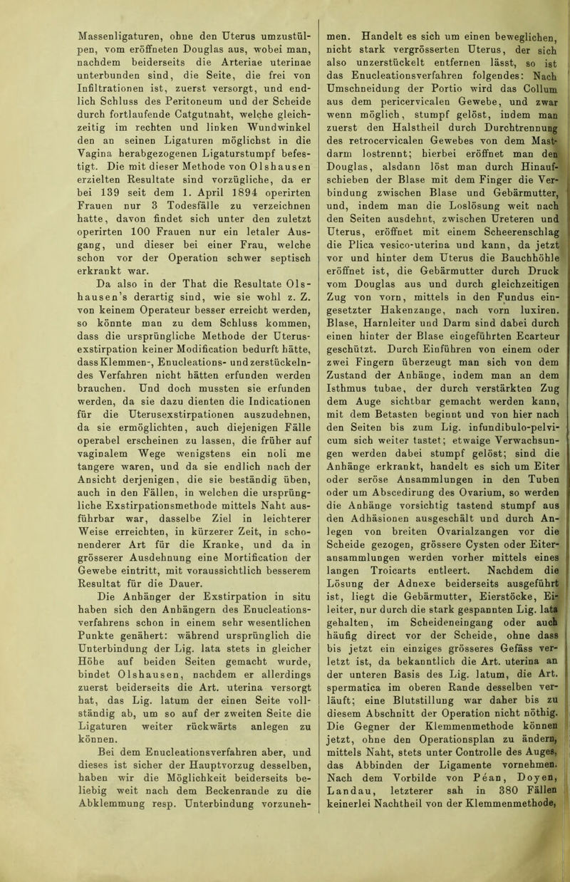 Massenligaturen, ohne den Uterus umzustül- pen, vom eröffneten Douglas aus, -wobei man, nachdem beiderseits die Arteriae uterinae unterbunden sind, die Seite, die frei von Infiltrationen ist, zuerst versorgt, und end- lich Schluss des Peritoneum und der Scheide durch fortlaufende Catgutnaht, welche gleich- zeitig im rechten und linken Wundwinkel den an seinen Ligaturen möglichst in die Vagina herabgezogenen Ligaturstumpf befes- tigt. Die mit dieser Methode von Olshausen erzielten Resultate sind vorzügliche, da er bei 139 seit dem 1. April 1894 operirten Frauen nur 3 Todesfälle zu verzeichnen hatte, davon findet sich unter den zuletzt operirten 100 Frauen nur ein letaler Aus- gang, und dieser bei einer Frau, welche schon vor der Operation schwer septisch erkrankt war. Da also in der That die Resultate Ols- hausen’s derartig sind, wie sie wohl z. Z. von keinem Operateur besser erreicht werden, so könnte man zu dem Schluss kommen, dass die ursprüngliche Methode der Uterus- exstirpation keiner Modification bedurft hätte, dassKlemmen-, Enucleations- und zerstückeln- des Verfahren nicht hätten erfunden werden brauchen. Und doch mussten sie erfunden werden, da sie dazu dienten die Indicationen für die Uterusexstirpationen auszudehnen, da sie ermöglichten, auch diejenigen Fälle operabel erscheinen zu lassen, die früher auf vaginalem Wege wenigstens ein noli me tangere waren, und da sie endlich nach der Ansicht derjenigen, die sie beständig üben, auch in den Fällen, in welchen die ursprüng- liche Exstirpationsmethode mittels Naht aus- führbar war, dasselbe Ziel in leichterer Weise erreichten, in kürzerer Zeit, in scho- nenderer Art für die Kranke, und da in grösserer Ausdehnung eine Mortification der Gewebe eintritt, mit voraussichtlich besserem Resultat für die Dauer. Die Anhänger der Exstirpation in situ haben sich den Anhängern des Enucleations- verfahrens schon in einem sehr wesentlichen Punkte genähert: während ursprünglich die Unterbindung der Lig. lata stets in gleicher Höhe auf beiden Seiten gemacht wurde, bindet Olshausen, nachdem er allerdings zuerst beiderseits die Art. uterina versorgt hat, das Lig. latum der einen Seite voll- ständig ab, um so auf der zweiten Seite die Ligaturen weiter rückwärts anlegen zu können. Bei dem Enucleationsverfahren aber, und dieses ist sicher der Hauptvorzug desselben, haben wir die Möglichkeit beiderseits be- liebig weit nach dem Beckenrande zu die Abklemmung resp. Unterbindung vorzuneh- men. Handelt es sich um einen beweglichen, nicht stark vergrösserten Uterus, der sich also unzerstückelt entfernen lässt, so ist das Enucleationsverfahren folgendes: Nach Umschneidung der Portio wird das Collum aus dem pericervicalen Gewebe, und zwar wenn möglich, stumpf gelöst, indem man zuerst den Halstheil durch Durchtrennung des retrocervicalen Gewebes von dem Mast- darm lostrennt; hierbei eröffnet man den Douglas, alsdann löst man durch Hinauf- schieben der Blase mit dem Finger die Ver- bindung zwischen Blase und Gebärmutter, ! und, indem man die Loslösung weit nach den Seiten ausdehnt, zwischen Ureteren und Uterus, eröffnet mit einem Scheerenschlag die Plica vesico-uterina und kann, da jetzt vor und hinter dem Uterus die Bauchhöhle eröffnet ist, die Gebärmutter durch Druck i vom Douglas aus und durch gleichzeitigen Zug von vorn, mittels in den Fundus ein- gesetzter Hakenzange, nach vorn luxiren. Blase, Harnleiter und Darm sind dabei durch einen hinter der Blase eingeführten Ecarteur geschützt. Durch Einführen von einem oder zwei Fingern überzeugt man sich von dem Zustand der Anhänge, indem man an dem Isthmus tubae, der durch verstärkten Zug dem Auge sichtbar gemacht werden kann, mit dem Betasten beginnt und von hier nach den Seiten bis zum Lig. infundibulo-pelvi- cum sich weiter tastet; etwaige Verwachsun- gen werden dabei stumpf gelöst; sind die Anhänge erkrankt, handelt es sich um Eiter oder seröse Ansammlungen in den Tuben oder um Abscedirung des Ovarium, so werden die Anhänge vorsichtig tastend stumpf aus den Adhäsionen ausgeschält und durch An- i legen von breiten Ovarialzangen vor die i Scheide gezogen, grössere Cysten oder Eiter- i ansammlungen w’erden vorher mittels eines ! langen Troicarts entleert. Nachdem die Lösung der Adnexe beiderseits ausgeführt ist, liegt die Gebärmutter, Eierstöcke, Ei- leiter, nur durch die stark gespannten Lig. lata gehalten, im Scheideneingang oder auch häufig direct vor der Scheide, ohne dass i bis jetzt ein einziges grösseres Gefäss ver- J letzt ist, da bekanntlich die Art. uterina an der unteren Basis des Lig. latum, die Art. < spermatica im oberen Rande desselben ver- läuft; eine Blutstillung war daher bis zu diesem Abschnitt der Operation nicht nöthig. Die Gegner der Klemmenmethode können jetzt, ohne den Operationsplan zu ändern, mittels Naht, stets unter Controlle des Auges, das Abbinden der Ligamente vornehmen. Nach dem Vorbilde von Pean, Doyen, Landau, letzterer sah in 380 Fällen keinerlei Nachtheil von der Klemmenmethode,